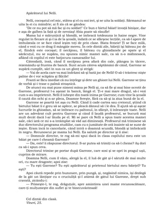 Apărătorul lui Nelli.
Nelli, cocoşatul cel mic, stătea şi el cu noi ieri, şi se uita la soldaţi. Sărmanul se
uita la ei cu mândrie; ai fi zis că se gândea:
"De ce nu pot să mă fac şi eu soldat!" Ce bun e bietul băiat! învaţă binişor, dar
e aşa de galben la faţă şi de nevoiaş! Abia poate să răsufle!
Mama lui e mărunţică şi blondă, se îmbracă totdeauna în haine negre. Vine
regulat în fiecare zi şi-l ia de la şcoală, îndată ce se sfârşesc lecţiile, ca să-l apere de
îmbulzeala ce se face când ieşim toţi de prin clase. Biata femeie! Ţi se face milă,
când o vezi cu ce drag îl mângâie mereu. În cele dintâi zile, băieţii îşi băteau joc de
el, fiindcă este cocoşat; îl necăjeau, îl băteau cu ghiozdanele pe spate şi el
sărăcuţul, nu se supăra, nu spunea nimic mamei sale, ca să n-o mâhnească,
aflând că copilul ei este batjocura camarazilor lui.
Câteodată, însă, când îl necăjeau prea afară din cale, plângea în tăcere,
rezemându-şi fruntea de bancă. Sunt acum câteva săptămâni de când, Garrone se
supără cumplit, sări în sus ca un glonţ şi strigă:
— Vai de acela care va mai îndrăzni să-şi bată joc de Nelli! O să-i trântesc nişte
palme de-i vor scăpăra şi fălcile!
Franti se făcu imediat că nu înţelege şi dete un ghiont lui Nelli. Garrone se ţinu
de vorbă şi-i trase o palmă straşnică.
De atunci nu mai pune nimeni mâna pe Nelli şi, ca să fie şi mai bine ocrotit de
Garrone, profesorul l-a aşezat în bancă, lângă el. Ţi-e mai mare dragul, să-i vezi
cum s-au împrietenit. Nelli îl iubeşte din toată inima pe Garrone; cum vine la şcoală
îl caută din ochi şi n-ar pleca, Doamne fereşte, fără ca să-şi ia ziua bună de la el.
Garrone se poartă tot aşa cu Nelli. Când îi cade cartea sau creionul, ştiind că
bietului băiat îi e greu să se aplece, se pleacă dânsul să i le dea. Îl ajută să-şi aşeze
lucrurile în ghiozdan, să se îmbrace cu paltonul, în sfârşit, îi înlesneşte toate. Nelli
are un adevărat cult pentru Garrone şi când îl laudă profesorul, se bucură mai
mult decât dacă l-ar lăuda pe el. Mi se pare că Nelli a spus toate acestea mamei
sale, căci iată ce mi s-a întâmplat să văd azi dimineaţă. Profesorul mă trimisese să
duc directorului programa studiilor, cam cu o jumătate de oră înainte să se sune de
ieşire. Eram încă în cancelarie, când intră o doamnă scundă, blondă şi îmbrăcată
în negru. Recunoscui pe mama lui Nelli. Ea salută pe director şi îi zise:
— Domnule director, te rog să-mi spui dacă în clasa copilului meu este un
băiat pe care-l cheamă Garrone?
— Da, este! îi răspunse directorul. S-ar putea să trimiţi ca să-l cheme? Aş dori
ca să-i spun ceva.
Directorul trimise pe portar după Garrone, care sosi şi se opri în pragul uşii,
cuprins de mirare.
Doamna Nelli, cum îl văzu, alergă la el, îl luă de gât şi-l sărută de mai multe
ori, cu mare dragoste; apoi zise:
— Tu eşti Garrone? Tu eşti apărătorul şi prietenul bietului meu băieţel? Tu
eşti?
Apoi căută repede prin buzunare, prin pungă, şi, negăsind nimica, îşi dezlegă
de la gât un lănţişor cu o cruciuliţă şi-l atârnă de gâtul lui Garrone, drept sub
cravată, zicându-i:
— Primeşte-l, te rog, drăguţule, spre amintirea unei mame recunoscătoare,
care-ţi mulţumeşte din suflet şi te binecuvântează!
Cel dintâi din clasă.
Vineri, 25.
 