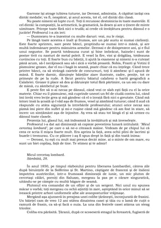 Garrone îşi atrage iubirea tuturor, iar Derossi, admiraţia. A căpătat iarăşi cea
dintâi medalie; va fi, neapărat, şi anul acesta, tot el, cel dintâi din clasă.
Nu poate nimeni să lupte cu el. Toţi îi recunosc destoinicia în toate materiile. E
cel dintâi: la compoziţii, la aritmetică, la gramatică, la desen şi are o ţinere de minte
uimitoare. Pricepe toate fără nici o trudă; ai crede că învăţătura pentru dânsul e o
jucărie! Profesorul i-a zis ieri:
— Dumnezeu te-a înzestrat cu multe daruri: vezi, nu le risipi.
Pe lângă toate acestea e înalt şi frumos, are un păr auriu si numai cârlionţi.
Este foarte sprinten, sare peste bănci, proptindu-se numai într-o mână, şi are
multă îndemânare pentru mânuirea armelor. Derossi e de doisprezece ani, şi e fiul
unui negustor. Se poartă totdeauna curat şi bine îmbrăcat, hainele-i sunt de
postav tivit cu nasturi de metal poleit. E vesel la fire, vioi şi drăgălaş, totdeauna
cuviincios cu toţi. E foarte bun cu băieţii, îi ajută la examene şi nimeni n-a cutezat
până acum, să-l necăjească sau să-i zică o vorbă proastă. Nobis, Franti şi Votini îl
pismuiesc grozav, dar el nu-i bagă în seamă, poate chiar că nu înţelege. Când trece
printre bănci, ca să strângă caietele de concursuri, toţi îi zâmbesc şi-l apucă de
mână. E foarte darnic, dăruieşte băieţilor ziare ilustrate, cadre, peniţe, tot ce
primeşte de pe la rude. A făcut pentru băiatul calabrez o hartă geografică a
Calabriei. Grozav îi place să dea şi dăruieşte totul fără părtinire, ca un om cu dare
de mână, cu zâmbetul pe buze.
E peste fire să n-ai necaz pe dânsul, când vezi ce slab eşti faţă cu el la orice
materie. Chiar eu îl pizmuiesc, mă cuprinde uneori un fel de ciudă contra lui, când
îmi învăţ vreo lecţie grea şi mă gândesc că el o învaţă fără nici o greutate. Când mă
întorc însă la şcoală şi-l văd aşa de frumos, vesel şi zâmbind tuturor; când îl aud că
răspunde cu atâta siguranţă la întrebările profesorului; atunci orice necaz sau
pizmă îmi piere din suflet şi mi-e ruşine când mă gândesc că am fost în stare, să
încerc un simţământ aşa de înjositor. Aş vrea să stau tot lângă el şi să urmez cu
dânsul toate clasele.
Prezenţa lui, glasul lui, mă îndeamnă la învăţătură şi mă înveseleşte.
Profesorul i-a dat azi dimineaţă să copieze povestirea lunară intitulată: "Micul
cercetaş lombard", pe care o să ne-o citească mâine. Vedeam de pe chipul lui că
ceea ce scria îl mişca foarte mult. Era aprins la faţă, avea ochii plini de lacrimi şi
buzele-i tremurau. Cu ce plăcere i-aş fi spus drept în faţă şi din toată inima:
— Derossi, tu eşti cu mult mai presus decât mine. ai o minte de om mare, eu
sunt un biet copilaş, faţă de tine. Te stimez şi te admir!
Micul cercetaş lombard.
Sâmbătă, 28.
În anul 1850, pe timpul războiului pentru liberarea Lombardiei, câteva zile
după biruinţele de la Solferino şi St. Martino, câştigate de francezi şi de italieni
împotriva austriecilor, într-o frumoasă dimineaţă de iunie, un mic pluton de
cercetaşi călări, porniţi din Saluzzo, mergeau la pas pe o cărare singuratică,
uitându-se pe câmpie cu multă băgare de seamă.
Plutonul era comandat de un ofiţer şi de un sergent. Nici unul nu spunea
măcar o vorbă; toţi mergeau cu ochii aţintiţi în zare, aşteptând în orice minut să se
ivească printre arbori uniformele albe ale avanposturilor vrăjmaşe.
Mergând aşa ajunseră în preajma unei colibe ţărăneşti, înconjurată de frasini.
Un băieţel cam de vreo 12 ani stătea dinaintea casei şi tăia cu o lamă de cuţit o
ramură de frasin, ca să-şi facă o nuia. La una din festrele casei atârna un steag
tricolor.
Coliba era părăsită. Ţăranii, după ce scoseseră steagul la fereastră, fugiseră de
 