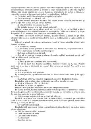 frica austriecilor. Băiatul îndată ce văzu soldaţi de-ai noştri, îşi aruncă nuiaua şi-şi
scoase căciula. Era un băiat vioi şi frumos la chip, cu ochii mari şi albaştri, cu plete
bălaie. Din cauza arşiţei îşi scosese hăinuţa, aruncând-o în iarbă şi rămăsese
numai în cămaşă şi în pantaloni strâns cu o cingătoare la brâu.
— Ce faci tu aici? îl întrebă ofiţerul oprindu-şi calul.
— De ce n-ai fugit cu părinţii tăi?
— N-am părinţi! răspunse băiatul. Îmi capăt hrana lucrând pentru unii şi
pentru alţii. Am rămas aici, ca să văd bătălia.
— Ai văzut trecând pe aici austrieci?
— De trei zile încoace n-a mai trecut niciunul!
Ofiţerul stătu niţel pe gânduri, apoi sări repede de pe cal îşi lăsă soldaţii
grămadă la portiţă, intră în colibă şi se sui pe acoperiş. Coliba nu era înaltă şi de pe
acoperişul ei nu se vedea mai nimic din întinderea câmpiei.
"Ar trebui să se urce cineva în copaci", îşi zise ofiţerul şi coborî de pe casă.
Chiar în faţa casei se înălţa un frasin foarte mare şi subţire, care-şi legăna vârful în
văzduh.
Ofiţerul se gândi câtva timp, uitându-se: când la copac, când la soldaţi; apoi
întrebă pe băiat:
— Ai ochi buni, băiete?
— Cum de nu! îţi văd pasărea în zarea cea mai depărtată, răspunse băiatul.
— Te-ai putea urca în vârful acestui copac?
— Eu? Într-o clipă şi sunt în vârf.
— Şi o să ne spui de cumva se zăresc de acolo, soldaţi austrieci, puşti, cai?
Dacă se ridică mult praf în sus?
— Negreşit!
— Şi ce să-ţi dau ca să-mi faci treaba aceasta?
— Ce să-mi dai? zise băiatul zâmbind. Nimica! Frumos ar fi, zău! Pentru
austrieci n-aş face-o niciodată cu capul! Dar pentru ai noştri! Nu sunt şi eu
lombard?
— Suie-te dar!
— Stai puţin să-mi scot pantofii.
Îşi scoase pantofii, îşi strânse cureaua, îşi azvârli căciula în iarbă şi se agăţă
de copac.
— Stai! strigă ofiţerul, vrând să-l oprească, cuprins deodată de teamă.
Băiatul se uită la el cu nişte ochi mari, parcă l-ar întreba ce vrea.
— Nimica! adăugase ofiţerul. Suie-te!
Băiatul se urcă uşor ca o pisică.
Ofiţerul dete poruncă soldaţilor să se uite drept înaintea lor.
În câteva minute, băiatul ajunse până în vârful copacului şi ţinându-se strâns
de trunchi, picioarele-i rămăseseră ascunse în frunziş, iar corpul de la brâu în sus,
de-abia i se zărea de la acea înălţime.
— Uită-te drept înainte şi departe, îi strigă ofiţerul.
Băiatul, ca să vadă mai bine se ţinu de copac numai cu o mână, pe cealaltă o
puse la ochi, ca să nu-l orbească razele soarelui, care se furişau printre pletele sale
bălaie şi le făcea ca de aur.
— Ce vezi? întrebă ofiţerul.
Băiatul plecă uşor capul în jos şi, punându-şi mâna la gură, ca să i se audă
glasul, răspunse:
— Văd doi oameni călări pe şosea.
— La ce depărtare de aici?
— La o jumătate de milă.
— Vin încoace?
— Nu, stau pe loc.
 