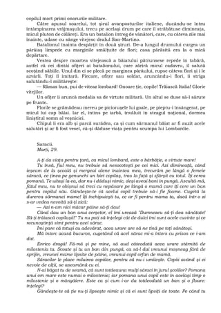 copilul mort primi onorurile militare.
Către apusul soarelui, tot şirul avanposturilor italiene, ducându-se întru
întâmpinarea vrăjmaşului, trecu pe acelaşi drum pe care îl străbătuse dimineaţa,
micul pluton de călăreţi. Era un batalion întreg de vânători, care, cu câteva zile mai
înainte, udase cu sânge vitejesc dealul San-Martino.
Batalionul înainta despărţit în două şiruri. De-a lungul drumului curgea un
pârâiaş limpede cu marginile smălţuite de flori; casa părăsită era la o mică
depărtare.
Vestea despre moartea vitejească a băiatului pătrunsese repede în tabără,
astfel că cei dintâi ofiţeri ai batalionului, care zăriră micul cadavru, îl salută
scoţând săbiile. Unul din ei se plecă pe marginea pârâului, rupse câteva flori şi i le
azvârli. Toţi îl imitară. Fiecare, ofiţer sau soldat, aruncându-i flori, îi striga
salutându-l milităreşte:
— Rămas bun, pui de viteaz lombard! Onoare ţie, copile! Trăiască Italia! Glorie
vitejilor.
Un ofiţer îi aruncă medalia sa de virtute militară. Un altul se duse să-l sărute
pe frunte.
Florile se grămădeau mereu pe picioruşele lui goale, pe pieptu-i însângerat, pe
micul lui cap bălai. Iar el, întins pe iarbă, învăluit în steagul naţional, dormea
liniştitul somn al veşniciei.
Chipul îi era alb şi parcă surâdea, ca şi cum sărmanul băiat ar fi auzit acele
salutări şi ar fi fost vesel, că-şi dăduse viaţa pentru scumpa lui Lombardie.
Saracii.
Marţi, 29.
A-ţi da viaţa pentru ţară, ca micul lombard, este o bărbăţie, o virtute mare!
Tu însă, fiul meu, nu trebuie să nesocoteşti pe cei mici. Azi dimineaţă, când
ieşeam de la şcoală şi mergeai alene înaintea mea, trecurăm pe lângă o femeie
săracă, ce ţinea pe genunchi un biet copilaş, tras la faţă şi sfârşit cu totul. Îţi cerea
pomană. Te uitaşi la ea, dar nu-i dăduşi nimic, deşi aveai bani în pungă. Ascultă-mă,
fătul meu, nu te obişnui să treci cu nepăsare pe lângă o mamă care îţi cere un ban
pentru copilul său. Gândeşte-te că acelui copil trebuie să-i fie foame. Cugetă la
durerea sărmanei mame! Îţi închipuieşti tu, ce ar fi pentru mama ta, dacă într-o zi
s-ar vedea nevoită să-ţi zică:
— Azi n-am nici măcar pâine să-ţi dau!
Când dau un ban unui cerşetor, el îmi urează "Dumnezeu să-ţi dea sănătate!
Să-ţi trăiască copilaşii!" Tu nu poţi să înţelegi cât de dulci îmi sunt acele cuvinte şi ce
recunoştinţă simt pentru acel sărac.
Îmi pare că totuşi cu adevărat, acea urare are să ne tină pe toţi sănătoşi.
Mă întorc acasă bucuros, cugetând că acel sărac mi-a întors cu prisos ce i-am
dat.
Enrico dragă! Fă-mă şi pe mine, să aud câteodată acea urare stârnită de
milostenia ta. Scoate şi tu un ban din pungă, ca să-l dai vreunui moşneag fără de
sprijin, vreunei mame lipsite de pâine, vreunui copil orfan de mamă.
Săracilor le place miluirea copiilor, pentru că nu-i umileşte. Copiii având şi ei
nevoie de alţii, se aseamănă cu ei.
N-ai băgat tu de seamă, că sunt totdeauna mulţi săraci în jurul şcolilor? Pomana
unui om mare este numai o milostenie; iar pomana unui copil este în acelaşi timp o
milostenie şi o mângâiere. Este ca şi cum i-ar da totdeodată un ban şi o floare:
înţelegi?
Gândeşte-te că ţie nu-ţi lipseşte nimic şi că ei sunt lipsiţi de toate. Pe când tu
 