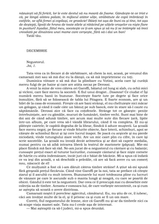 năzuieşti să fii fericit, lor le este destul să nu moară de foame. Gândeşte-te ce trist e
că, pe lângă atâtea palate, în mijlocul atâtor uliţe, străbătute de copii îmbrăcaţi în
catifele, se află femei şi copilaşi, ce grozăvie! Băieţi tot aşa de buni ca şi tine, tot aşa
de deştepţi, lipsiţi de hrana de toate zilele şi rătăcind pe uliţele oraşelor ca nişte fiare
în pustiuri! Aşadar, fătul meu, socoteşte ce ţi-am spus şi să nu ţi se întâmple să treci
vreodată pe dinaintea unei mame care cerşeşte, fără să-i dai un ban!
Tatăl tău.
DECEMBRIE
Negustorul.
Joi, 1.
Tata vrea ca în fiecare zi de sărbătoare, să chem la noi, acasă, pe vreunul din
camarazii mei sau să mă duc eu la dânşii, ca să mă împrietenesc cu toţi.
Duminica viitoare o să mă duc la plimbare cu Votini, acela care îşi curăţă
mereu fulgi de pe haine şi care are atâta necaz pe Derossi.
A venit la mine de vreo câteva ori Garoffi, băiatul cel lung si slab, cu ochii mici
şi vicleni, care face mereu la socoteli. E fiul unui drogist...Doamne! Ce ciudat e! Îşi
numără mereu banii în buzunar. Socoteşte foarte iute pe degete şi face orice
înmulţire, fără să se folosească de tabla lui Pitagora. E foarte econom, are şi un
bilet de la casa de economii. Fireşte că are bani strânşi, el nu cheltuieşte nici măcar
un gologan, şi când îi cade câte un bănuţ pe sub bancă, este în stare să-l caute cu
săptămânile. Derossi zice că face ca coţofenele. Strânge tot ce găseşte: peniţe
întrebuinţate, ace cu gămălie, mucuri de lumânări, timbre vechi. Sunt mai bine de
doi ani de când adună timbre, are acum mai multe sute din fiecare ţară, lipite
într-un album, pe care vrea să-l vândă librarului, când îl va completa. El nu-şi
plăteşte caietele; le capătă degeaba de la librar, fiindcă îi aduce muşterii. La şcoală
face mereu negoţ; pe fiecare zi vinde felurite obiecte, face loterii, schimburi, apoi se
căieşte de schimbul făcut şi îşi cere lucrul înapoi. Se joacă cu arşicele şi nu pierde
niciodată; vinde tutungiului ziare vechi. Are un mic caiet plin cu cifre, în care îşi
scrie socotelile. La şcoală nu învaţă decât aritmetica şi ar dori să capete medalia,
numai pentru ca să aibă intrarea liberă la teatrul de marionete (păpuşi). Mie-mi
place fiindcă mă face să râd. Ne-am jucat de-a negustorul cu cântare şi cu balanţe;
cunoaşte preţul exact al tuturor lucrurilor, cunoaşte cântarul şi face nişte cornete
de hârtie cu atâta îndemânare, încât juri că e băiat de băcănie. Mi-a spus că îndată
ce va ieşi din şcoală, o să deschidă o prăvălie, că are să facă avere cu un comerţ
nou, născocit de el!
Ce mulţumit a fost că i-am dăruit câteva timbre străine! A ştiut să-mi spună
fără greşeală preţul fiecăruia. Când vine Garoffi pe la noi, tata se preface că citeşte
ziarul şi îl ascultă cu mult interes. Buzunarele lui sunt totdeauna pline cu lucruri
de vânzare pe care le ascunde sub o manta lungă şi neagră, cu care se poartă de
obicei. Gândul îi este tot la negustorii. Dar ceea ce îl preocupă mai cu deosebire este
colecţia sa de timbre. Aceasta e comoara lui, de care vorbeşte necontenit, ca şi cum
ar aştepta să scoată o avere dintrînsa.
Camarazii noştri îl poreclesc zgârcitul, cămătarul. Eu, nu ştiu de ce, îl iubesc,
căci am învăţat multe de la el, şi îl privesc ca şi cum ar fi un om mare.
Coretti, fiul negustorului de lemne, zice că Garoffi nu şi-ar da timbrele nici ca
să scape viaţa mamei sale. Tata nu-l crede aşa de interesat.
— Mai aşteaptă ca să-l judeci, mi-a spus deunăzi.
 