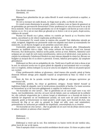 Cea dintâi ninsoare.
Sâmbătă, 10.
Rămas bun plimbărilor de pe calea Rivoli! A sosit vesela prietenă a copiilor, a
sosit zăpada!
De ieri a început să cadă deasă, în fulgi mari şi albi, ca florile de cireş.
Ce veseli eram dimineaţa la şcoală, când o vedeam cum se lipea de geamuri şi
se grămădea pe pervazurile ferestrelor! Chiar profesorul se uita bucuros la ea şi îşi
freca mâinile. Toţi ne înveselim gândindu-ne ce de bulgări o să facem şi cum o să ne
batem cu ei. Ce-o să ne mai dăm pe gheaţă şi ce dulce o să ni se pară, după aceea,
căldura de acasă!
Numai lui Stardi nu-i păsa; stătea cu coatele pe bancă şi cu fruntea între
mâini, ascultând ca de obicei explicaţia profesorului.
Ce frumuseţe! Ce veseli eram la ieşirea din şcoală! Toţi dădurăm năvală pe
uliţă, strigând, băgându-ne picioarele unde era zăpada mai mare şi sumeţându-ne
mânecile, ca să facem bulgări şi să azvârlim unul într-altul.
Umbrelele părinţilor care aşteptau pe afară, se făcuseră albe. Ghiozdanele
noastre se înălbiră într-o clipă. Toţi eram nebuni de bucurie; vesel era însuşi
Precossi, fiul lăcătuşului, băiatul acela palid, serios şi trist; Robetti, băieţelul care
scăpase pe un copil de sub roata omnibuzului, sărea şi el sărăcuţul, cum putea cu
cârjele la subţioară; Calabrezul fiindcă nu mai văzuse zăpadă în viaţa lui, făcuse un
bulgăre şi muşcă din el ca dintr-o piersică. Crossi, băiatul precupeţei, îşi umpluse
ghiozdanul.
Zidăraşul ne făcu să ne prăpădim de râs. Tatăl meu îl pofti să vină a doua zi pe
la noi; în minutul acela era cu gura plină de zăpadă şi necutezând nici s-o scuipe,
nici s-o înghită, stătea îndopat cu ea şi se uita la noi zăpăcit, fără ca să poată spune
un cuvânt.
Chiar profesoarele râdeau şi glumeau, când ieşeau din şcoală; până şi biata
doamnă Delcati alerga prin zăpadă tuşind şi acoperindu-şi faţa cu vălul ei cel
verde.
Sute de fete de la şcoala vecină făceau gălăgie şi alergau sprintene pe
aşternutul alb.
Profesorii, pedelii, ba chiar şi gardistul, strigau: Acasă băieţi! Acasă! şi
înghiţeau fulgii de zăpadă, care le încărunţeau mustăţile şi barba. Cu toate acestea
se înveseleau şi ei de bucuria gălăgioasă a copiilor la vederea iernii.
Vă înveseliţi că vine iarna!... Dar ia gândindu-vă că sunt copii care n-au nici
haine, nici încălţăminte, nici foc; că sunt mii de băieţi, care se coboară de la colibele
lor, din colinele singuratice pe o cărare lungă şi obositoare cu o bucată de lemn în
mâinile lor degerate ca să încălzească şcoala; că sunt sute de şcoli nemeţite în
zăpadă, goale şi întunecoase ca nişte peşteri, unde copii, sunt înecaţi de fum, sau
tremură de frig şi se uită cu groază la fulgii cei albi, care cad nepăsători,
grămădindu-se neîncetat pe colibele lor depărtate, ameninţându-le cu troiene.
Vă înveseliţi că vine iarna!... Dar ia gândiţi-vă că sunt mii de fiinţe cărora iarna
le aduce sărăcie şi adesea chiar moarte!
Zidăraşul.
Duminică, 11.
Zidăraşul a venit azi la noi. Era îmbrăcat cu haine vechi de-ale tatălui său,
pline încă de var şi de ipsos.
Tata îl aştepta chiar cu mai multă nerăbdare decât mine. Ce bine ne păru când
 