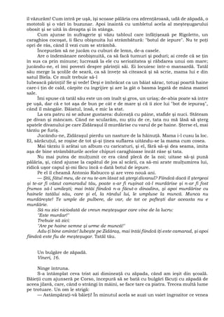 îl văzurăm! Cum intră pe uşă, îşi scoase pălăria cea zdrenţăroasă, udă de zăpadă, o
mototoli şi o vârî în buzunar. Apoi înaintă cu umbletul acela al meşteşugarului
obosit şi se uită în dreapta şi în stânga.
Cum ajunse în sufragerie şi văzu tabloul care înfăţişează pe Rigoletto, un
caraghios cocoşat, îi făcu obişnuita lui strâmbătură: "botul de iepure". Nu te poţi
opri de râs, când îl vezi cum se strâmbă.
Începurăm să ne jucăm cu cuburi de lemn, de-a casele.
Are o îndemânare neobişnuită, ca să facă turnuri şi poduri; ai crede că se ţin
în sus ca prin minune; lucrează la ele cu seriozitatea şi răbdarea unui om mare;
jucându-ne, el îmi povesti despre părinţii săi. Ei locuiesc într-o mansardă. Tatăl
său merge la şcolile de seară, ca să înveţe să citească şi să scrie, mama lui e din
satul Biela. Ce mult trebuie să-l
Iubească părinţii! Se şi vede! Deşi e îmbrăcat ca un băiat sărac, totuşi poartă haine
care-i ţin de cald, cârpite cu îngrijire şi are la gât o basma legată de mâna mamei
sale.
Îmi spuse că tatăl său este un om înalt şi gros, un uriaş; de-abia poate să intre
pe uşă, dar că e tot aşa de bun pe cât e de mare şi că îi zice lui "bot de iepuraş",
când îl mângâie. Băiatul, însă, e mic la stat.
La ora patru ni se aduse gustarea: dulceaţă cu pâine, stafide şi nuci. Stăteam
pe divan şi mâncam. Când ne scularăm, nu ştiu de ce, tata nu mă lăsă să şterg
spatele divanului pe care Zidăraşul îl murdărise cu varul de pe haine. Şterse el, mai
târziu pe furiş.
Jucându-ne, Zidăraşul pierdu un nasture de la hăinuţă. Mama i-l cusu la loc.
El, sărăcuţul, se roşise de tot şi-şi ţinea suflarea uitându-se la mama cum cosea.
Mai târziu îi arătai un album cu caricaturi, şi el, fără să-şi dea seama, imita
aşa de bine strâmbăturile acelor chipuri caraghioase încât râse şi tata.
Nu mai putea de mulţumit ce era când plecă de la noi; uitase să-şi pună
pălăria, şi, când ajunse la capătul de jos al scării, ca să-mi arate mulţumirea lui,
ridică uşor capul şi-mi făcu încă o dată botul de iepure.
Pe el îl cheamă Antonio Rabucco şi are vreo nouă ani.
— Ştii, fătul meu, de ce nu te-am lăsat să ştergi divanul? Fiindcă dacă îl ştergeai
şi te-ar fi văzut camaradul tău, poate s-ar fi ruşinat că-l murdărise şi n-ar fi fost
frumos să-l umileşti; mai întâi fiindcă n-a făcut-o dinadins, şi apoi murdărise cu
hainele tatălui său, care şi el, la rândul lui, le umpluse la muncă. Munca nu
murdăreşte! Te umple de pulbere, de var, de tot ce pofteşti dar aceasta nu e
murdărie.
Să nu zici niciodată de vreun meşteşugar care vine de la lucru:
"Este murdar!"
Trebuie să zici:
"Are pe haine semne şi urme de muncă!"
Adu-ţi bine aminte! Iubeşte pe Zidăraş, mai întâi fiindcă îţi este camarad, şi apoi
fiindcă este fiu de meşteşugar. Tatăl tău.
Un bulgăre de zăpadă.
Vineri, 16.
Ninge întruna.
S-a întâmplat ceva trist azi dimineaţă cu zăpada, când am ieşit din şcoală.
Băieţii cum ajunseră pe Corso, începură să se bată cu bulgări făcuţi cu zăpadă de
aceea jilavă, care, când o strângi în mâini, se face tare ca piatra. Trecea multă lume
pe trotuare. Un om le strigă:
— Astâmpăraţi-vă băieţi! În minutul acela se auzi un vaiet îngrozitor ce venea
 