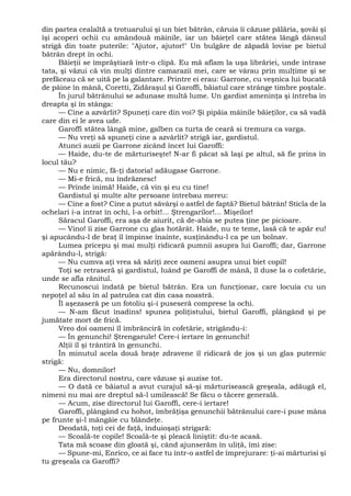 din partea cealaltă a trotuarului şi un biet bătrân, căruia îi căzuse pălăria, şovăi şi
îşi acoperi ochii cu amândouă mâinile, iar un băieţel care stătea lângă dânsul
strigă din toate puterile: "Ajutor, ajutor!" Un bulgăre de zăpadă lovise pe bietul
bătrân drept în ochi.
Băieţii se împrăştiară într-o clipă. Eu mă aflam la uşa librăriei, unde intrase
tata, şi văzui că vin mulţi dintre camarazii mei, care se vârau prin mulţime şi se
prefăceau că se uită pe la galantare. Printre ei erau: Garrone, cu veşnica lui bucată
de pâine în mână, Coretti, Zidăraşul şi Garoffi, băiatul care strânge timbre poştale.
În jurul bătrânului se adunase multă lume. Un gardist ameninţa şi întreba în
dreapta şi în stânga:
— Cine a azvârlit? Spuneţi care din voi? Şi pipăia mâinile băieţilor, ca să vadă
care din ei le avea ude.
Garoffi stătea lângă mine, galben ca turta de ceară si tremura ca varga.
— Nu vreţi să spuneţi cine a azvârlit? strigă iar, gardistul.
Atunci auzii pe Garrone zicând încet lui Garoffi:
— Haide, du-te de mărturiseşte! N-ar fi păcat să laşi pe altul, să fie prins în
locul tău?
— Nu e nimic, fă-ţi datoria! adăugase Garrone.
— Mi-e frică, nu îndrăznesc!
— Prinde inimă! Haide, că vin şi eu cu tine!
Gardistul şi multe alte persoane întrebau mereu:
— Cine a fost? Cine a putut săvârşi o astfel de faptă? Bietul bătrân! Sticla de la
ochelari i-a intrat în ochi, l-a orbit!... Ştrengarilor!... Mişeilor!
Săracul Garoffi, era aşa de aiurit, că de-abia se putea ţine pe picioare.
— Vino! îi zise Garrone cu glas hotărât. Haide, nu te teme, lasă că te apăr eu!
şi apucându-l de braţ îl împinse înainte, susţinându-l ca pe un bolnav.
Lumea pricepu şi mai mulţi ridicară pumnii asupra lui Garoffi; dar, Garrone
apărându-l, strigă:
— Nu cumva aţi vrea să săriţi zece oameni asupra unui biet copil!
Toţi se retraseră şi gardistul, luând pe Garoffi de mână, îl duse la o cofetărie,
unde se afla rănitul.
Recunoscui îndată pe bietul bătrân. Era un funcţionar, care locuia cu un
nepoţel al său în al patrulea cat din casa noastră.
Îl aşezaseră pe un fotoliu şi-i puseseră comprese la ochi.
— N-am făcut înadins! spunea poliţistului, bietul Garoffi, plângând şi pe
jumătate mort de frică.
Vreo doi oameni îl îmbrânciră în cofetărie, strigându-i:
— În genunchi! Ştrengarule! Cere-i iertare în genunchi!
Alţii îl şi trântiră în genunchi.
În minutul acela două braţe zdravene îl ridicară de jos şi un glas puternic
strigă:
— Nu, domnilor!
Era directorul nostru, care văzuse şi auzise tot.
— O dată ce băiatul a avut curajul să-şi mărturisească greşeala, adăugă el,
nimeni nu mai are dreptul să-l umilească! Se făcu o tăcere generală.
— Acum, zise directorul lui Garoffi, cere-i iertare!
Garoffi, plângând cu hohot, îmbrăţişa genunchii bătrânului care-i puse mâna
pe frunte şi-l mângâie cu blândeţe.
Deodată, toţi cei de faţă, înduioşaţi strigară:
— Scoală-te copile! Scoală-te şi pleacă liniştit: du-te acasă.
Tata mă scoase din gloată şi, când ajunserăm în uliţă, îmi zise:
— Spune-mi, Enrico, ce ai face tu într-o astfel de împrejurare: ţi-ai mărturisi şi
tu greşeala ca Garoffi?
 