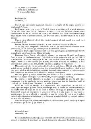 — Da, tată, îi răspunsei.
— Jură-mi că ai face aşa!
— Ţi-o jur, iubite tată!
Profesoarele.
Sâmbătă, 17.
Garoffi era azi foarte îngrijorat, fiindcă se aştepta să fie aspru dojenit de
profesorul Perboni.
Profesorul, însă, n-a venit, şi fiindcă lipsea şi suplinitorul, a venit doamna
Cromi de ne-a ţinut lecţia. Doamna aceasta e cea mai bătrână dintre toate
profesoarele. La ea au învăţat să scrie şi să citească mai toate doamnele care-şi
aduc acum copiii la şcoala noastră. Azi era cam tristă, fiindcă unul din fiii ei este
bolnav.
Cum o văzură băieţii, că intră în clasă, începură să facă larmă pentru că nu-i
prea ştiu de frică.
Dânsa, fără să se arate supărată, le zise cu o voce liniştită şi blândă.
— Vă rog, copii, respectaţi părul meu alb; eu vă sunt mai mult mamă decât
profesoară, şi am crescut pe o mare parte din mamele voastre.
Nici unul din băieţii nu mai cuteză să ridice glasul; până şi îndrăzneţul Franti
se mulţumi să-şi bată joc de dânsa pe furiş.
Doamna Cromi fusese înlocuită în clasa ei cu doamna Delcati, profesoara
fratelui meu. Iar în clasa doamnei Delcati făcea lecţie o domnişoară, pe care băieţii
o porecliseră "măicuţa călugăriţă" Ea se poartă tot în haine închise şi cu un şorţ
negru. Părul îi e bine netezit pe frunte; are ochii albaştri ca vioreaua; o faţă
străvezie şi o voce aşa de lină, încât s-ar zice că şopteşte o rugăciune.
Mama zice că nici nu se aude, şi într-adevăr este foarte blândă şi timidă; nu
strigă, nu se supără şi cu toate astea ţine pe copii totdeauna în tăcere; până şi cei
mai isteţi îşi pleacă imediat capul, când ea îi ameninţă cu degetul. În clasă la dânsa
e ca la biserică, de aceea au şi poreclit-o "măicuţa călugăriţă".
Mie îmi place şi mica profesoară din divizia a III-a a clasei I elementară:
domnişoara aceea cu chipul ca un trandafir, cu două gropiţe în obraji.
Ea poartă o pană albastră la pălărie şi o cruciuliţă de aur la gât. Este
totdeauna veselă, zâmbeşte mereu, vorbeşte cu o voce aşa de limpede, încât ai
crede că tot cântă şi bate din palme, ca să facă tăcere.
Când ies copiii, ea aleargă când după unul, când după altul, ca să-i ţină la
rând, apoi îndreaptă gulerul unuia, încheie pe altul la haină, ca să nu răcească; îi
însoţeşte până pe uliţă, ca să nu se ia la bătaie; se roagă de părinţi, să nu-i pe-
depsească acasă; dă manşonul ei vreunuia căruia îi e frig. Copiii cei mai mici se
agaţă mereu de ea, o sărută, o mângâie, o trag de rochie, de voal şi ea le rabdă
toate, îi sărută râzând şi în fiecare zi se întoarce acasă ciufulită, cu gulerul strâmb,
obosită, dar tot veselă.
Această drăguţă de profesoară dă şi lecţii de desen la o şcoală de fete şi susţine
cu munca sa pe mama şi pe fratele ei.
Casa rănitului.
Duminică, 18.
Nepoţelul bătrânului funcţionar, pe care l-a lovit Garoffi urmează în diviziunea
acestei profesoare. L-am văzut azi acasă, la unchiul său, care îl iubeşte ca şi când
 
