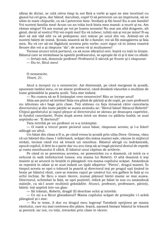 sfârşi de dictat, se uită câtva timp la noi fără a vorbi şi apoi ne zise încetinel cu
glasul lui cel gros, dar blând: Ascultaţi, copii! O să petrecem un an împreună, să ne
silim în toate chipurile, ca să-l petrecem bine. Învăţaţi şi fiţi buni! Eu n-am familie!
Voi sunteţi familia mea! Acum un an trăia încă biata mea mamă: a murit şi ea. Am
rămas singur! Vă am numai pe voi pe lumea aceasta! Nu mai am altă dragoste, alt
gând, decât al vostru! Fiţi voi copiii mei! Eu vă iubesc; iubiţi-mă şi voi pe mine! N-aş
dori să mă văd silit ca să pedepsesc nici măcar pe unul din voi. Arătaţi-mi că
sunteţi băieţi de inimă. Şcoala noastră să fie o familie; voi să fiţi mângâierea şi fala
mea. Nu vă cer să-mi făgăduiţi acestea prin vorbe; sunt sigur că în inima voastră
fiecare din voi a şi răspuns "da"; de aceea vă şi mulţumesc!
Tocmai atunci intră portarul, ca să sune sfârşitul orei. Ieşiră cu toţii în linişte.
Băiatul care se strâmbase la spatele profesorului, se apropie de el şi îi zise cu sfială:
— Iertaţi-mă, domnule profesor! Profesorul îl sărută pe frunte şi-i răspunse:
— Du-te, fătul meu!
O nenorocire.
Vineri, 21.
Anul a început cu o nenorocire. Azi dimineaţă, pe când mergeam la şcoală,
spuneam tatălui meu, ce ne zisese profesorul, când deodată văzurăm o mulţime de
lume grămădită la poarta şcolii. Tata zise îndată:
— Nu cumva să se fi întâmplat vreo nenorocire! Rău ar începe anul!
Abia am putut să intrăm! Sala era plină de părinţi şi de copii, pe care profesorii
nu izbuteau să-i bage prin clase. Toţi stăteau cu faţa întoarsă către cancelaria
directorului şi din toate părţile se auzea zicându-se: "Bietul băiat! Săracul Robetti!"
Chipul gardistului şi capul pleşuv al directorului se zăreau pe deasupra capetelor,
în fundul cancelariei. Puţin după aceea intră un domn cu pălăria înaltă; se auzi
şoptindu-se: "E doctorul!"
Tata întrebă pe un profesor ce s-a întâmplat.
— O roată a trecut peste piciorul unui băiat, răspunse acesta; şi l-a frânt!
adăugă un altul.
Un băiat din clasa a II-a, pe când venea la şcoală prin uliţa Dora- Grossa, văzu
că un băieţel din clasa 1 inferioară, scăpat din mâna mamei sale, căzuse în mijlocul
străzii, tocmai când era să treacă un omnibuz. Băiatul alergă cu îndrăzneală,
apucă copilul, îl dete la o parte dar nu avu timp să-şi tragă piciorul destul de repede
şi roata omnibuzului îl călcă. E băiatul unui căpitan de artilerie.
Pe când ni se povesteau acestea, ne pomenirăm cu o doamnă, că intră ca o
nebună în sală îmbrâncind lumea: era mama lui Robetti. O altă doamnă îi ieşi
înainte şi se aruncă în braţele ei plângând: era mama copilului scăpat. Amândouă
se repeziră în odaie şi se auzi îndată un ţipăt sfâşietor: "Pietro", dragul mamei. În
timpul acesta se opri o trăsură la poartă şi directorul ieşi pe pragul uşii ţinând în
braţe pe băiatul rănit, care-şi rezema capul pe umărul lui; era galben la faţă şi cu
ochii închişi. Se făcu o mare tăcere, numai plânsul bietei mame se mai auzea.
Directorul, schimbat la faţă, se opri puţintel, ridică pe băiat în sus cu amândouă
mâinile, ca să-l arate mulţimii grămădite. Atunci, profesori, profesoare, părinţi,
băieţi: toţi şoptiră într-un glas:
— Să trăieşti, Robetti, dragă! El deschise ochii şi întrebă:
— Ce mi s-a făcut ghiozdanul? Mama copilului scăpat de primejdie i-l arătă
plângând şi-i zise:
— Nu te teme, îl duc eu dragul meu îngeraş! Totodată sprijinea pe mama
rănitului, care nu mai contenea din plâns. Ieşiră, aşezară binişor băiatul în trăsură
şi porniră; iar noi, cu toţii, intrarăm prin clase în tăcere.
 