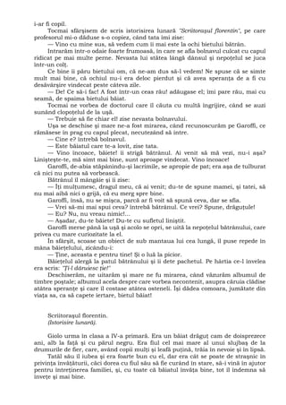 i-ar fi copil.
Tocmai sfârşisem de scris istorisirea lunară "Scriitoraşul florentin", pe care
profesorul mi-o dăduse s-o copiez, când tata îmi zise:
— Vino cu mine sus, să vedem cum îi mai este la ochi bietului bătrân.
Intrarăm într-o odaie foarte frumoasă, în care se afla bolnavul culcat cu capul
ridicat pe mai multe perne. Nevasta lui stătea lângă dânsul şi nepoţelul se juca
într-un colţ.
Ce bine îi păru bietului om, că ne-am dus să-l vedem! Ne spuse că se simte
mult mai bine, că ochiul nu-i era deloc pierdut şi că avea speranţa de a fi cu
desăvârşire vindecat peste câteva zile.
— De! Ce să-i fac! A fost într-un ceas rău! adăugase el; îmi pare rău, mai cu
seamă, de spaima bietului băiat.
Tocmai ne vorbea de doctorul care îl căuta cu multă îngrijire, când se auzi
sunând clopoţelul de la uşă.
— Trebuie să fie chiar el! zise nevasta bolnavului.
Uşa se deschise şi mare ne-a fost mirarea, când recunoscurăm pe Garoffi, ce
rămăsese în prag cu capul plecat, necutezând să intre.
— Cine e? întrebă bolnavul.
— Este băiatul care te-a lovit, zise tata.
— Vino încoace, băiete! îi strigă bătrânul. Ai venit să mă vezi, nu-i aşa?
Linişteşte-te, mă simt mai bine, sunt aproape vindecat. Vino încoace!
Garoffi, de-abia stăpânindu-şi lacrimile, se apropie de pat; era aşa de tulburat
că nici nu putea să vorbească.
Bătrânul îl mângâie şi îi zise:
— Îţi mulţumesc, dragul meu, că ai venit; du-te de spune mamei, şi tatei, să
nu mai aibă nici o grijă, că eu merg spre bine.
Garoffi, însă, nu se mişca, parcă ar fi voit să spună ceva, dar se sfia.
— Vrei să-mi mai spui ceva? întrebă bătrânul. Ce vrei? Spune, drăguţule!
— Eu? Nu, nu vreau nimic!...
— Aşadar, du-te băiete! Du-te cu sufletul liniştit.
Garoffi merse până la uşă şi acolo se opri, se uită la nepoţelul bătrânului, care
privea cu mare curiozitate la el.
În sfârşit, scoase un obiect de sub mantaua lui cea lungă, îl puse repede în
mâna băieţelului, zicându-i:
— Ţine, aceasta e pentru tine! Şi o luă la picior.
Băieţelul alergă la patul bătrânului şi îi dete pachetul. Pe hârtia ce-l învelea
era scris: "Ţi-l dăruiesc ţie!"
Deschiserăm, ne uitarăm şi mare ne fu mirarea, când văzurăm albumul de
timbre poştale; albumul acela despre care vorbea necontenit, asupra căruia clădise
atâtea speranţe şi care îl costase atâtea osteneli. Îşi dădea comoara, jumătate din
viaţa sa, ca să capete iertare, bietul băiat!
Scriitoraşul florentin.
(Istorisire lunară).
Giolo urma în clasa a IV-a primară. Era un băiat drăguţ cam de doisprezece
ani, alb la faţă şi cu părul negru. Era fiul cel mai mare al unui slujbaş de la
drumurile de fier, care, având copii mulţi şi leafă puţină, trăia în nevoie şi în lipsă.
Tatăl său îl iubea şi era foarte bun cu el, dar era cât se poate de straşnic în
privinţa învăţăturii, căci dorea cu fiul său să fie curând în stare, să-i vină în ajutor
pentru întreţinerea familiei, şi, cu toate că băiatul învăţa bine, tot îl îndemna să
înveţe şi mai bine.
 