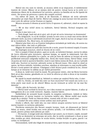 Bietul om era cam în vârstă, şi munca silită ce-şi impusese, îl îmbătrânise
înainte de vreme. Măcar că se simţea sleit de puteri, totuşi lucra şi în orele ce-i
rămâneau libere de la obositorul lui serviciu, pentru ca familia să nu fie lipsită de
nimic. De aceea îşi petrecea o parte din noapte scriind.
Un editor de ziare, de cărţi şi de fascicole, îi dăduse să scrie adresele
abonaţilor pe nişte fâşii de hârtie. Bietul om câştiga la acea lucrare trei lire pentru
cinci sute de adrese scrise frumos şi regulat.
Munca aceasta îl obosea şi acest lucru îl spunea el, adeseori, când se aşeza la
masă.
— Mi se duc ochii! zicea cu mâhnire, bietul bătrân; Scrisul noaptea mă
prăpădeşte!
Giulio îi zise într-o zi:
— Tată dragă, lasă-mă să-ţi ajut; ştii că pot să scriu întocmai ca dumneata!
— Nu drăguţule, tu ai de învăţat; şcoala ta este ceva cu mult mai serios decât
adresele mele; aş avea o adevărată mustrare de cuget, dacă ţi-aş lua un singur ceas
de la învăţătură. Nu, fătul meu, îţi mulţumesc!
Băiatul ştia bine că n-ar fi putut îndupleca niciodată pe tatăl său, de aceea nu
mai stărui deloc, dar iată ce plănuise:
Băgase de seamă că tatăl său înceta de a scrie, punct la miezul nopţii; îl auzea
cum îşi împingea scaunul, când se ducea să se culce.
Într-o noapte îl lăsă să plece, apoi se sculă, se îmbrăcă binişor, merse în odaia
de lucru dibuind prin întuneric, aprinse lampa, se aşeză la măscioară, luă din
fâşiile ce stăteau grămădite la o parte, se uită pe lista de adrese şi începu să scrie
prefăcând minunat caligrafia tatălui său. Scria din toată inima, bietul băiat, vesel
că putea să vină în ajutorul familiei, însă îi cam bătea inima de frică, să nu-l prindă
tatăl său. Încetul cu încetul, adresele scrise se făcură teanc. Din când în când se
oprea, îşi freca mâinile, întindea urechea, zâmbea şi reîncepea cu mai multă poftă.
Scrise o sută şaizeci de adrese. Câştigase o liră! Atunci puse condeiul la loc, stinse
lampa şi se întoarse în odăiţa sa pe vârful picioarelor.
A doua zi, tatăl veni vesel la masă. Nu pricepuse nimic, căci îşi făcea lucrarea
fără să-şi dea seama, gândindu-se cu totul la altceva şi abia a doua zi îşi număra
fâşiile scrise.
Se aşeză la masă zâmbind şi, bătând cu mâna pe umărul fiului său, îi zise:
— Ştii tu, Giulio, că tatăl tău este un bun muncitor? Ieri seară am scris cu a
treia parte mai mult ca de obicei! Mâna nu-mi tremură şi ochii tot îşi mai fac
datoria!
Giulio, plin de bucurie, îşi zise:
— Bietul tata! scriind în locul lui, nu-i dau numai un ajutor bănesc, îi aduc şi
mângâierea de a se crede întinerit. Aşadar, înainte băiete.
Îmbărbătat de această bună reuşită, în noaptea următoare, îndată ce bătu
douăsprezece, el merse înainte cu lucrarea tatălui său. Merse astfel mai multe
nopţi de-a rândul. Tatăl nu bănuia deloc, numai atât că într-o seară zise:
— Ciudat! De vreo câtăva vreme ardem mai mult petrol.
Giulio o sflecli, dar tatăl său nu mai stărui asupra acestui lucru şi băiatul
merse înainte cu scrierea adreselor.
Pierderea somnului din fiecare noapte începu, însă, să obosească pe bietul
băiat; şi seara, când învăţa sau scria pentru şcoală, i se închideau ochii. Într-o
seară, pentru prima oară adormi pe caiet.
— Fii harnic, îi strigă tatăl său bătându-l pe umeri, nu te lenevi, copile, învaţă!
Giulio se dezmetici şi reîncepu să scrie, dar în serile următoare o duse şi mai
rău, moţăia pe cărţi, dimineaţa se scula târziu, învăţa lecţiile cu greu, parcă i se
urâse cu învăţătura.
Deocamdată, tatăl său băgă de seamă şi tăcu, apoi începu să se îngrijească şi,
 
