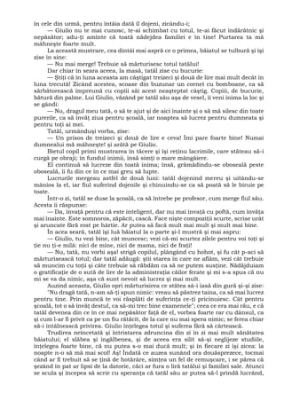 în cele din urmă, pentru întâia dată îl dojeni, zicându-i;
— Giulio nu te mai cunosc, te-ai schimbat cu totul, te-ai făcut îndărătnic şi
nepăsător; adu-ţi aminte că toată nădejdea familiei e în tine! Purtarea ta mă
mâhneşte foarte mult.
La această mustrare, cea dintâi mai aspră ce o primea, băiatul se tulbură şi îşi
zise în sine:
— Nu mai merge! Trebuie să mărturisesc totul tatălui!
Dar chiar în seara aceea, la masă, tatăl zise cu bucurie:
— Ştiţi că în luna aceasta am câştigat treizeci şi două de lire mai mult decât în
luna trecută! Zicând acestea, scoase din buzunar un cornet cu bomboane, ca să
sărbătorească împreună cu copiii săi acest neaşteptat câştig. Copiii, de bucurie,
bătură din palme. Lui Giulio, văzând pe tatăl său aşa de vesel, îi veni inima la loc şi
se gândi:
— Nu, dragul meu tată, o să te ajut şi de aici înainte şi o să mă silesc din toate
purerile, ca să învăţ ziua pentru şcoală, iar noaptea să lucrez pentru dumneata şi
pentru toţi ai mei.
Tatăl, urmânduşi vorba, zise:
— Un prisos de treizeci şi două de lire e ceva! Îmi pare foarte bine! Numai
dumnealui mă mâhneşte! şi arătă pe Giulio.
Bietul copil primi mustrarea în tăcere şi îşi reţinu lacrimile, care stăteau să-i
curgă pe obraji; în fundul inimii, însă simţi o mare mângâiere.
El continuă să lucreze din toată inima; însă, grămădindu-se oboseală peste
oboseală, îi fu din ce în ce mai greu să lupte.
Lucrurile mergeau astfel de două luni: tatăl dojenind mereu şi uitându-se
mânios la el, iar fiul suferind dojenile şi chinuindu-se ca să poată să le biruie pe
toate.
Într-o zi, tatăl se duse la şcoală, ca să întrebe pe profesor, cum merge fiul său.
Acesta îi răspunse:
— Da, învaţă pentru că este inteligent, dar nu mai învaţă cu poftă, cum învăţa
mai înainte. Este somnoros, zăpăcit, cască. Face nişte compoziţii scurte, scrise urât
şi aruncate fără rost pe hârtie. Ar putea să facă mult mai mult şi mult mai bine.
În acea seară, tatăl îşi luă băiatul la o parte şi-l mustră şi mai aspru:
— Giulio, tu vezi bine, cât muncesc; vezi că-mi scurtez zilele pentru voi toţi şi
ţie nu ţi-e milă: nici de mine, nici de mama, nici de fraţi!
— Nu, tată, nu vorbi aşa! strigă copilul, plângând cu hohot, şi fu cât p-aci să
mărturisească totul; dar tatăl adăugă: ştii starea în care ne aflăm, vezi cât trebuie
să muncim cu toţii şi câte trebuie să răbdăm ca să ne putem susţine. Nădăjduiam
o gratificaţie de o sută de lire de la administraţia căilor ferate şi mi s-a spus că nu
mi se va da nimic, aşa că sunt nevoit să lucrez şi mai mult.
Auzind aceasta, Giulio opri mărturisirea ce stătea sâ-i iasă din gură şi-şi zise:
"Nu dragă tată, n-am să-ţi spun nimic: vreau să păstrez taina, ca să mai lucrez
pentru tine. Prin muncă te voi răsplăti de suferinţa ce-ţi pricinuiesc. Cât pentru
şcoală, tot o să învăţ destul, ca să-mi trec bine examenele"; ceea ce era mai rău, e că
tatăl devenea din ce în ce mai nepăsător faţă de el, vorbea foarte rar cu dânsul, ca
şi cum l-ar fi privit ca pe un fiu rătăcit, de la care nu mai spera nimic; se ferea chiar
să-i întâlnească privirea. Giulio înţelegea totul şi suferea fără să cârtească.
Trudirea neîncetată şi întristarea zdruncina din zi în zi mai mult sănătatea
băiatului; el slăbea şi îngălbenea, şi de aceea era silit să-şi neglijeze studiile,
înţelegea foarte bine, că nu putea s-o mai ducă mult; şi în fiecare zi îşi zicea: la
noapte n-o să mă mai scol! Aş! Îndată ce auzea sunând ora douăsprezece, tocmai
când ar fi trebuit să se ţină de hotărâre, simţea un fel de remuşcare, i se părea că
şezând în pat ar lipsi de la datorie, căci ar fura o liră tatălui şi familiei sale. Atunci
se scula şi începea să scrie cu speranţa că tatăl său ar putea să-l prindă lucrând,
 
