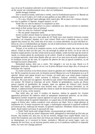 sau că şi-ar fi numărat adresele şi că întâmplarea i-ar fi descoperit totul, fără ca el
să fie nevoit să-i destăinuiască ceva, căci nu îndrăznea.
Astfel mergea înainte.
Într-o seară la masă, tatăl zise o vorbă, care fu hotărâtoare pentru el. Mamă-sa
uitându-se la el îi păru că-l vede şi mai galben şi mai ofilit şi îi zise:
— Ţi-e rău, Giulio? apoi adăugă către soţul său: Mi se pare că e bolnav Giulio;
nu vezi ce galben e? Spune, dragul mamei, ce ai?
Tatăl său se uită la dânsul cu nepăsare şi zise:
— Mustrarea de cuget aduce cu sine o sănătate rea. Adu-ţi aminte ce sănătos
erai când ai fost şcolar bun şi inimos!
— Dar nu vezi că e bolnav? strigă mama.
— Nu-mi pasă! răspunse tatăl.
Acest cuvânt atinse drept la inimă pe bietul băiat.
"Aşa? Tatălui său nu-i mai păsa de el! Tatăl care mai înainte tremura numai
auzindu-l că tuşeşte! Aşadar nu-l mai iubea! Fără nici o îndoială, era cu totul
izgonit din inima lui. Nu, tată! zise el în sine, cu inima zdrobită, nu pot trăi fără iu-
birea ta; voi s-o redobândesc pe deplin, voi să-ţi mărturisesc totul şi să învăţ ca mai
înainte! De astă dată m-am hotărât!"
Totuşi, el se sculă şi în noaptea aceea, ca în celelalte nopţi, dar mai mult din
obicei. Când se dete jos din pat, vru să meargă în odaia de scris, ca să se uite în
liniştea nopţii pentru cea din urmă oară la acea odăiţă, unde lucrase aşa de mult în
taină, cu inima plină de mulţumire şi de iubire. Când se revăzu lângă măscioară,
cu lampa aprinsă, când văzu fâşiile albe pe care el nu mai avea să scrie adresele ce
le învăţase acum pe de rost, fu cuprins de părere de rău şi apucă condeiul, ca să
înceapă lucrarea obişnuită.
Întinzând mâna, dete jos o carte. Tot sângele i se sui la cap. Dacă s-o fi
deşteptat tatăl său. Neapărat că nu l-ar fi prins făcând vreun fapt rău; el însuşi se
hotărâse să-i spună.
Cu toate acestea îi era frică atunci când se gândea să-l vadă deodată dinaintea
lui. Să fie surprins la acea oră, în liniştea aceea! Mama lui s-ar fi deşteptat şi s-ar fi
speriat. Ideea care până atunci nu-i venise, că tatăl său s-ar simţi poate ruşinat
descoperind adevărul... toate acestea îl înfiorau. Întinse urechea, ţinându-şi
suflarea. Nu auzi nici-un zgomot. Ascultă la uşă: nimic! Toţi dormeau în casă; tatăl
nu auzise. Se linişti şi reîncepu să scrie. Fâşiile se grămădeau, auzea pe drum
pasul regulat al gardiştilor de noapte; apoi un zgomot de trăsuri care încetă
deodată; mai târziu, zgomotul mai multor inşi, care ce treceau încetinel, şi, în
sfârşit, o adâncă linişte întreruptă din când în când de lătratul depărtat al vreunui
câine; iar el scria, scria înainte.
Dar tatăl său, pe care îl credea că doarme, stătea la spatele lui. Auzise
zgomotul pricinuit de căderea cărţii şi aşteptase momentul potrivit, ca să intre.
Zgomotul carelor acoperise uşorul zgomot al uşii şi al paşilor săi.
El stătea drept la spatele băiatului, cu capul său cel alb deasupra micului cap
negru al fiului său; vedea condeiul cum aluneca pe fâşii. Într-o clipă ghicise şi
înţelesese tot. O mare mustrare de cuget, o înduioşare nespusă îi cuprinse sufletul
şi îl ţinea pe loc, înăbuşit de emoţie, la spatele copilului. Deodată, Giulio scoase un
ţipăt; două mâini nervoase îl apucară de cap.
— Tată! Tată! Iartă-mă! strigă Giulio, recunoscând pe tatăl său.
— Tu să mă ierţi pe mine! răspunse tatăl, plângând şi sărutând pe fiul său pe
frunte. Am înţeles tot, ştiu tot, eu îţi cer iertare, dragul meu copil! Haide, vino cu
mine! Şi îl împinse sau mai bine zis îl duse pe mâini până la patul mamei sale, care
se deşteptase, şi i-l aruncă în braţe, zicându-i: Sărută pe acest înger, care nu
doarme de trei luni, ca să lucreze pentru mine şi eu îi amăram sufletul cu dojenile
mele, lui care îmi câştiga pâinea!
 