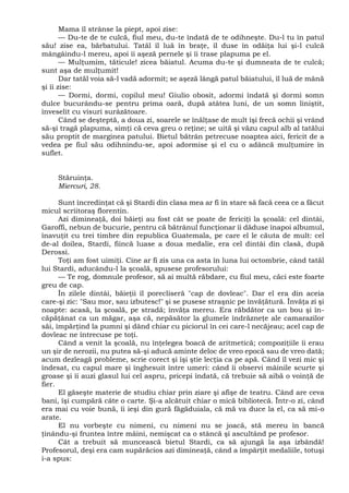 Mama îl strânse la piept, apoi zise:
— Du-te de te culcă, fiul meu, du-te îndată de te odihneşte. Du-l tu în patul
său! zise ea, bărbatului. Tatăl îl luă în braţe, îl duse în odăiţa lui şi-l culcă
mângâindu-l mereu, apoi îi aşeză pernele şi îi trase plapuma pe el.
— Mulţumim, tăticule! zicea băiatul. Acuma du-te şi dumneata de te culcă;
sunt aşa de mulţumit!
Dar tatăl voia să-l vadă adormit; se aşeză lângă patul băiatului, îl luă de mână
şi îi zise:
— Dormi, dormi, copilul meu! Giulio obosit, adormi îndată şi dormi somn
dulce bucurându-se pentru prima oară, după atâtea luni, de un somn liniştit,
înveselit cu visuri surâzătoare.
Când se deşteptă, a doua zi, soarele se înălţase de mult îşi frecă ochii şi vrând
să-şi tragă plapuma, simţi că ceva greu o reţine; se uită şi văzu capul alb al tatălui
său proptit de marginea patului. Bietul bătrân petrecuse noaptea aici, fericit de a
vedea pe fiul său odihnindu-se, apoi adormise şi el cu o adâncă mulţumire în
suflet.
Stăruinţa.
Miercuri, 28.
Sunt încredinţat că şi Stardi din clasa mea ar fi în stare să facă ceea ce a făcut
micul scriitoraş florentin.
Azi dimineaţă, doi băieţi au fost cât se poate de fericiţi la şcoală: cel dintâi,
Garoffi, nebun de bucurie, pentru că bătrânul funcţionar îi dăduse înapoi albumul,
înavuţit cu trei timbre din republica Guatemala, pe care el le căuta de mult: cel
de-al doilea, Stardi, fiincă luase a doua medalie, era cel dintâi din clasă, după
Derossi.
Toţi am fost uimiţi. Cine ar fi zis una ca asta în luna lui octombrie, când tatăl
lui Stardi, aducându-l la şcoală, spusese profesorului:
— Te rog, domnule profesor, să ai multă răbdare, cu fiul meu, căci este foarte
greu de cap.
În zilele dintâi, băieţii îl porecliseră "cap de dovleac". Dar el era din aceia
care-şi zic: "Sau mor, sau izbutesc!" şi se pusese straşnic pe învăţătură. Învăţa zi şi
noapte: acasă, la şcoală, pe stradă; învăţa mereu. Era răbdător ca un bou şi în-
căpăţânat ca un măgar, aşa că, nepăsător la glumele îndrăzneţe ale camarazilor
săi, împărţind la pumni şi dând chiar cu piciorul în cei care-l necăjeau; acel cap de
dovleac ne întrecuse pe toţi.
Când a venit la şcoală, nu înţelegea boacă de aritmetică; compoziţiile îi erau
un şir de nerozii, nu putea să-şi aducă aminte deloc de vreo epocă sau de vreo dată;
acum dezleagă probleme, scrie corect şi îşi ştie lecţia ca pe apă. Când îl vezi mic şi
îndesat, cu capul mare şi înghesuit între umeri: când îi observi mâinile scurte şi
groase şi îi auzi glasul lui cel aspru, pricepi îndată, că trebuie să aibă o voinţă de
fier.
El găseşte materie de studiu chiar prin ziare şi afişe de teatru. Când are ceva
bani, îşi cumpără câte o carte. Şi-a alcătuit chiar o mică bibliotecă. Într-o zi, când
era mai cu voie bună, îi ieşi din gură făgăduiala, că mă va duce la el, ca să mi-o
arate.
El nu vorbeşte cu nimeni, cu nimeni nu se joacă, stă mereu în bancă
ţinându-şi fruntea între mâini, nemişcat ca o stâncă şi ascultând pe profesor.
Cât a trebuit să muncească bietul Stardi, ca să ajungă la aşa izbândă!
Profesorul, deşi era cam supărăcios azi dimineaţă, când a împărţit medaliile, totuşi
i-a spus:
 