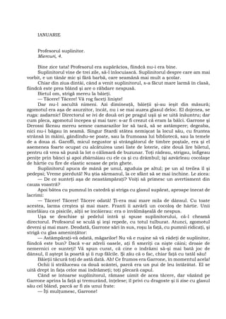 IANUARIE
Profesorul suplinitor.
Miercuri, 4.
Bine zice tata! Profesorul era supărăcios, fiindcă nu-i era bine.
Suplinitorul vine de trei zile, să-l înlocuiască. Suplinitorul despre care am mai
vorbit, e un tânăr mic şi fără barbă, care seamănă mai mult a şcolar.
Chiar din ziua dintâi, când a venit suplinitorul, s-a făcut mare larmă în clasă,
fiindcă este prea blând şi are o răbdare nespusă.
Bietul om, strigă mereu la băieţi.
— Tăcere! Tăcere! Vă rog faceţi linişte!
Dar nu-l ascultă nimeni. Azi dimineaţă, băieţii şi-au ieşit din măsură;
zgomotul era aşa de asurzitor, încât, nu i se mai auzea glasul deloc. El dojenea, se
ruga: zadarnic! Directorul se ivi de două ori pe pragul uşii şi se uită înăuntru; dar
cum pleca, zgomotul începea şi mai tare: s-ar fi crezut că eram la bâlci. Garrone şi
Derossi făceau mereu semne camarazilor lor să tacă, să se astâmpere; degeaba,
nici nu-i băgau în seamă. Singur Stardi stătea nemişcat la locul său, cu fruntea
strânsă în mâini, gândindu-se poate, sau la frumoasa lui bibliotecă, sau la temele
de a doua zi. Garoffi, micul negustor şi strângătorul de timbre poştale, era şi el
asemenea foarte ocupat cu alcătuirea unei liste de loterie, câte două lire biletul,
pentru că vrea să pună la lot o călimară de buzunar. Toţi râdeau, strigau, înfigeau
peniţe prin bănci şi apoi zbârnâiau cu ele ca şi cu drâmbul; îşi azvârleau cocolaşe
de hârtie cu fire de elastic scoase de prin ghete.
Suplinitorul apuca de mână pe unul, zguduia pe altul; pe un al treilea îl şi
pedepsi; Vreme pierdută! Nu ştia sărmanul, la ce sfânt să se mai închine. Le zicea:
— De ce sunteţi aşa de neastâmpăraţi? Voiţi să primesc un avertisment din
cauza voastră?
Apoi bătea cu pumnul în catedră şi striga cu glasul supărat, aproape înecat de
lacrimi:
— Tăcere! Tăcere! Tăcere odată! Ţi-era mai mare mila de dânsul. Cu toate
acestea, larma creştea şi mai mare. Franti îi azvârli un cocoloş de hârtie. Unii
miorlăiau ca pisicile, alţii se încăierau: era o învălmăşeală de nespus.
Uşa se deschise şi pedelul intră şi spuse suplinitorului, că-l cheamă
directorul. Profesorul se sculă şi ieşi repede, cu totul tulburat. Atunci, zgomotul
deveni şi mai mare. Deodată, Garrone sări în sus, roşu la faţă, cu pumnii ridicaţi, şi
strigă cu glas ameninţător:
— Astâmpăraţi-vă odată, măgarilor! Nu vă e ruşine să vă râdeţi de suplinitor,
fiindcă este bun? Dacă v-ar zdreli oasele, aţi fi smeriţi ca nişte câini; droaie de
nemernici ce sunteţi! Vă spun curat, că cine o îndrăzni să-şi mai bată joc de
dânsul, îl aştept la poartă şi îi rup fălcile. Şi zău că o fac, chiar faţă cu tatăl său!
Băieţii tăcură toţi de astă dată. Ah! Ce frumos era Garrone, în momentul acela!
Ochii îi străluceau ca două scântei, parcă era un pui de leu întărâtat. El se
uită drept în faţa celor mai îndrăzneţi; toţi plecară capul.
Când se întoarse suplinitorul, rămase uimit de acea tăcere, dar văzând pe
Garrone aprins la faţă şi tremurând, înţelese; îl privi cu dragoste şi îi zise cu glasul
său cel blând, parcă ar fi zis unui frate:
— Îţi mulţumesc, Garrone!
 