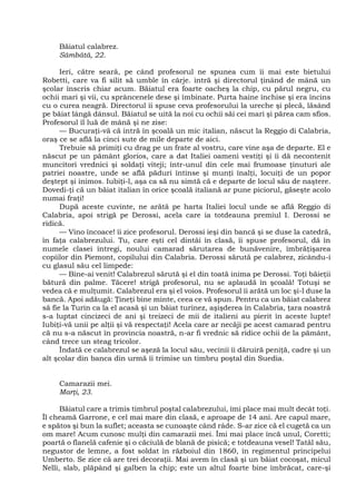 Băiatul calabrez.
Sâmbătă, 22.
Ieri, către seară, pe când profesorul ne spunea cum îi mai este bietului
Robetti, care va fi silit să umble în cârje. intră şi directorul ţinând de mână un
şcolar înscris chiar acum. Băiatul era foarte oacheş la chip, cu părul negru, cu
ochii mari şi vii, cu sprâncenele dese şi îmbinate. Purta haine închise şi era încins
cu o curea neagră. Directorul îi spuse ceva profesorului la ureche şi plecă, lăsând
pe băiat lângă dânsul. Băiatul se uită la noi cu ochii săi cei mari şi părea cam sfios.
Profesorul îl luă de mână şi ne zise:
— Bucuraţi-vă că intră în şcoală un mic italian, născut la Reggio di Calabria,
oraş ce se află la cinci sute de mile departe de aici.
Trebuie să primiţi cu drag pe un frate al vostru, care vine aşa de departe. El e
născut pe un pământ glorios, care a dat Italiei oameni vestiţi şi îi dă necontenit
muncitori vrednici şi soldaţi viteji; într-unul din cele mai frumoase ţinuturi ale
patriei noastre, unde se află păduri întinse şi munţi înalţi, locuiţi de un popor
deştept şi inimos. Iubiţi-l, aşa ca să nu simtă că e departe de locul său de naştere.
Dovedi-ţi că un băiat italian în orice şcoală italiană ar pune piciorul, găseşte acolo
numai fraţi!
După aceste cuvinte, ne arătă pe harta Italiei locul unde se află Reggio di
Calabria, apoi strigă pe Derossi, acela care ia totdeauna premiul I. Derossi se
ridică.
— Vino încoace! îi zice profesorul. Derossi ieşi din bancă şi se duse la catedră,
în faţa calabrezului. Tu, care eşti cel dintâi în clasă, îi spuse profesorul, dă în
numele clasei întregi, noului camarad sărutarea de bunăvenire, îmbrăţişarea
copiilor din Piemont, copilului din Calabria. Derossi sărută pe calabrez, zicându-i
cu glasul său cel limpede:
— Bine-ai venit! Calabrezul sărută şi el din toată inima pe Derossi. Toţi băieţii
bătură din palme. Tăcere! strigă profesorul, nu se aplaudă în şcoală! Totuşi se
vedea că e mulţumit. Calabrezul era şi el voios. Profesorul îi arătă un loc şi-l duse la
bancă. Apoi adăugă: Ţineţi bine minte, ceea ce vă spun. Pentru ca un băiat calabrez
să fie la Turin ca la el acasă şi un băiat turinez, aşişderea în Calabria, ţara noastră
s-a luptat cincizeci de ani şi treizeci de mii de italieni au pierit în aceste lupte!
Iubiţi-vă unii pe alţii şi vă respectaţi! Acela care ar necăji pe acest camarad pentru
că nu s-a născut în provincia noastră, n-ar fi vrednic să ridice ochii de la pământ,
când trece un steag tricolor.
Îndată ce calabrezul se aşeză la locul său, vecinii îi dăruiră peniţă, cadre şi un
alt şcolar din banca din urmă îi trimise un timbru poştal din Suedia.
Camarazii mei.
Marţi, 23.
Băiatul care a trimis timbrul poştal calabrezului, îmi place mai mult decât toţi.
Îl cheamă Garrone, e cel mai mare din clasă, e aproape de 14 ani. Are capul mare,
e spătos şi bun la suflet; aceasta se cunoaşte când râde. S-ar zice că el cugetă ca un
om mare! Acum cunosc mulţi din camarazii mei. Îmi mai place încă unul, Coretti;
poartă o flanelă cafenie şi o căciulă de blană de pisică; e totdeauna vesel! Tatăl său,
negustor de lemne, a fost soldat în războiul din 1860, în regimentul principelui
Umberto. Se zice că are trei decoraţii. Mai avem în clasă şi un băiat cocoşat, micul
Nelli, slab, plăpând şi galben la chip; este un altul foarte bine îmbrăcat, care-şi
 