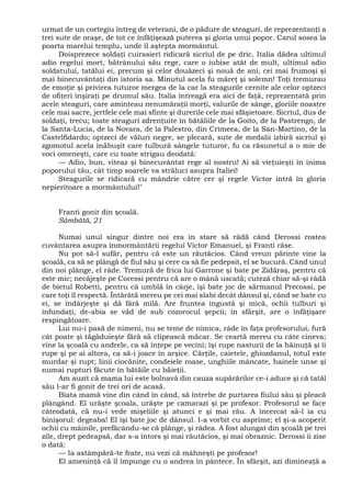 urmat de un cortegiu întreg de veterani, de o pădure de steaguri, de reprezentanţi a
trei sute de oraşe, de tot ce înfăţişează puterea şi gloria unui popor. Carul sosea la
poarta marelui templu, unde îl aştepta mormântul.
Doisprezece soldaţi cuirasieri ridicară sicriul de pe dric. Italia dădea ultimul
adio regelui mort, bătrânului său rege, care o iubise atât de mult, ultimul adio
soldatului, tatălui ei, precum şi celor douăzeci şi nouă de ani, cei mai frumoşi şi
mai binecuvântaţi din istoria sa. Minutul acela fu măreţ şi solemn! Toţi tremurau
de emoţie şi privirea tuturor mergea de la car la steagurile cernite ale celor optzeci
de ofiţeri înşiraţi pe drumul său. Italia întreagă era aici de faţă, reprezentată prin
acele steaguri, care aminteau nenumăraţii morţi, valurile de sânge, gloriile noastre
cele mai sacre, jertfele cele mai sfinte şi durerile cele mai sfâşietoare. Sicriul, dus de
soldaţi, trecu; toate steaguri zdrenţuite în bătăliile de la Goito, de la Pastrengo, de
la Santa-Lucia, de la Novara, de la Palestro, din Crimeea, de la San-Martino, de la
Castelfidardo; optzeci de văluri negre, se plecară, sute de medalii izbiră sicriul şi
zgomotul acela înăbuşit care tulbură sângele tuturor, fu ca răsunetul a o mie de
voci omeneşti, care cu toate strigau deodată:
— Adio, bun, viteaz şi binecuvântat rege al nostru! Ai să vieţuieşti în inima
poporului tău, cât timp soarele va străluci asupra Italiei!
Steagurile se ridicară cu mândrie către cer şi regele Victor intră în gloria
nepieritoare a mormântului!"
Franti gonit din şcoală.
Sâmbătă, 21
Numai unul singur dintre noi era în stare să râdă când Derossi rostea
cuvântarea asupra înmormântării regelui Victor Emanuel, şi Franti râse.
Nu pot să-l sufăr, pentru că este un răutăcios. Când vreun părinte vine la
şcoală, ca să se plângă de fiul său şi cere ca să fie pedepsit, el se bucură. Când unul
din noi plânge, el râde. Tremură de frica lui Garrone şi bate pe Zidăraş, pentru că
este mic; necăjeşte pe Coressi pentru că are o mână uscată; cuteză chiar să-şi râdă
de bietul Robetti, pentru că umblă în cârje, îşi bate joc de sărmanul Precossi, pe
care toţi îl respectă. Întărâtă mereu pe cei mai slabi decât dânsul şi, când se bate cu
ei, se îndârjeşte şi dă fără milă. Are fruntea îngustă şi mică, ochii tulburi şi
înfundaţi, de-abia se văd de sub cozorocul şepcii; în sfârşit, are o înfăţişare
respingătoare.
Lui nu-i pasă de nimeni, nu se teme de nimica, râde în faţa profesorului, fură
cât poate şi tăgăduieşte fără să clipească măcar. Se ceartă mereu cu câte cineva;
vine la şcoală cu andrele, ca să înţepe pe vecini; îşi rupe nasturii de la hăinuţă şi îi
rupe şi pe ai altora, ca să-i joace în arşice. Cărţile, caietele, ghiozdanul, totul este
murdar şi rupt; linii ciocănite, condeiele roase, unghiile mâncate, hainele unse şi
numai rupturi făcute în bătăile cu băieţii.
Am auzit că mama lui este bolnavă din cauza supărărilor ce-i aduce şi că tatăl
său l-ar fi gonit de trei ori de acasă.
Biata mamă vine din când în când, să întrebe de purtarea fiului său şi pleacă
plângând. El urăşte şcoala, urăşte pe camarazi şi pe profesor. Profesorul se face
câteodată, că nu-i vede mişeliile şi atunci e şi mai rău. A încercat să-l ia cu
binişorul: degeaba! El îşi bate joc de dânsul. I-a vorbit cu asprime; el şi-a acoperit
ochii cu mâinile, prefăcându-se că plânge, şi râdea. A fost alungat din şcoală pe trei
zile, drept pedeapsă, dar s-a întors şi mai răutăcios, şi mai obraznic. Derossi îi zise
o dată:
— Ia astâmpără-te frate, nu vezi că mâhneşti pe profesor!
El ameninţă că îl împunge cu o andrea în pântece. În sfârşit, azi dimineaţă a
 