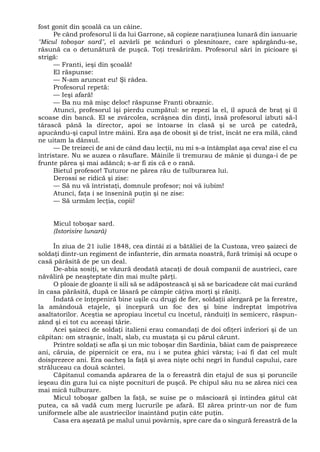 fost gonit din şcoală ca un câine.
Pe când profesorul îi da lui Garrone, să copieze naraţiunea lunară din ianuarie
"Micul toboşar sard", el azvârli pe scânduri o plesnitoare, care spărgându-se,
răsună ca o detunătură de puşcă. Toţi tresărirăm. Profesorul sări în picioare şi
strigă:
— Franti, ieşi din şcoală!
El răspunse:
— N-am aruncat eu! Şi râdea.
Profesorul repetă:
— Ieşi afară!
— Ba nu mă mişc deloc! răspunse Franti obraznic.
Atunci, profesorul îşi pierdu cumpătul: se repezi la el, îl apucă de braţ şi îl
scoase din bancă. El se zvârcolea, scrâşnea din dinţi, însă profesorul izbuti să-l
târască până la director, apoi se întoarse în clasă şi se urcă pe catedră,
apucându-şi capul între mâini. Era aşa de obosit şi de trist, încât ne era milă, când
ne uitam la dânsul.
— De treizeci de ani de când dau lecţii, nu mi s-a întâmplat aşa ceva! zise el cu
întristare. Nu se auzea o răsuflare. Mâinile îi tremurau de mânie şi dunga-i de pe
frunte părea şi mai adâncă; s-ar fi zis că e o rană.
Bietul profesor! Tuturor ne părea rău de tulburarea lui.
Derossi se ridică şi zise:
— Să nu vă întristaţi, domnule profesor; noi vă iubim!
Atunci, faţa i se însenină puţin şi ne zise:
— Să urmăm lecţia, copii!
Micul toboşar sard.
(Istorisire lunară)
În ziua de 21 iulie 1848, cea dintâi zi a bătăliei de la Custoza, vreo şaizeci de
soldaţi dintr-un regiment de infanterie, din armata noastră, fură trimişi să ocupe o
casă părăsită de pe un deal.
De-abia sosiţi, se văzură deodată atacaţi de două companii de austrieci, care
năvăliră pe neaşteptate din mai multe părţi.
O ploaie de gloanţe îi sili să se adăpostească şi să se baricadeze cât mai curând
în casa părăsită, după ce lăsară pe câmpie câţiva morţi şi răniţi.
Îndată ce înţepeniră bine uşile cu drugi de fier, soldaţii alergară pe la ferestre,
la amândouă etajele, şi începură un foc des şi bine îndreptat împotriva
asaltatorilor. Aceştia se apropiau încetul cu încetul, rânduiţi în semicerc, răspun-
zând şi ei tot cu aceeaşi tărie.
Acei şaizeci de soldaţi italieni erau comandaţi de doi ofiţeri inferiori şi de un
căpitan: om straşnic, înalt, slab, cu mustaţa şi cu părul cărunt.
Printre soldaţi se afla şi un mic toboşar din Sardinia, băiat cam de paisprezece
ani, căruia, de pipernicit ce era, nu i se putea ghici vârsta; i-ai fi dat cel mult
doisprezece ani. Era oacheş la faţă şi avea nişte ochi negri în fundul capului, care
străluceau ca două scântei.
Căpitanul comanda apărarea de la o fereastră din etajul de sus şi poruncile
ieşeau din gura lui ca nişte pocnituri de puşcă. Pe chipul său nu se zărea nici cea
mai mică tulburare.
Micul toboşar galben la faţă, se suise pe o măscioară şi întindea gâtul cât
putea, ca să vadă cum merg lucrurile pe afară. El zărea printr-un nor de fum
uniformele albe ale austriecilor înaintând puţin câte puţin.
Casa era aşezată pe malul unui povârniş, spre care da o singură fereastră de la
 