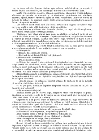 pod; iar toate celelalte ferestre dădeau spre culmea dealului; de aceea austriecii
atacau faţa şi laturile casei, iar povârnişul din dos rămăsese cu totul liber.
Lupta era crâncenă: gloanţele cădeau ca grindina, găureau şi crăpau zidurile;
sfărâmau pervazurile pe dinafară şi pe dinăuntru; prăpădeau tot; zdrobeau
obloane, oglinzi, mobile; azvârleau aşchii de lemn; răspândeau un nor de moloz; de
farfurii, de pahare, de geamuri sparte, toate acestea zburau şuierând prin casă şi
făceau un zgomot asurzitor.
Din când în când cădea câte un soldat. Tovarăşii îl trăgeau la o parte. Alţii
mergeau şovăind prin odăi, ţinându-şi rănile cu mâinile.
În bucătărie se şi afla un mort întins la pământ, cu capul zdrobit de gloanţe;
afară, brâul vrăjmaşilor se strângea mereu.
Căpitanul, care până atunci avea aerul nepăsător, se tulbură puţin şi ieşi
repede din odaie, urmat de un sergent. După câteva minute, sergentul se întoarse
şi chemă pe micul toboşar. Băiatul veni într-o fugă, urcându-se după el pe o
scăricică mică şi intrând în podul casei, unde văzu pe căpitan proptit de fereastră şi
scriind repede cu creionul pe o bucăţică de hârtie.
Căpitanul îndoi hârtia, se uită drept în ochii băiatului cu acea privire adâncă
şi rece, dinaintea căreia fiecare soldat tremura, şi zise cu asprime:
— Toboşarule!
Toboşarul duse mâna la chipiu.
— Eşti îndrăzneţ, băiete?! îl întrebă căpitanul.
Ochii băiatului scânteiară:
— Da, domnule căpitan!
— Uită-te într-acolo! îi zise căpitanul, împingându-l spre fereastră, în vale,
lângă casele din Villafranca, acolo unde vezi lucind baionete, se află regimentul
nostru. Ia acest bilet, agaţă-te de frânghie, coboară-te jos pe fereastră, ia-o la fugă
pe povârniş, străbate valea, soseşte la ai noştri, şi dă biletul celui dintâi ofiţer ce-l
vei întâlni. Mai întâi leapădă-ţi raniţa şi cingătoarea!
Băiatul lepădă raniţa şi cingătoarea; ascunse biletul în sân. Sergentul azvârli
funia pe fereastră, înţepeni un căpătâi în drugii de fier, iar căpitanul ajută pe băiat
să iasă pe o ferăstruie.
— Adu-ţi aminte că scăparea noastră atârnă de bărbăţia ta şi de iuţeala
picioarelor tale! îi zise căpitanul.
— Fii pe pace, domnule căpitan! răspunse băiatul lăsându-se în jos pe
frânghie, nu vă temeţi!
— Dumnezeu să-ţi ajute!
Băiatul ajunse jos în câteva clipe, sergentul trase sus frânghia şi plecă.
Căpitanul se apropie repede de fereastră, ca să urmărească şi el cu privirea pe
băiat, care părea că zboară pe povârniş.
Căpitanului i se părea chiar că toboşarul izbutise să fugă neobservat de
vrăjmaşi, când cinci sau şase mici nori de pulbere se ridică în jurul băiatului şi îl
vestiră că fusese descoperit de duşmani: căci norii aceia nu erau altceva decât
ţărâna scormonită şi ridicată în sus de gloanţe.
Cu toate acestea, micul toboşar alerga mereu. Deodată căzu.
— L-au ucis! răcni căpitanul, muşcându-şi pumnul.
Abia strigase astfel şi zări pe micul toboşar ridicându-se.
— A fost numai o căzătură! îşi zise căpitanul şi răsuflă.
Băiatul începu iar să alerge, dar şchiopătând.
— Şi-a scrântit piciorul! gândi căpitanul.
Se mai ridicară încă câteva vârtejuri de pulbere în urma băiatului, dar tot mai
depărtate. Căpitanul scoase un strigăt de izbândă; băiatul scăpase. Totuşi, el mai
rămase acolo, să se uite la toboşar; era cu inima îndoită, căci de nu ajungea la
vreme cu biletul prin care cerea un ajutor imediat, ori toţi soldaţii lui cădeau ucişi,
 