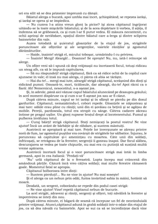 ori era silit să se dea prizonier împreună cu dânşii.
Băiatul alerga o bucată, apoi umbla mai încet, şchiopătând; se repezea iarăşi,
şi iarăşi se oprea şi se împiedica.
— Nu cumva l-a atins vreun glonţ la picior? îşi zicea căpitanul îngrijorat
uitându-se la toate mişcările băiatului; şi de la acea depărtare îi vorbea, îl aţâţa, îl
îndemna să se grăbească, ca şi cum l-ar fi putut vedea. El măsura necontenit, cu
ochii aprinşi de nerăbdare, spaţiul dintre băiatul care a-lerga şi dintre sclipirea
baionetelor din vale.
Auzea totodată şi şuieratul gloanţelor de la etajul de jos, strigătele
poruncitoare ale ofiţerilor şi ale sergenţilor, vaietele răniţilor şi zgomotul
dărâmăturilor.
— Haide, înainte! strigă el, micului toboşar, urmărindu-l cu privirea.
— Înainte! Mergi! Aleargă!... Doamne! Se opreşte! Nu, nu, iată-l reîncepe să
alerge.
Un ofiţer veni să-i spună că deşi vrăjmaşii nu încetaseră focul, totuşi ridicau
un steag alb, ca să le impună capitularea.
— Să nu răspundeţi! strigă căpitanul, fără ca să ridice ochii de la copilul care
ajunsese în vale; el însă nu mai alerga, ci părea că abia se târăşte.
— Hai du-te!... mergi mai iute, aleargă! strigă căpitanul, scrâşnind din dinţi şi
ridicând pumni. Omoară-te, mori, ticălosule, dar aleargă, du-te! Apoi răcni ca o
fiară: Ah! Nemernicul, nesocotitul, s-a aşezat jos.
Şi, în adevăr, până aici văzuse capul băiatului alunecând pe deasupra grâului;
în acel moment dispăruse ca şi cum s-ar fi aşezat jos sau ar fi căzut.
După câteva minute, capul se ivi iarăşi şi în sfârşit se pierdu pe din dosul
gardurilor. Căpitanul, nemaizărindu-l, cobori repede. Gloanţele se năpusteau şi
mai tare: odăile erau pline cu răniţi; unii din ei şovăiau ca beţivii şi se agăţau de
mobile. Pereţii, pardoseala, totul era stropit cu sânge. Câteva cadavre zăceau
întinse pe pragul uşilor. Un glonţ rupsese braţul drept al locotenentului. Fumul şi
pulberea învăluiau totul.
— Curaj băieţi! strigă căpitanul. Staţi nemişcaţi la postul vostru! Ne vine
ajutor! Încă un avânt de bărbăţie şi de răbdare, şi suntem mântuiţi.
Austriecii se apropiară şi mai tare. Feţele lor înverşunate se zăreau printre
norii de fum, iar zgomotul puştilor era covârşit de strigătele lor sălbatice. Înjurau, le
porunceau să capituleze şi-i ameninţau cu moartea. Câte unii din soldaţi,
înfricoşaţi, se retrăgeau de la ferestre; sergenţii îi goneau înapoi. Dar focul slăbea,
descurajarea se vedea pe toate chipurile, nu mai era cu putinţă să susţină multă
vreme apărarea.
Austriecii încetară focul şi o voce poruncitoare strigă mai întâi în limba
germană, apoi în cea italiană: "Predaţi-vă"
"Nu" urlă căpitanul de la o fereastră. Lupta începu mai crâncenă din
amândouă părţile. Căzură încă vreo câţiva soldaţi; mai multe ferestre rămaseră
goale. Momentul fatal se apropia.
Căpitanul bolborosea între dinţi:
— Suntem pierduţi!... Nu ne vine în ajutor! Nu mai soseşte!
Şi el alerga ca un nebun prin odăi, furios învârtind sabia în mâini, hotărât să
moară.
Deodată, un sergent, coborându-se repede din podul casei strigă:
— Ne vine ajutor! Vine! repetă căpitanul nebun de bucurie.
La acel strigăt, zdraveni şi răniţi, sergenţi şi ofiţeri, toţi năvăliră la ferestre şi
împotrivirea se înteţi din nou.
După câteva minute, ei băgară de seamă că începuse un fel de neorânduială
printre vrăjmaşi. Atunci,căpitanul adună în grabă soldaţii într-o odaie din etajul de
jos, ca să dea năvală cu baionetele. Apoi se sui ca să se încredinţeze dacă vine
 