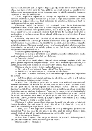 ajutor, când, deodată auzi un zgomot de paşi grăbiţi, însoţit de un "ura!" puternic şi
văzu, mai întîi printre norii de fum, pălăriile cu două colţuri ale carabinierilor
italieni, apoi un escadron ce venea în goana mare cu săbiile scânteind deasupra
capetelor şi umerilor vrăjmaşilor.
Atunci, căpitanul împreună cu soldaţii se repeziră cu baioneta înainte.
Inamicii se clătinară, ieşiră din rânduri şi o luară la fugă. Locul rămase liber; casa,
mântuită şi, puţin după aceea, două batalioane de infanterie, italiene, şi două tu-
nuri erau postate pe acea înălţime.
Căpitanul, ieşind cu soldaţii ce-i rămaseră teferi întru întâmpinarea
regimentului său, fusese uşor rănit la mâna stângă în goana dată vrăjmaşilor.
În acea zi; izbânda fu de partea noastră, însă a doua zi, lupta reîncepând, cu
toată împotrivirea lor vitejească, italienii fură biruiţi de numărul covârşitor al
austriecilor, şi în dimineaţa de 26 se văzură siliţi să apuce cu întristare drumul
spre Mincio.
Căpitanul, deşi rănit, făcu drumul pe jos cu soldaţii săi osteniţi şi tăcuţi.
Ajungând către seară la Gotio, pe Mincioe, el la căutat îndată pe locotenentul său,
care trebuia să fi ajuns înaintea lui. Îi arătară o biserică, unde se instalase în grabă
spitalul ostăşesc. Căpitanul sosind acolo, văzu biserica plină de răniţi, aşezaţi pe
două rânduri de paturi şi pe saltele întinse pe jos. Doi doctori şi doi infirmieri
mergeau de la un rănit la altul.
Se auzeau gemete şi strigăte înăbuşite.
Căpitanul îşi îndrepta privirile în toate părţile căutând pe ofiţerul său, cînd a
auzit un glas apropiat şi foarte slab care-l chema:
— Domnule căpitan!
El se întoarse: era micul toboşar. Băiatul stătea întins pe pat şi era învelit cu o
pânză groasă de perdele, vărgată cu roşu. Bietul băiat era foarte palid şi slab, dar
ochi lui nu pierduseră nimica din strălucirea lor, păreau două diamante negre.
Căpitanul plin de mirare, îi zise cu glasul său aspru:
— Aici eşti tu ? apoi adăugă: Bravo băiete! Ţi-ai făcut datoria!
— Am făcut şi eu tot ce am putut! răspunse micul toboşar.
— Eşti rănit? îl întrebă căpitanul, căutând cu ochii pe ofiţerul său în paturile
de alături.
— Da! Ce să-i faci! zise băiatul, mândru de a fi rănit, căci altfel n-ar fi cutezat
să deschidă gura în faţa asprului căpitan.
— M-am ţinut pitit cât am putut; dar tot m-au văzut vrăjmaşi foarte curând.
Soseam cu douăzeci de minute mai înainte, dacă nu m-ar fi atins. Am avut noroc,
că am găsit îndată pe un căpitan de stat-major, căruia i-am dat biletul
dumneavoastră. Drept alte toate, eram fript de sete şi mă temeam să nu-mi rămână
destulă putere, ca să ajung la ai noştri. Plângeam de groaza ce-mi pricinuia gândul
că fiecare minut de întârziere trimitea pe câţiva din tovarăşi mei pe lumea cealaltă.
În sfârşit, Dumnezeu mi-a venit in ajutor şi eu am făcut ce am putut; sunt
mulţumit. Dar vai, domnule căpitan, îţi curge sânge din rană! Vrei să-ţi mai strâng
legătura? Apropie-te te rog şi întinde mâna!
Căpitanul îi întinse mâna stângă şi cu cea dreaptă voia să ajute pe băiat, să
dezlege bandajul, dar nici n-apucă bietul băiat să se ridice bine din perne, şi fu
nevoit să se lase iar jos: îngălbenise ca ceara.
— Lasă, lasă! îi zise căpitanul, uitându-se la el şi retrăgându-şi mâna din
mâinile lui. Vezi mai întâi de tine şi apoi de alţii; bagă de seamă, băiete o rană
uşoară poate să ajungă periculoasă, dacă nu o îngrijeşti la vreme!
Micul toboşar dete din cap.
— Trebuie să fi pierdut mult sânge, ca să fi aşa de prăpădit, îi zise căpitanul,
uitându-se de astă dată la el mai cu băgare de seamă.
Băiatul zâmbi şi-i răspunse:
 