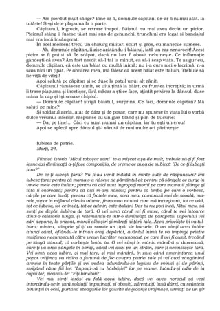 — Am pierdut mult sânge? Bine ar fi, domnule căpitan, de-ar fi numai atât. Ia
uită-te! Şi-şi dete plapuma la o parte.
Căpitanul, îngrozit, se retrase înapoi. Băiatul nu mai avea decât un picior.
Piciorul stâng îi fusese tăiat mai sus de genunchi; trunchiul era legat şi bandajul
mai era încă însângerat.
În acel moment trecu un chirurg militar, scurt şi gros, cu mânecile sumese.
— Ah, domnule căpitan, îi zise arâtându-i băiatul, iată un caz nenorocit! Acest
picior ar fi putut să fie scăpat, dacă nu l-ar fi obosit nebuneşte. Ce inflamaţie
gândeşti că avea? Am fost nevoit să-l tai la minut, ca să-i scap viaţa. Te asigur eu,
domnule căpitan, că este un băiat cu multă inimă; nu i-a curs nici o lacrimă, n-a
scos nici un ţipăt. Pe onoarea mea, mă fălesc că acest băiat este italian. Trebuie să
fie viţă de viteji!
Apoi salută pe căpitan şi se duse la patul unui alt rănit.
Căpitanul rămăsese uimit, se uită ţintă la băiat, cu fruntea încreţită; în urmă
îi trase plapuma şi încetişor, fără măcar a şti ce face, aţintit privirea la dânsul, duse
mâna la cap şi îşi scoase chipiul.
— Domnule căpitan! strigă băiatul, surprins. Ce faci, domnule căpitan? Mă
saluţi pe mine?
Şi soldatul acela, atât de dârz şi de posac, care nu spusese în viaţa lui o vorbă
dulce vreunui inferior, răspunse cu un glas blând şi plin de bucurie:
— Da, pe tine!... Căci eu sunt numai un căpitan, iar tu eşti un erou!
Apoi se aplecă spre dânsul şi-l sărută de mai multe ori părinteşte.
Iubirea de patrie.
Marţi, 24.
Fiindcă istoria "Micul toboşar sard" te-a mişcat aşa de mult, trebuie să-ţi fi fost
lesne azi dimineaţă a-ţi face compoziţia, de vreme ce avea de subiect: "De ce-ţi iubeşti
ţara?"
De ce-ţi iubeşti ţara? Nu ţi-au venit îndată în minte sute de răspunsuri? Îmi
iubesc ţara: pentru că mama s-a născut pe pământul ei; pentru că sângele ce curge în
vinele mele este italian; pentru că aici sunt îngropaţi morţii pe care mama îi plânge şi
tata îi onorează; pentru că aici m-am născut; pentru că limba pe care o vorbesc,
cărţile pe care învăţ, pentru că fratele meu, sora mea, camarazii mei de şcoală, ma-
rele popor în mijlocul căruia trăiesc, frumoasa natură care mă înconjoară, tot ce văd,
tot ce iubesc, tot ce învăţ, tot ce admir, este italian! Dar tu nu poţi încă, fătul meu, să
simţi pe deplin iubirea de ţară. O vei simţi când vei fi mare, când te vei întoarce
dintr-o călătorie lungă, şi rezemându-te într-o dimineaţă de parapetul vaporului vei
zări departe, la orizont, munţii albaştri şi măreţi ai ţării tale. Acea privelişte îţi va tul-
bura: mintea, sângele şi îţi va scoate un ţipăt de bucurie. O vei simţi acea iubire
atunci când, aflându-te într-un oraş depărtat, avântul inimii te va împinge printre
mulţimea necunoscută către vreun lucrător necunoscut, pe care îl vei fi auzit, trecând
pe lângă dânsul, că vorbeşte limba ta. O vei simţi în mânia mândră şi dureroasă,
care-ţi va urca sângele în obraji, când vei auzi pe un străin, care-ţi necinsteşte ţara.
Vei simţi acea iubire, şi mai tare, şi mai mândră, în ziua când ameninţarea unui
popor vrăjmaş va ridica o furtună de foc asupra patriei tale şi vei auzi zăngănind
armele în toate părţile şi vei vedea adunându-se legiuni de voinici şi de părinţi,
strigând către fiii lor: "Luptaţi-vă cu bărbăţie!" iar pe mame, luându-şi adio de la
copiii lor, zicându-le: "Fiţi biruitori!"
Vei mai simţi iarăşi cu fală acea iubire, dacă vei avea norocul să vezi
întorcându-se în ţară soldaţii împuţinaţi, şi obosiţi, zdrenţuiţi, însă dârzi, cu scânteia
biruinţei în ochi, purtând steagurile lor găurite de gloanţe vrăjmaşe, urmaţi de un şir
 