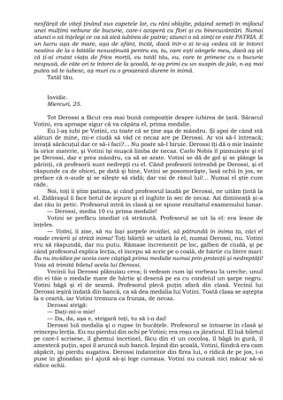 nesfârşit de viteji ţinând sus capetele lor, cu răni oblojite, păşind semeţi în mijlocul
unei mulţimi nebune de bucurie, care-i acoperă cu flori şi cu binecuvântări. Numai
atunci o să înţelegi ce va să zică iubirea de patrie; atunci o să simţi ce este PATRIA. E
un lucru aşa de mare, aşa de sfânt, încât, dacă într-o zi te-aş vedea că te întorci
neatins de la o bătălie nesusţinută pentru ea, tu, care eşti sângele meu, dacă aş şti
că ţi-ai cruţat viaţa de frica morţii, eu tatăl tău, eu, care te primesc cu o bucurie
nespusă, de câte ori te întorci de la şcoală, te-aş primi cu un suspin de jale, n-aş mai
putea să te iubesc, aş muri cu o groaznică durere în inimă.
Tatăl tău.
Invidie.
Miercuri, 25.
Tot Derossi a făcut cea mai bună compoziţie despre iubirea de ţară. Săracul
Votini, era aproape sigur că va căpăta el, prima medalie.
Eu l-aş iubi pe Votini, cu toate că se ţine aşa de mândru. Şi apoi de când stă
alături de mine, mi-e ciudă să văd ce necaz are pe Derossi. Ar voi să-l întreacă;
învaţă sărăcuţul dar ce să-i faci?... Nu poate să-l biruie. Derossi îţi dă o mie înainte
la orice materie, şi Votini îşi muşcă limba de necaz. Carlo Nobis îl pizmuieşte şi el
pe Derossi, dar e prea mândru, ca să se arate. Votini se dă de gol şi se plânge la
părinţi, că profesorii sunt nedrepţi cu el. Când profesorii întreabă pe Derossi, şi el
răspunde ca de obicei, pe dată şi bine, Votini se posomorăşte, lasă ochii în jos, se
preface că n-aude şi se sileşte să râdă; dar vai de râsul lui!... Numai el ştie cum
râde.
Noi, toţi îi ştim patima, şi când profesorul laudă pe Derossi, ne uităm ţintă la
el. Zidăraşul îi face botul de iepure şi el înghite în sec de necaz. Azi dimineaţă şi-a
dat rău în petic. Profesorul intră în clasă şi ne spune rezultatul examenului lunar.
— Derossi, media 10 cu prima medalie!
Votini se prefăcu imediat că strănută. Profesorul se uit la el: era lesne de
înţeles.
— Votini, îi zise, să nu laşi şarpele invidiei, să pătrundă în inima ta, căci el
roade creierii şi strică inima! Toţi băieţii se uitară la el, numai Derossi, nu. Votini
vru să răspundă, dar nu putu. Rămase încremenit pe loc, galben de ciudă, şi pe
când profesorul explica lecţia, el începu să scrie pe o coală, de hârtie cu litere mari:
Eu nu invidiez pe aceia care câştigă prima medalie numai prin protecţii şi nedreptăţi!
Voia să trimită biletul acela lui Derossi.
Vecinii lui Derossi plănuiau ceva; îi vedeam cum îşi vorbeau la ureche; unul
din ei tăie o medalie mare de hârtie şi desenă pe ea cu condeiul un şarpe negru.
Votini băgă şi el de seamă. Profesorul plecă puţin afară din clasă. Vecinii lui
Derossi ieşiră îndată din bancă, ca să dea medalia lui Votini. Toată clasa se aştepta
la o ceartă, iar Votini tremura ca frunza, de necaz.
Derossi strigă:
— Daţi-mi-o mie!
— Da, da, aşa e, strigară toţi, tu să i-o dai!
Derossi luă medalia şi o rupse în bucăţele. Profesorul se întoarse în clasă şi
reîncepu lecţia. Eu nu pierdui din ochi pe Votini; era roşu ca jăraticul. El luă biletul
pe care-l scrisese, îl ghemui încetinel, făcu din el un cocoloş, îl băgă în gură, îl
amestecă puţin, apoi îl aruncă sub bancă. Ieşind din şcoală, Votini, fiindcă era cam
zăpăcit, îşi pierdu sugativa. Derossi îndatoritor din firea lui, o ridică de pe jos, i-o
puse în ghiozdan şi-l ajută să-şi lege cureaua. Votini nu cuteză nici măcar să-si
ridice ochii.
 