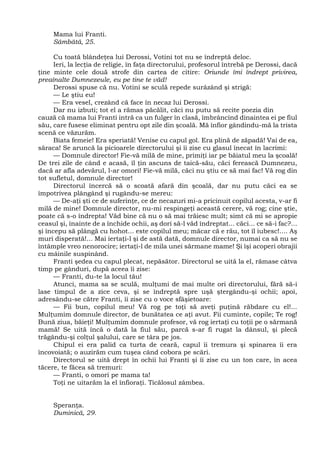 Mama lui Franti.
Sâmbătă, 25.
Cu toată blândeţea lui Derossi, Votini tot nu se îndreptă deloc.
Ieri, la lecţia de religie, în faţa directorului, profesorul întrebă pe Derossi, dacă
ţine minte cele două strofe din cartea de citire: Oriunde îmi îndrept privirea,
preaînalte Dumnezeule, eu pe tine te văd!
Derossi spuse că nu. Votini se sculă repede surâzând şi strigă:
— Le ştiu eu!
— Era vesel, crezând că face în necaz lui Derossi.
Dar nu izbuti; tot el a rămas păcălit, căci nu putu să recite poezia din
cauză că mama lui Franti intră ca un fulger în clasă, îmbrâncind dinaintea ei pe fiul
său, care fusese eliminat pentru opt zile din şcoală. Mă înfior gândindu-mă la trista
scenă ce văzurăm.
Biata femeie! Era speriată! Venise cu capul gol. Era plină de zăpadă! Vai de ea,
săraca! Se aruncă la picioarele directorului şi îi zise cu glasul înecat în lacrimi:
— Domnule director! Fie-vă milă de mine, primiţi iar pe băiatul meu la şcoală!
De trei zile de când e acasă, îl ţin ascuns de taică-său, căci ferească Dumnezeu,
dacă ar afla adevărul, l-ar omori! Fie-vă milă, căci nu ştiu ce să mai fac! Vă rog din
tot sufletul, domnule director!
Directorul încercă să o scoată afară din şcoală, dar nu putu căci ea se
împotrivea plângând şi rugându-se mereu:
— De-aţi şti ce de suferinţe, ce de necazuri mi-a pricinuit copilul acesta, v-ar fi
milă de mine! Domnule director, nu-mi respingeţi această cerere, vă rog; cine ştie,
poate că s-o îndrepta! Văd bine că nu o să mai trăiesc mult; simt că mi se apropie
ceasul şi, înainte de a închide ochii, aş dori să-l văd îndreptat... căci... ce să-i fac?...
şi începu să plângă cu hohot... este copilul meu; măcar că e rău, tot îl iubesc!.... Aş
muri disperată!... Mai iertaţi-l şi de astă dată, domnule director, numai ca să nu se
întâmple vreo nenorocire; iertaţi-l de mila unei sărmane mame! Şi îşi acoperi obrajii
cu mâinile suspinând.
Franti şedea cu capul plecat, nepăsător. Directorul se uită la el, rămase câtva
timp pe gânduri, după aceea îi zise:
— Franti, du-te la locul tău!
Atunci, mama sa se sculă, mulţumi de mai multe ori directorului, fără să-i
lase timpul de a zice ceva, şi se îndreptă spre uşă ştergându-şi ochii; apoi,
adresându-se către Franti, îi zise cu o voce sfâşietoare:
— Fii bun, copilul meu! Vă rog pe toţi să aveţi puţină răbdare cu el!...
Mulţumim domnule director, de bunătatea ce aţi avut. Fii cuminte, copile; Te rog!
Bună ziua, băieţi! Mulţumim domnule profesor, vă rog iertaţi cu toţii pe o sărmană
mamă! Se uită încă o dată la fiul său, parcă s-ar fi rugat la dânsul, şi plecă
trăgându-şi colţul şalului, care se târa pe jos.
Chipul ei era palid ca turta de ceară, capul îi tremura şi spinarea îi era
încovoiată; o auzirăm cum tuşea când cobora pe scări.
Directorul se uită drept în ochii lui Franti şi îi zise cu un ton care, în acea
tăcere, te făcea să tremuri:
— Franti, o omori pe mama ta!
Toţi ne uitarăm la el înfioraţi. Ticălosul zâmbea.
Speranţa.
Duminică, 29.
 