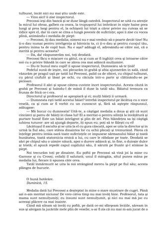 tulburat, încât nici nu mai ştiu unde este.
— Vino aici! îi zise inspectorul.
Precossi ieşi din bancă şi se duse lângă catedră. Inspectorul se uită cu atenţie
la micul lui obraz, galben ca ceara, la trupuşorul lui îmbrăcat în nişte haine prea
lungi şi prea largi pentru el, la ochişorii lui trişti a căror privire nu cuteza să se
ridice spre el, dar în care se citea o lungă poveste de suferinţe; apoi îi zise cu vocea
plină, animându-i medalia de piept:
— Precossi, îţi dau medalia; nimeni nu e mai vrednic să o poarte decât tine! Nu
ţi-o dau numai pentru inteligenţa şi hărnicia ta, ci ţi-o dau şi pentru curajul tău,
pentru inima ta de copil bun. Nu e aşa? adăugă el, adresându-se către noi, că o
merită şi pentru aceasta?
— Da, da! răspunserăm noi, toţi deodată.
Precossi făcu o mişcare cu gâtul, ca şi cum ar fi înghiţit ceva şi întoarse către
noi cu o privire blândă în care se zărea cea mai adâncă mulţumire.
— Du-te bunul meu copil! îi spuse inspectorul, Dumnezeu să te ţină!
Pedelul sună de ieşire, noi plecarăm în grabă şi abia ajunserăm în sală, când
văzurăm pe pragul uşii pe tatăl lui Precossi, palid ca de obicei, cu chipul tulburat,
cu părul ciufulit şi lăsat pe ochi, cu căciula într-o parte şi clătinându-se pe
picioare.
Profesorul îl zări şi spuse câteva cuvinte încet inspectorului. Acesta căută în
grabă pe Precossi şi luându-l de mână îl duse la tatăl său. Băiatul tremura ca
frunza de frică ce-i era.
Directorul şi profesorul se apropiară şi ei; mulţi băieţi îi urmară.
— Dumneata eşti tatăl acestui băiat? întrebă inspectorul pe lăcătuş cu o voce
veselă, ca şi cum ar fi vorbit cu un cunoscut şi, fără să aştepte răspunsul,
adăugase:
— Mă bucur cu dumneata! Uită-te, a câştigat medalia a doua şi ştii că sunt
cincizeci şi patru de băieţi în clasa lui! El a meritat-o pentru silinţă la învăţătură şi
purtare bună! Este un băiat inteligent şi plin de zel. Prin blândeţea sa îşi câştigă
iubirea tuturor: are să ajungă departe, îţi spun eu; poţi să te făleşti cu el!
Lăcătuşul îl asculta şi se uita la el cu gura căscată, apoi se uita la director şi în
urmă la fiul său, care stătea dinaintea lor cu ochii plecaţi şi tremurând. Părea că
înţelege pentru întâia oară toate suferinţele ce impusese sărmanului băiat şi toată
bunătatea, toată statornicia eroică a lui, cu care le răbdase pe toate. Deodată se
zări pe chipul său o uimire năucă, apoi o durere adâncă şi, în fine, o duioşie dulce
şi tristă; el apucă repede capul copilului său, îl sărută pe frunte şi-l strânse la
piept.
Noi trecurăm toţi pe dinainte. Eu poftii pe Precossi să vină joi la mine cu
Garrone şi cu Crossi; ceilalţi îl salutară; unul îl mângâia, altul punea mâna pe
medalia lui, fiecare îi spunea câte ceva.
Tatăl înmărmurit se uita la noi strângând mereu la piept pe fiul său; acesta
plângea de bucurie.
O bună hotărâre.
Duminică, 15.
Medalia dată lui Precossi a deşteptat în mine o mare mustrare de cuget. Până
azi n-am meritat niciuna! De vreo câtva timp nu mai învăţ bine. Profesorul, tata şi
mama sunt nemulţumiţi; eu însumi sunt nemulţumit, şi nici nu mai mă joc cu
aceeaşi plăcere ca mai înainte.
Când mă sileam să învăţ cu poftă, pe dată ce-mi sfârşeam lecţiile, săream în
sus şi alergam la jucăriile mele plin de veselie; s-ar fi zis că nu mai m-am jucat de o
 