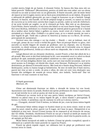 curăţă mereu fulgii de pe haină, îl cheamă Votini. În banca din faţa mea stă un
băiat poreclit "Zidăraşul" (Muratorino), pentru că tatăl său este zidar; are un obraz
rotund ca un măr şi nasul mic ca un ghemuleţ. E foarte mucalit, ştie să imite botul
de iepure şi toţi îl rugăm mereu să ne facă acea strâmbătură ca să râdem. El poartă
o zdreanţă de pălărie ghemuită, pe care o bagă în buzunar ca pe o batistă. Lângă
dânsul, în bancă, stă Garoffi, un fel de prăjină lungă şi uscată, cu nasul ca ciocul
de cucuvea şi cu ochii mici; acesta face negoţ cu peniţe, cadre şi cutii de chibrituri;
el îşi scrie lecţiile pe unghii, ca să le citească pe furiş. Mai este şi un domnişor,
Carol Nobis, foarte mândru; el stă între doi băieţi ce-mi sunt foarte dragi. Unul este
fiul unui lăcătuş, îmbrăcat cu o haină lungă de atârnă până la genunchi (e o haină
de-a tatălui său); bietul băiat e galben ca ceara, încât crezi că e bolnav, nu râde
niciodată şi e foarte sfios. Celălalt e cu părul roşu, şi cu o mână uscată, pe care o
ţine legată de gât. Tatăl său a plecat în America şi mama sa s-a făcut, de nevoie,
precupeaţă de zarzavaturi.
Vecinul meu din stânga e un tip ciudat — Stardi — mic şi îndesat, mai că
n-are gât, posac de nu-i scoţi o vorbă din gură. Pare că pricepe foarte cu greu, căci
ascultă cu multă băgare de seamă pe profesor; nici nu clipeşte, sta cu fruntea
încreţită, cu dinţii strânşi, şi dacă unul din vecinii săi îl întreabă ceva în timpul
când explică profesorul, întâia şi a doua oară nu răspunde, dar a treia oară dă cu
piciorul.
Lângă dânsul stă un obraznic răutăcios, numit Franti; a fost dat afară de la o
alt şcoală. Mai sunt si doi fraţi îmbrăcaţi la fel, care seamănă unul cu altul ca două
picături de apă; amândoi poartă pălării calabreze cu câte o pană de fazan.
Dar cel mai drăgălaş dintre toţi, acela care are mai multă iscusinţă, care şi în
anul acesta va fi desigur cel dintâi din clasă, este Derossi. Profesorul i-a şi înţeles
destoinicia; pe dânsul îl întreabă mereu. Mie însă mi-e foarte drag Precossi, băiatul
lăcătuşului, acela cu haina lungă şi bolnăvicios. Se zice că tatăl său îl bate mereu;
parcă îmi vine şi mie a crede, că prea e sfios; de câte ori cere vreo desluşire sau
loveşte din nebăgare de seamă pe vreun băiat, zice îndată; "Iartă-mă!" Dar tot
Garrone e cel mai cuminte si mai bun.
O faptă generoasă.
Miercuri, 26.
Chiar azi dimineaţă Garrone ne dădu o dovadă de inima lui cea bună.
Ajunsesem cam târziu la şcoală, fiindcă mă oprise profesoara de clasa I superioară,
ca să mă întrebe la ce oră ar putea să vină la noi, acasă.
Profesorul nu venise încă şi trei sau patru băieţi necăjeau pe bietul Crossi,
băiatul cu părul roşu şi cu mâna legată de gât, a cărui mamă e precupeaţă. Îl
loveau cu liniile, îi azvârleau coji de castane în ochi şi îi ziceau mereu;
— Ciungule, slutule! Unii îl imitau, în bătaie de joc, cum îşi ţinea mâna legată
de gât.
Sărmanul băiat stătea singur în fundul clasei şi nu zicea nimic; însă se uita
când la unul, când la altul, parcă i-ar fi rugat, să-l lase în pace. Dimpotrivă ei se
îndârjiră şi mai tare. Atunci Crossi începu să se roşească şi să tremure de necaz,
dar tot răbda. Deodată, răutăciosul Franti se sui pe o bancă şi imită pe mama lui
Crossi, cum îşi poartă coşurile cu zarzavaturi în mâini, când vine la poarta scolii, ca
să aştepte pe fiul său.
Mulţi băieţi începură să râdă cu hohote; Crossi îşi pierdu cumpătul; apucă o
călimară şi o azvârli din toate puterile în capul lui Franti.
Franti îşi plecă repede capul, iar călimara lovi în piept pe profesorul care
tocmai intra în clasă.
 