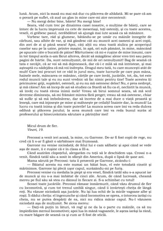 lună. Acum, nici la masă nu mai mă duc cu plăcerea de altădată. Mi se pare că am
o povară pe suflet, că aud un glas în mine care-mi zice necontenit:
— Nu mergi deloc bine, băiete! Nu mergi bine!
Seara, văd cum trec pe dinaintea casei noastre, o mulţime de băieţi, care se
întorc de la lucru împreună cu cete de meseriaşi, toţi osteniţi, şi cu toate acestea,
veseli, ei grăbesc pasul, nerăbdători să ajungă mai iute acasă ca să mănânce.
Vorbesc tare, râd şi glumesc, bătându-se pe umăr cu mâinile înnegrite de
cărbuni, sau albite de var, şi mă gândesc cât au muncit acei oameni şi acei copii,
din zori de zi şi până seara! Apoi, câţi alţii nu stau toată ziulica pe acoperişul
caselor sau pe la uzine, printre maşini, în apă, ori sub pământ, în mine, mâncând
pe apucate câte o bucată de pâine! Mărturisesc că mi-e ruşine de mine însumi, care
în tot timpul acela n-am făcut altceva, decât să mâzgălesc alene vreo trei sau patru
pagini de hârtie. Da, sunt nemulţumit, de mii de ori nemulţumit! Bag de seamă că
tata e necăjit, că ar voi să mă dojenească, dar că-i e milă să mă întristeze, şi mai
aşteaptă cu nădejdea că mă voi îndrepta. Dragul meu tată, tu care munceşti atât de
mult! Care îmi procuri tot ce văd în jurul meu, toate lucrurile pe care pun mâna,
hainele mele, mâncarea ce mănânc, cărţile pe care învăţ, jucăriile, tot, da, tot este
rodul muncii tale şi eu nu sunt vrednic să fac nimic pentru tine! Toate acestea îţi
pricinuiesc griji, supărări, osteneli, şi eu nu mă ostenesc deloc! Nu, e prea nedrept,
şi mă căiesc! Am să încep de azi să studiez ca Stardi să fiu ca el, neclintit la muncă,
să învăţ cu toată râvna inimii mele! Vreau să birui somnul seara, să mă scol
devreme dimineaţa, să-mi frământ mintea fără preget; vreau să mă ostenesc, chiar
să sufăr şi să mă îmbolnăvesc, dar să încetez de a mai duce o viaţă proastă şi
leneşă, care mă înjoseşte pe mine şi mâhneşte pe ceilalţi! Înainte dar, la muncă! La
lucru cu toată inima şi din toate puterile! La munca aceea care îmi va reda dulcea
odihnă şi plăcerea jocului; la acea muncă care îmi va reda bunul surâs al
profesorului şi binecuvântata sărutare a părinţilor mei!
Micul drum de fier.
Vineri, 19.
Precossi a venit ieri acasă, la mine, cu Garrone. De-ar fi fost copii de rege, nu
cred că li s-ar fi găsit o sărbătoare mai frumoasă.
Garrone nu venise niciodată; de felul lui e cam sălbatic şi apoi când se vede
aşa de mare, îi e ruşine că e în clasa a III-a.
Când auzirăm clopoţelul, alergarăm cu toţii să le deschidem uşa. Crossi n-a
venit, fiindcă tatăl său a sosit în sfârşit din America, după o lipsă de şase ani.
Mama sărută pe Precossi: tata îi prezentă pe Garrone, zicându-i:
— Băiatul acesta nu este numai un băiat bun, el este totodată cinstit şi
mărinimos. Garrone îşi plecă uşor capul, surâzându-mi pe furiş.
Precossi venise cu medalia la piept şi era vesel, fiindcă tatăl său s-a apucat iar
de muncă şi nu s-a mai îmbătat de cinci zile. Acum, de când lucrează, cheamă
mereu pe fiul său să stea cu dânsul în fiecare zi. S-a schimbat cu totul!
Scosei toate jucăriile. Precossi rămase înmărmurit, când văzu drumul de fier
cu locomotivă, şi cum tot trenul umblă singur, când îi învârteşti cheiţa de lângă
roţi. Nu văzuse niciodată aşa jucărie. Nu îşi lua ochii de la micile vagoane albe şi
roşii. Îi dădui cheiţa: el îngenunche şi când locomotiva se oprea, o întorcea iarăşi cu
cheia, nu se putea despărţi de ea, nici nu ridica măcar capul. Nu-l văzusem
niciodată aşa de mulţumit. Ne zicea mereu:
— Daţi-vă puţin în lături, vă rog! şi ne da la o parte cu mâinile, ca să nu
împiedicăm mersul locomotivei; apoi lua în mână vagoanele, le aşeza iarăşi la rând,
cu mare băgare de seamă ca şi cum ar fi fost de sticlă.
 