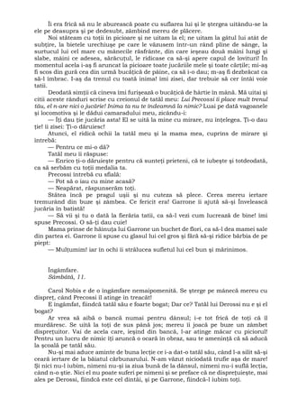 Îi era frică să nu le aburească poate cu suflarea lui şi le ştergea uitându-se la
ele pe deasupra şi pe dedesubt, zâmbind mereu de plăcere.
Noi stăteam cu toţii în picioare şi ne uitam la el; ne uitam la gâtul lui atât de
subţire, la bietele urechiuşe pe care le văzusem într-un rând pline de sânge, la
surtucul lui cel mare cu mânecile răsfrânte, din care ieşeau două mâini lungi şi
slabe, mâini ce adesea, sărăcuţul, le ridicase ca să-şi apere capul de lovituri! În
momentul acela i-aş fi aruncat la picioare toate jucăriile mele şi toate cărţile; mi-aş
fi scos din gură cea din urmă bucăţică de pâine, ca să i-o dau; m-aş fi dezbrăcat ca
să-l îmbrac. I-aş da trenul cu toată inima! îmi zisei, dar trebuie să cer întâi voie
tatii.
Deodată simţii că cineva îmi furişează o bucăţică de hârtie în mână. Mă uitai şi
citii aceste rânduri scrise cu creionul de tatăl meu: Lui Precossi îi place mult trenul
tău, el n-are nici o jucărie! Inima ta nu te îndeamnă la nimic? Luai pe dată vagoanele
şi locomotiva şi le dădui camaradului meu, zicându-i:
— Îţi dau ţie jucăria asta! El se uită la mine cu mirare, nu înţelegea. Ţi-o dau
ţie! îi zisei: Ţi-o dăruiesc!
Atunci, el ridică ochii la tatăl meu şi la mama mea, cuprins de mirare şi
întrebă:
— Pentru ce mi-o dă?
Tatăl meu îi răspuse:
— Enrico ţi-o dăruieşte pentru că sunteţi prieteni, că te iubeşte şi totdeodată,
ca să serbăm cu toţii medalia ta.
Precossi întrebă cu sfială:
— Pot să o iau cu mine acasă?
— Neapărat, răspunserăm toţi.
Stătea încă pe pragul uşii şi nu cuteza să plece. Cerea mereu iertare
tremurând din buze şi zâmbea. Ce fericit era! Garrone îi ajută să-şi Învelească
jucăria în batistă!
— Să vii şi tu o dată la fierăria tatii, ca să-l vezi cum lucrează de bine! îmi
spuse Precossi. O să-ţi dau cuie!
Mama prinse de hăinuţa lui Garrone un buchet de flori, ca să-l dea mamei sale
din partea ei. Garrone îi spuse cu glasul lui cel gros şi fără să-şi ridice bărbia de pe
piept:
— Mulţumim! iar în ochi îi strălucea sufletul lui cel bun şi mărinimos.
Îngâmfare.
Sâmbătă, 11.
Carol Nobis e de o îngâmfare nemaipomenită. Se şterge pe mânecă mereu cu
dispreţ, când Precossi îl atinge în treacăt!
E îngâmfat, fiindcă tatăl său e foarte bogat; Dar ce? Tatăl lui Derossi nu e şi el
bogat?
Ar vrea să aibă o bancă numai pentru dânsul; i-e tot frică de toţi că îl
murdăresc. Se uită la toţi de sus până jos; mereu îi joacă pe buze un zâmbet
dispreţuitor. Vai de acela care, ieşind din bancă, l-ar atinge măcar cu piciorul!
Pentru un lucru de nimic îţi aruncă o ocară în obraz, sau te ameninţă că să aducă
la şcoală pe tatăl său.
Nu-şi mai aduce aminte de buna lecţie ce i-a dat-o tatăl său, când l-a silit să-şi
ceară iertare de la băiatul cărbunarului. N-am văzut niciodată trufie aşa de mare!
Şi nici nu-l iubim, nimeni nu-şi ia ziua bună de la dânsul, nimeni nu-i suflă lecţia,
când n-o ştie. Nici el nu poate suferi pe nimeni şi se preface că ne dispreţuieşte, mai
ales pe Derossi, fiindcă este cel dintâi, şi pe Garrone, fiindcă-l iubim toţi.
 