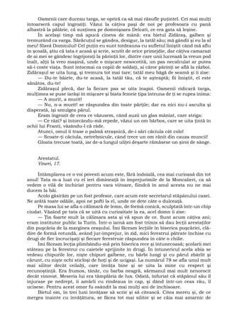 Oamenii care duceau targa, se opriră ca să mai răsufle puţintel. Cei mai mulţi
întoarseră capul îngroziţi. Văzui la câţiva paşi de noi pe profesoara cu pană
albastră la pălărie, că susţinea pe domnişoara Delcati, ce era gata să leşine.
În acelaşi timp mă apucă cineva de mână: era bietul Zidăraş, galben şi
tremurând ca varga. Sărăcuţul se gândea, desigur, la tatăl său; mă gândii şi eu la al
meu! Slavă Domnului! Cel puţin eu sunt totdeauna cu sufletul liniştit când mă aflu
în şcoală, ştiu că tata e acasă şi scrie, scutit de orice primejdie, dar câţiva camarazi
de ai mei se gândesc îngrijoraţi la părinţii lor, dintre care unii lucrează la vreun pod
înalt, alţii la vreo maşină, unde o mişcare nesocotită, un pas necalculat ar putea
să-i coste viaţa. Sunt întocmai ca copiii de soldaţi, ai căror părinţi se află la război.
Zidăraşul se uita lung, şi tremura tot mai tare; tatăl meu băgă de seamă şi îi zise:
— Du-te băiete, du-te acasă, la tatăl tău, că te aşteaptă; fii liniştit, el este
sănătos, du-te!
Zidăraşul plecă, dar la fiecare pas se uita înapoi. Oamenii ridicară targa,
mulţimea se puse iarăşi în mişcare şi biata femeie ţipa întruna de ţi se rupea inima:
— A murit, a murit!
— Nu, n-a murit! se răspundea din toate părţile; dar ea nici nu-i asculta şi
disperată, îşi smulgea părul.
Eram îngrozit de ceea ce văzusem, când auzii un glas mâniat, care striga:
— Ce râzi? şi întorcându-mă repede, văzui un om bărbos, care se uita ţintă în
ochii lui Franti, văzându-l că râde.
Atunci, omul îi trase o palmă straşnică, de-i sări căciula cât colo!
— Scoate-ţi căciula, netrebnicule, când trece un om rănit din cauza muncii!
Gloata trecuse toată, iar de-a lungul uliţei deşarte rămăsese un şiroi de sânge.
Arestatul.
Vineri, 17.
Întâmplarea ce o voi povesti acum este, fără îndoială, cea mai curioasă din tot
anul! Tata m-a luat cu el ieri dimineaţă în împrejurimile de la Moncalieri, ca să
vedem o vilă de închiriat pentru vara viitoare, fiindcă în anul acesta nu ne mai
ducem la băi.
Acolo găsirăm pe un fost profesor, care acum este secretarul stăpânului casei.
Ne arătă toate odăile, apoi ne pofti la el, unde ne dete câte o dulceaţă.
Pe masa lui se afla o călimară de lemn, de formă conică, sculptată într-un chip
ciudat. Văzând pe tata că se uită cu curiozitate la ea, acel domn îi zise:
— Ţin foarte mult la călimara asta şi vă spun de ce. Sunt acum câţiva ani;
eram institutor public la Turin. Într-o iarnă am fost trimis să dau lecţii arestaţilor
din puşcăria de la marginea oraşului. Îmi făceam lecţiile în biserica puşcăriei, clă-
dire de formă rotundă, având jur-împrejur, în zid, mici ferestrui pătrate închise cu
drugi de fier încrucişaţi şi fiecare ferestruie răspundea în câte o chilie.
Îmi făceam lecţia plimbându-mă prin biserica rece şi întunecoasă; şcolarii mei
stăteau pe la ferestrui cu caietele sprijinite în drugi. În întunericul acela abia se
vedeau chipurile lor, nişte chipuri galbene, cu bărbi lungi şi cu părul zbârlit şi
cărunt, cu nişte ochi sticloşi de hoţi şi de ucigaşi. La numărul 78 se afla unul mult
mai silitor decât ceilalţi, care învăţa bine şi se uita la mine cu respect şi
recunoştinţă. Era frumos, tânăr, cu barba neagră, sărmanul mai mult nenorocit
decât vinovat. Meseria lui era tâmplăria de lux. Odată, înfuriat că stăpânul său îl
înjurase pe nedrept, îi azvârli cu rindeaua în cap, şi dând într-un ceas rău, îl
ucisese. Pentru acest omor fu osândit la mai mulţi ani de închisoare.
Bietul om, în trei luni învăţase să scrie şi să citească. Citea mereu şi, de ce
mergea înainte cu învăţătura, se făcea tot mai silitor şi se căia mai amarnic de
 