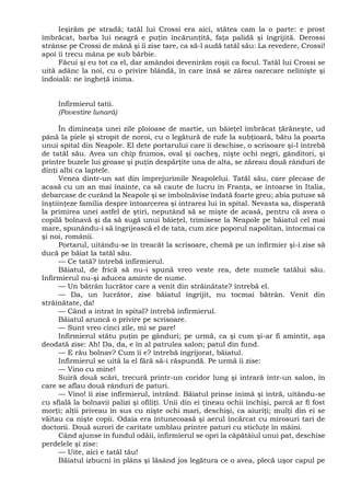 Ieşirăm pe stradă; tatăl lui Crossi era aici, stătea cam la o parte: e prost
îmbrăcat, barba lui neagră e puţin încărunţită, faţa palidă şi îngrijită. Derossi
strânse pe Crossi de mână şi îi zise tare, ca să-l audă tatăl său: La revedere, Crossi!
apoi îi trecu mâna pe sub bărbie.
Făcui şi eu tot ca el, dar amândoi devenirăm roşii ca focul. Tatăl lui Crossi se
uită adânc la noi, cu o privire blândă, în care însă se zărea oarecare nelinişte şi
îndoială: ne îngheţă inima.
Infirmierul tatii.
(Povestire lunară)
În dimineaţa unei zile ploioase de martie, un băieţel îmbrăcat ţărăneşte, ud
până la piele şi stropit de noroi, cu o legătură de rufe la subţioară, bătu la poarta
unui spital din Neapole. El dete portarului care îi deschise, o scrisoare şi-l întrebă
de tatăl său. Avea un chip frumos, oval şi oacheş, nişte ochi negri, gânditori, şi
printre buzele lui groase şi puţin despărţite una de alta, se zăreau două rânduri de
dinţi albi ca laptele.
Venea dintr-un sat din împrejurimile Neapolelui. Tatăl său, care plecase de
acasă cu un an mai înainte, ca să caute de lucru în Franţa, se întoarse în Italia,
debarcase de curând la Neapole şi se îmbolnăvise îndată foarte greu; abia putuse să
înştiinţeze familia despre întoarcerea şi intrarea lui în spital. Nevasta sa, disperată
la primirea unei astfel de ştiri, neputând să se mişte de acasă, pentru că avea o
copilă bolnavă şi da să sugă unui băieţel, trimisese la Neapole pe băiatul cel mai
mare, spunându-i să îngrijească el de tata, cum zice poporul napolitan, întocmai ca
şi noi, românii.
Portarul, uitându-se în treacăt la scrisoare, chemă pe un infirmier şi-i zise să
ducă pe băiat la tatăl său.
— Ce tată? întrebă infirmierul.
Băiatul, de frică să nu-i spună vreo veste rea, dete numele tatălui său.
Infirmierul nu-şi aducea aminte de nume.
— Un bătrân lucrător care a venit din străinătate? întrebă el.
— Da, un lucrător, zise băiatul îngrijit, nu tocmai bătrân. Venit din
străinătate, da!
— Când a intrat în spital? întrebă infirmierul.
Băiatul aruncă o privire pe scrisoare.
— Sunt vreo cinci zile, mi se pare!
Infirmierul stătu puţin pe gânduri; pe urmă, ca şi cum şi-ar fi amintit, aşa
deodată zise: Ah! Da, da, e în al patrulea salon; patul din fund.
— E rău bolnav? Cum îi e? întrebă îngrijorat, băiatul.
Infirmierul se uită la el fără să-i răspundă. Pe urmă îi zise:
— Vino cu mine!
Suiră două scări, trecură printr-un coridor lung şi intrară într-un salon, în
care se aflau două rânduri de paturi.
— Vino! îi zise infirmierul, intrând. Băiatul prinse inimă şi intră, uitându-se
cu sfială la bolnavii palizi şi ofiliţi. Unii din ei ţineau ochii închişi, parcă ar fi fost
morţi; alţii priveau în sus cu nişte ochi mari, deschişi, ca aiuriţi; mulţi din ei se
văitau ca nişte copii. Odaia era întunecoasă şi aerul încărcat cu mirosuri tari de
doctorii. Două surori de caritate umblau printre paturi cu sticluţe în mâini.
Când ajunse în fundul odăii, infirmierul se opri la căpătâiul unui pat, deschise
perdelele şi zise:
— Uite, aici e tatăl tău!
Băiatul izbucni în plâns şi lăsând jos legătura ce o avea, plecă uşor capul pe
 