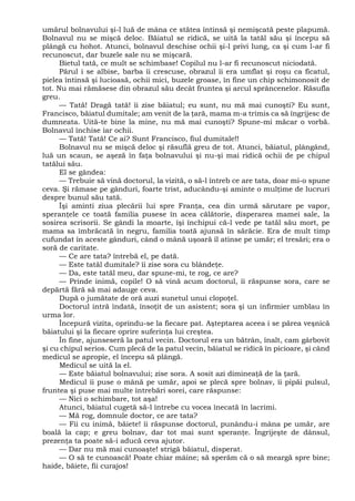 umărul bolnavului şi-l luă de mâna ce stătea întinsă şi nemişcată peste plapumă.
Bolnavul nu se mişcă deloc. Băiatul se ridică, se uită la tatăl său şi începu să
plângă cu hohot. Atunci, bolnavul deschise ochii şi-l privi lung, ca şi cum l-ar fi
recunoscut, dar buzele sale nu se mişcară.
Bietul tată, ce mult se schimbase! Copilul nu l-ar fi recunoscut niciodată.
Părul i se albise, barba îi crescuse, obrazul îi era umflat şi roşu ca ficatul,
pielea întinsă şi lucioasă, ochii mici, buzele groase, în fine un chip schimonosit de
tot. Nu mai rămăsese din obrazul său decât fruntea şi arcul sprâncenelor. Răsufla
greu.
— Tată! Dragă tată! îi zise băiatul; eu sunt, nu mă mai cunoşti? Eu sunt,
Francisco, băiatul dumitale; am venit de la ţară, mama m-a trimis ca să îngrijesc de
dumneata. Uită-te bine la mine, nu mă mai cunoşti? Spune-mi măcar o vorbă.
Bolnavul închise iar ochii.
— Tată! Tată! Ce ai? Sunt Francisco, fiul dumitale!!
Bolnavul nu se mişcă deloc şi răsuflă greu de tot. Atunci, băiatul, plângând,
luă un scaun, se aşeză în faţa bolnavului şi nu-şi mai ridică ochii de pe chipul
tatălui său.
El se gândea:
— Trebuie să vină doctorul, la vizită, o să-l întreb ce are tata, doar mi-o spune
ceva. Şi rămase pe gânduri, foarte trist, aducându-şi aminte o mulţime de lucruri
despre bunul său tată.
Îşi aminti ziua plecării lui spre Franţa, cea din urmă sărutare pe vapor,
speranţele ce toată familia pusese în acea călătorie, disperarea mamei sale, la
sosirea scrisorii. Se gândi la moarte, îşi închipui că-l vede pe tatăl său mort, pe
mama sa îmbrăcată în negru, familia toată ajunsă în sărăcie. Era de mult timp
cufundat în aceste gânduri, când o mână uşoară îl atinse pe umăr; el tresări; era o
soră de caritate.
— Ce are tata? întrebă el, pe dată.
— Este tatăl dumitale? îi zise sora cu blândeţe.
— Da, este tatăl meu, dar spune-mi, te rog, ce are?
— Prinde inimă, copile! O să vină acum doctorul, îi răspunse sora, care se
depărtă fără să mai adauge ceva.
După o jumătate de oră auzi sunetul unui clopoţel.
Doctorul intră îndată, însoţit de un asistent; sora şi un infirmier umblau în
urma lor.
Începură vizita, oprindu-se la fiecare pat. Aşteptarea aceea i se părea veşnică
băiatului şi la fiecare oprire suferinţa lui creştea.
În fine, ajunseseră la patul vecin. Doctorul era un bătrân, înalt, cam gârbovit
şi cu chipul serios. Cum plecă de la patul vecin, băiatul se ridică în picioare, şi când
medicul se apropie, el începu să plângă.
Medicul se uită la el.
— Este băiatul bolnavului; zise sora. A sosit azi dimineaţă de la ţară.
Medicul îi puse o mână pe umăr, apoi se plecă spre bolnav, îi pipăi pulsul,
fruntea şi puse mai multe întrebări sorei, care răspunse:
— Nici o schimbare, tot aşa!
Atunci, băiatul cugetă să-l întrebe cu vocea înecată în lacrimi.
— Mă rog, domnule doctor, ce are tata?
— Fii cu inimă, băiete! îi răspunse doctorul, punându-i mâna pe umăr, are
boală la cap; e greu bolnav, dar tot mai sunt speranţe. Îngrijeşte de dânsul,
prezenţa ta poate să-i aducă ceva ajutor.
— Dar nu mă mai cunoaşte! strigă băiatul, disperat.
— O să te cunoască! Poate chiar mâine; să sperăm că o să meargă spre bine;
haide, băiete, fii curajos!
 