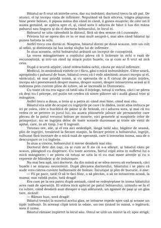 Băiatul ar fi vrut să întrebe ceva, dar nu îndrăzni; doctorul trecu la alt pat. De
atunci, el îşi începu viaţa de infirmier. Neputând să facă altceva, trăgea plapuma
bine peste bolnav, îi pipaia mâna din când în când, îi gonea muştele; de câte ori îl
auzea gemând, se apleca spre el, şi, când sora îi aducea de băut îi lua din mâna
paharul sau lingura şi da el doctoria bolnavului, în locul ei.
Bolnavul se uita câteodată la dânsul, fără să dea semne că-l cunoaşte.
Privirea lui se oprea din ce în ce mai mult asupră-i, mai ales când băiatul îşi
punea batista la ochi.
Astfel trecu cea dintâi zi. Noaptea, băiatul dormi pe două scaune, într-un colţ
al odăii, şi dimineaţa îşi lua iarăşi slujba lui de infirmier.
În ziua aceasta, ochii bolnavului arătară un început de cunoştinţă.
La vocea mângâietoare a copilului părea că îi licăreşte în ochi o rază de
recunoştinţă, şi într-un rând îşi mişcă puţin buzele, ca şi cum ar fi vrut să zică
ceva.
După o scurtă aţipire, când redeschidea ochii, căuta pe micul infirmier.
Medicul, în amândouă vizitele ce-i făcu, găsi o mică îmbunătăţire. Către seară,
apropiindu-i paharul de buze, băiatul crezu că-l vede zâmbind; atunci începu şi el,
sărăcuţul, să mai prindă inimă, şi cu speranţa de a fi câtuşi de puţin înţeles,
începu să-i povestească despre mama, despre surori, despre întoarcerea acasă şi îl
îndemna prin cuvinte pline de iubire, să se încreadă în Dumnezeu.
Cu toate că nu era sigur că tatăl său îl înţelege, totuşi îi vorbea, căci i se părea
că deşi nu-l pricepe, cel puţin tot credea că simte plăcere să-i audă glasul trist şi
mângâios.
Astfel trecu a doua, a treia şi a patra zi: când mai bine, când mai rău.
Băiatul era atât de ocupat cu îngrijirile pe care i le dădea, încât abia îmbuca pe
ici pe colea, câte o bucăţică de pâine şi de brânză, ce-i aducea sora, şi mai că nu
vedea ce se petrece în jurul lui; nu auzea plânsetele jalnice ale persoanelor care
plecau de la patul vreunui bolnav pe moarte, nici gemetele şi suspinele celor de
primprejur; nu se îngrijea deloc de toate scenele dureroase şi triste ale vieţii de
spital, care, în alt timp, l-ar fi îngrozit.
Treceau ore, zile, şi el era aici nedezlipit, lângă tatăl său, băgător de seamă,
plin de îngrijiri, tresărind la fiecare suspin, la fiecare privire a bolnavului, îngrijit,
tulburat fără încetare de o mică rază de speranţă, care îi înveselea inima, sau de o
descurajare ce i-o îngheţa.
În ziua a cincea, bolnavului îi merse deodată mai rău.
Doctorul dete din cap, ca şi cum ar fi zis că s-a sfârşit, şi băiatul căzu pe
scaun, plângând cu disperare. Cu toate acestea, bietul copil avea în sufletul lui o
mică mângâiere; i se părea că totuşi se uita la el cu mai mare atenţie şi cu o
expresie de blândeţe şi de înduioşare.
Nu mai bea apă, nici doctorie, da din mână şi se silea mereu să vorbească, căci
buzele i se mişcau necontenit. După plecarea doctorului, băiatului i se păru că
aude vreo câteva cuvinte bolborosite de bolnav. Încurajat şi plin de bucurie, îi zise:
— Fii pe pace, tată! O să te faci bine, o să plecăm, o să ne întoarcem acasă, la
mama; mai rabdă puţin, tată dragă!
Era cam pe la ora patru după-amiază, când se redeşteptase în inima băiatului
acea rază de speranţă. El stătea încă aplecat pe patul bolnavului, uitându-se la el
cu iubire, când deodată auzi dinspre o uşă alăturată, un zgomot de paşi şi un glas
tare, zicând:
— Rămas bun, soră dragă!
Băiatul tresări la sunetul acelui glas; se întoarse repede spre uşă şi scoase un
ţipăt înăbuşit. În aceeaşi clipă intră în odaie, un om ţinând în mână, o legătură;
sora îl urma.
Băiatul rămase împietrit la locul său. Omul se uită un minut la el; apoi strigă;
 