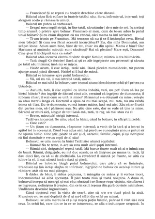 — Francisco! Şi se repezi cu braţele deschise către dânsul.
Băiatul căzu fără suflare în braţele tatălui său. Sora, infirmierul, internul: toţi
alergară acolo şi rămaseră uimiţi.
Băiatul nu putea să vorbească.
— Dragul meu copil! strigă, în fine tatăl, sărutându-l de o mie de ori. În acelaşi
timp aruncă o privire spre bolnav: Francisco al meu, cum de te-au adus la patul
unui bolnav? Şi eu eram disperat că nu veneai, căci mama ta îmi scrisese:
— Ţi-am trimis pe Francisco. Mă temeam să nu ţi se fi întâmplat ceva. Bietul
meu băieţel! Şi cum s-a făcut această încurcătură? Eu, din mila Domnului, am
scăpat lesne. Acum sunt bine, bine de tot, chiar ies din spital. Mama e bine? Dar
Marioara şi amândoi micuţii: sunt sănătoşi? Hai să plecăm? Mare eşti, Doamne!
Cine şi-ar fi închipuit una ca asta?
Băiatul abia încurcă câteva cuvinte despre familie; mintea îi era buimăcită.
— Tată dragă! Ce fericire! Dacă ai şti ce zile îngrijorate am petrecut! şi săruta
pe tatăl său întruna; însă nu se mişca.
— Haide acum, îi zise iarăşi, tatăl său. Dacă plecăm numaidecât, tot putem
ajunge acasă până diseară. Haide! şi îl luă de mână.
Băiatul se întoarse spre patul bolnavului.
— Vii, ori nu vii, îl mai întrebă tatăl, mirat.
Băiatul se mai uită la bolnav, care tocmai atunci deschisese ochii şi-l privea cu
blândeţe.
— Ascultă, tată, îi zise copilul cu inima îndoită, vezi, nu pot! Cum să las pe
bietul bătrân? Am îngrijit de dânsul cinci zile, crezând că îngrijesc de dumneata; îl
iubeam chiar; îl vezi cum se uită la mine? Sărmanul s-a obişnuit cu mine; voieşte
să stau mereu lângă el. Doctorul a spus că nu mai scapă, nu, tată, nu mă rabdă
inima să-l las. Du-te dumneata, eu mă întorc mâine, lasă-mă aici. Zău că ar fi urât
din partea mea, să-l părăsesc aşa. Nu ştiu cine este, dar se vede că ţine la mine.
Săracul ar muri aici, singur de tot! Lasă-mă, tată, te rog, să mai stau cu el!
— Bravo, micuţule! strigă internul.
Tatăl era încurcat. Se uita; când la băiat, când la bolnav; în sfârşit întrebă:
— Cine este?
— Un ţăran ca dumneata, răspunse internul; a venit de la ţară şi a intrat în
spital tot în aceeaşi zi. Când l-au adus aici, îşi pierduse cunoştinţa şi nu a putut să
ne spună nimic. Cine ştie, poate că are şi el, săracul, familie, copii, şi îşi închipuie
că fiul dumitale e vreun copil de al său!
Bolnavul se uita mereu la băiat Tatăl zise atunci copilului:
— Rămâi! Nu te teme, n-are să stea mult aici! şopti internul.
— Rămâi aici, drăguţule! repetă tatăl. Mă bucur foarte mult că ai o inimă aşa
de bună. Rămâi, drăguţule, eu mă duc acasă, ca să liniştesc pe mama ta. Iacă, îţi
dau cinci lire, ca să ai de cheltuială. La revedere! îl sărută pe frunte, se uită cu
iubire la el, îl mai sărută încă o dată şi plecă.
Băiatul se întoarse lângă patul bolnavului, care păru că se linişteşte.
Francisco îşi luă iarăşi slujba de infirmier, îngrijind de bolnav cu aceeaşi iubire şi
răbdare; atât că nu mai plângea.
Îi dădea de băut, îi ridica plapuma, îl mângâia cu mâna şi îi vorbea încet,
îndemnându-l să aibă speranţă. Îl păzi toată ziua şi toată noaptea. A doua zi,
bolnavul începu să meargă şi mai rău; obrazul i se făcuse roşu-vişiniu, răsuflarea i
se îngreuna, neliniştea îi creştea, din ce în ce; îi ieşeau din gură cuvinte neînţelese.
Umflătura devenise îngrozitoare.
Când doctorul veni la vizita de seară, zise că n-o s-o ducă până la ziuă.
Francisco nu se mai depărtă de el şi nu-l slăbi din ochi un minut.
Bolnavul se uita mereu la el şi îşi mişca puţin buzele, parc-ar fi vrut să-i zică
ceva. În ochii lui, care din ce în ce se întunecau, se afla o înduioşare nespusă. În
 