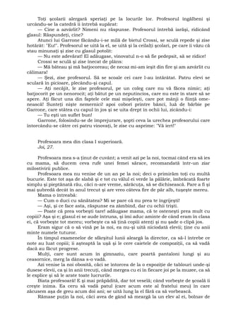 Toţi şcolarii alergară speriaţi pe la locurile lor. Profesorul îngălbeni şi
urcându-se la catedră îi întrebă supărat:
— Cine a azvârlit? Nimeni nu răspunse. Profesorul întrebă iarăşi, ridicând
glasul: Răspundeţi, cine?
Atunci lui Garrone făcându-i-se milă de bietul Crossi, se sculă repede şi zise
hotărât: "Eu!". Profesorul se uită la el, se uită şi la ceilalţi şcolari, pe care îi văzu că
stau minunaţi şi zise cu glasul potolit:
— Nu este adevărat! El adăugase, vinovatul n-o să fie pedepsit, să se ridice!
Crossi se sculă şi zise înecat de plâns:
— Mă băteau şi mă batjocoreau; de necaz mi-am ieşit din fire şi am azvârlit cu
călimara!
— Şezi, zise profesorul. Să se scoale cei care l-au întărâtat. Patru elevi se
sculară în picioare, plecându-şi capul.
— Aţi necăjit, le zise profesorul, pe un coleg care nu vă făcea nimic; aţi
batjocorit pe un nenorocit; aţi bătut pe un neputincios, care nu este în stare să se
apere. Aţi făcut una din faptele cele mai mişeleşti, care pot mânji o fiinţă ome-
nească! Sunteţi nişte nemernici! apoi coborî printre bănci, luă de bărbie pe
Garrone, care stătea cu capul în jos şi se uita drept în ochii lui, zicându-i:
— Tu eşti un suflet bun!
Garrone, folosindu-se de împrejurare, şopti ceva la urechea profesorului care
întorcându-se către cei patru vinovaţi, le zise cu asprime: "Vă iert!"
Profesoara mea din clasa I superioară.
Joi, 27.
Profesoara mea s-a ţinut de cuvânt; a venit azi pe la noi, tocmai când era să ies
cu mama, să ducem ceva rufe unei femei sărace, recomandată într-un ziar
milostivirii publice.
Profesoara mea nu venise de un an pe la noi; deci o primirăm toţi cu multă
bucurie. Este tot aşa de slabă şi e tot cu vălul ei verde la pălărie, îmbrăcată foarte
simplu şi pieptănată rău, căci n-are vreme, sărăcuţa, să se dichisească. Pare a fi şi
mai şubredă decât în anul trecut şi are vreo câteva fire de păr alb, tuşeşte mereu.
Mama o întreabă:
— Cum o duci cu sănătatea? Mi se pare că nu prea te îngrijeşti!
— Aşi, şi ce face asta, răspunse ea zâmbind, dar cu ochii trişti.
— Poate că prea vorbeşti tare! adăugase mama, că te osteneşti prea mult cu
copiii? Aşa şi e; glasul ei se aude întruna, şi îmi aduc aminte de când eram în clasa
ei, că vorbeşte tot mereu; vorbeşte ca să ţină copiii atenţi şi nu şade o clipă jos.
Eram sigur că o să vină pe la noi, ea nu-şi uită niciodată elevii; ţine cu anii
minte numele tuturor.
În timpul examenelor de sfârşitul lunii aleargă la director, ca să-l întrebe ce
note au luat copiii; îi aşteaptă la uşă şi le cere caietele de compoziţii, ca să vadă
dacă au făcut progrese.
Mulţi, care sunt acum în gimnaziu, care poartă pantaloni lungi şi au
ceasornice, merg la dânsa s-o vadă.
Azi venise la noi obosită, căci se întorcea de la o expoziţie de tablouri unde-şi
dusese elevii, ca şi în anii trecuţi, când mergea cu ei în fiecare joi pe la muzee, ca să
le explice şi să le arate toate lucrurile.
Biata profesoară! E şi mai prăpădită, dar tot veselă; când vorbeşte de şcoală îi
creşte inima. Ea ceru să vadă patul (care acum este al fratelui meu) în care
zăcusem aşa de greu acum doi ani; se uită lung la el fără ca să vorbească.
Rămase puţin la noi, căci avea de gând să meargă la un elev al ei, bolnav de
 