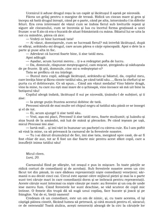 Ucenicul îi aduse drugul roşu la un capăt şi lăcătuşul îl aşeză pe nicovală.
Făcea un grilaj pentru o margine de terasă. Ridică un ciocan mare şi gros şi
începu să bată drugul înroşit, când pe o parte, când pe alta, întorcându-l în diferite
feluri. Era ceva interesant de văzut cum se îndoia fierul sub loviturile repezi şi
sigure ale ciocanului, cum se încovoia şi lua cu încetul forma graţioasă a unei
frunze: s-ar fi zis că era o bucată de aluat frământată cu mâna. Băiatul lui se uita la
noi cu mândrie, părea că zice:
— Vedeţi ce bine lucrează tata!
— Ai văzut, domnişorule, cum se lucrează fierul? mă întrebă lăcătuşul, după
ce sfârşi, arătându-mi drugul, care acum părea o cârje episcopală. Apoi o dete la o
parte şi puse alta în foc.
— Adevărat că lucrezi foarte bine, îi zise tatăl meu.
Apoi adăugă:
— Aşadar, acum lucrezi mereu... ţi s-a redeşptat pofta de lucru.
— Da, domnule, răspunse meşteşugarul, cam mişcat, ştergându-şi năduşeala
de pe frunte. Şi ştii, domnule, cine mi-a redeşteptat-o?
Tata se prefăcu că nu înţelege.
— Bunul meu copil, adăugă lăcătuşul, arătându-şi băiatul, da, copilul meu,
care învăţa bine şi făcea cinste tatălui său, pe când tatăl său..., făcea la chefuri şi se
purta cu el dobitoceşte. Ce să spun... Când am văzut medalia! Vino băiete dragă,
vino la mine, tu care nu eşti mai mare de o şchioapă, vino încoace să mă uit bine la
botişorul tău!
Copilul alergă îndată, lăcătuşul îl sui pe nicovală, ţinându-l de subţiori, şi îi
zise:
— Ia şterge puţin fruntea acestui dobitoc de tată.
Precossi sărută de mai multe ori chipul negru al tatălui său până ce se înnegri
şi el de tot.
— Ei, acum ajunge! îi zise tatăl său.
— Vezi, aşa-mi placi, Precossi! îi zise tatăl meu, foarte mulţumit; şi luându-şi
ziua bună de la amândoi, mă luă de mână şi plecarăm. Pe când ieşeam pe uşă,
micul Precossi îmi zise:
— Iartă-mă!... şi îmi vârî în buzunar un pacheţel cu câteva cuie. Eu l-am poftit
să vină la mine, ca să privească la carnaval de la ferestrele noastre.
— Tu i-ai dăruit drumuleţul de fier, îmi zise tata, mergând spre casă, de-ar fi
fost chiar de aur, tot ar fi fost un dar foarte mic pentru acest sfânt copil, care a
însufleţit inima tatălui său!
Micul clovn.
Luni, 20.
Carnavalul fiind pe sfârşite, tot oraşul e pus în mişcare. În toate părţile se
ridică corturi de comedianţi şi de acrobaţi. Sub ferestrele noastre avem un circ
făcut tot din pânză, în care dădeau reprezentaţii nişte comedianţi veneţieni; săr-
manii n-au decât cinci cai. Circul este aşezat către mijlocul pieţei şi mai la o parte
sunt trei căruţe mari în care comedianţii dorm şi se îmbracă pentru reprezentaţii.
Aceste căruţe sunt întocmai ca nişte căsuţe pe roate: au ferestre şi un coş de unde
iese mereu fum. Când ferestrele lor sunt deschise, se văd scutece de copil mic
întinse. O femeie din trupă dă să sugă unui copilaş, face bucate şi joacă şi pe
frânghie. Vai de ei, bieţii oameni!
Credeam că un comediant, este un om de nimic, şi, cu toate acestea, el îşi
câştigă pâinea cinstit, făcând lumea să petreacă, şi câtă muncă pentru el, săracul;
ce de osteneală! Toată ziulica, aceşti nenorociţi aleargă de la circ la căruţele lor
 