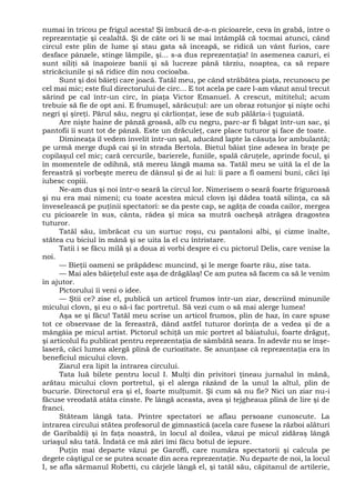 numai în tricou pe frigul acesta! Şi îmbucă de-a-n picioarele, ceva în grabă, între o
reprezentaţie şi cealaltă. Şi de câte ori li se mai întâmplă că tocmai atunci, când
circul este plin de lume şi stau gata să înceapă, se ridică un vânt furios, care
desface pânzele, stinge lămpile, şi... s-a dus reprezentaţia! în asemenea cazuri, ei
sunt siliţi să înapoieze banii şi să lucreze până târziu, noaptea, ca să repare
stricăciunile şi să ridice din nou cocioaba.
Sunt şi doi băieţi care joacă. Tatăl meu, pe când străbătea piaţa, recunoscu pe
cel mai mic; este fiul directorului de circ... E tot acela pe care l-am văzut anul trecut
sărind pe cal într-un circ, în piaţa Victor Emanuel. A crescut, mititelul; acum
trebuie să fie de opt ani. E frumuşel, sărăcuţul: are un obraz rotunjor şi nişte ochi
negri şi şireţi. Părul său, negru şi cârlionţat, iese de sub pălăria-i ţuguiată.
Are nişte haine de pânză groasă, alb cu negru, parc-ar fi băgat într-un sac, şi
pantofii îi sunt tot de pânză. Este un drăculeţ, care place tuturor şi face de toate.
Dimineaţa îl vedem învelit într-un şal, aducând lapte la căsuţa lor ambulantă;
pe urmă merge după cai şi în strada Bertola. Bietul băiat ţine adesea în braţe pe
copilaşul cel mic; cară cercurile, barierele, funiile, spală căruţele, aprinde focul, şi
în momentele de odihnă, stă mereu lângă mama sa. Tatăl meu se uită la el de la
fereastră şi vorbeşte mereu de dânsul şi de ai lui: îi pare a fi oameni buni, căci îşi
iubesc copiii.
Ne-am dus şi noi într-o seară la circul lor. Nimerisem o seară foarte friguroasă
şi nu era mai nimeni; cu toate acestea micul clovn îşi dădea toată silinţa, ca să
înveselească pe puţinii spectatori: se da peste cap, se agăţa de coada cailor, mergea
cu picioarele în sus, cânta, râdea şi mica sa mutră oacheşă atrăgea dragostea
tuturor.
Tatăl său, îmbrăcat cu un surtuc roşu, cu pantaloni albi, şi cizme înalte,
stătea cu biciul în mână şi se uita la el cu întristare.
Tatii i se făcu milă şi a doua zi vorbi despre ei cu pictorul Delis, care venise la
noi.
— Bieţii oameni se prăpădesc muncind, şi le merge foarte rău, zise tata.
— Mai ales băieţelul este aşa de drăgălaş! Ce am putea să facem ca să le venim
în ajutor.
Pictorului îi veni o idee.
— Ştii ce? zise el, publică un articol frumos într-un ziar, descriind minunile
micului clovn, şi eu o să-i fac portretul. Să vezi cum o să mai alerge lumea!
Aşa se şi făcu! Tatăl meu scrise un articol frumos, plin de haz, în care spuse
tot ce observase de la fereastră, dând astfel tuturor dorinţa de a vedea şi de a
mângâia pe micul artist. Pictorul schiţă un mic portret al băiatului, foarte drăguţ,
şi articolul fu publicat pentru reprezentaţia de sâmbătă seara. În adevăr nu se înşe-
laseră, căci lumea alergă plină de curiozitate. Se anunţase că reprezentaţia era în
beneficiul micului clovn.
Ziarul era lipit la intrarea circului.
Tata luă bilete pentru locul I. Mulţi din privitori ţineau jurnalul în mână,
arătau micului clovn portretul, şi el alerga râzând de la unul la altul, plin de
bucurie. Directorul era şi el, foarte mulţumit. Şi cum să nu fie? Nici un ziar nu-i
făcuse vreodată atâta cinste. Pe lângă aceasta, avea şi tejgheaua plină de lire şi de
franci.
Stăteam lângă tata. Printre spectatori se aflau persoane cunoscute. La
intrarea circului stătea profesorul de gimnastică (acela care fusese la război alături
de Garibaldi) şi în faţa noastră, în locul al doilea, văzui pe micul zidăraş lângă
uriaşul său tată. Îndată ce mă zări îmi făcu botul de iepure.
Puţin mai departe văzui pe Garoffi, care număra spectatorii şi calcula pe
degete câştigul ce se putea scoate din acea reprezentaţie. Nu departe de noi, la locul
I, se afla sărmanul Robetti, cu cârjele lângă el, şi tatăl său, căpitanul de artilerie,
 