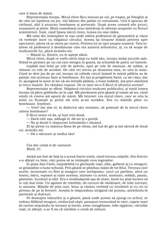 care îl ţinea de mână.
Reprezentaţia începu. Micul clovn făcu minuni pe cal, pe trapez, pe frânghie şi
de câte ori isprăvea un joc, toţi băteau din palme cu entuziasm. Unii îl apucau de
cârlionţi, alţii îi aruncau bomboane şi portocale. După aceea urmară alte jocuri,
scamatorii şi altele. Bieţii comedianţi erau îmbrăcaţi în zdrenţe acoperite cu fluturi
scânteietori. Însă, când lipsea micul clovn, lumea nu mai rădea.
Mă uitai din întâmplare la uşa unde stătea profesorul de gimnastică şi văzui
că vorbeşte încet cu stăpânul circului. Acesta îşi întoarse îndată privirea spre
spectatori, părea că ar căuta pe cineva. Privirea lui se opri asupra noastră. Tata în-
ţelese că profesorul îi destăinuise cine era autorul articolului, şi, ca să scape de
mulţumirile lui, plecă zicându-mi:
— Rămâi tu, Enrico, eu te aştept afară.
Micul clovn, după ce vorbi câtva timp cu tatăl său, începu iarăşi jocurile sale.
Stând în picioare pe un cal care mergea în goană, îşi schimbă de patru ori hainele.
Lepădă mai întâi pe cele de pelerin, apoi pe cele de marinar, de soldat, şi
rămase cu cele de acrobat. De câte ori trecea pe dinaintea mea, se uita la mine.
Când se dete jos de pe cal, începu să colinde circul ţinând în mână pălăria sa de
paiaţă; toţi aruncau bani şi bomboane. Eu îmi şi pregătisem banii, ca să-i dau; dar
el, ajungând la mine în loc să-mi întindă pălăria, o trase îndărăt, mă privi zâmbind
şi trecu înainte. Eu rămăsei ruşinat. De ce oare mi-o fi făcut el afrontul acesta?
Reprezentaţia se sfârşi. Stăpânul circului mulţumi publicului, şi toată lumea
începu să plece grăbindu-se la uşă. Mă pierdusem prin gloată şi voiam să ies, când
simţii că cineva mă apucă de mână. Mă întorsei: era micul clovn, care se uita la
mine cu frumoşii şi şireţii săi ochi şi-mi surâdea. Era cu mâinile pline cu
bomboane. Înţelesei.
— Vrei? îmi zise el, în dialectul său veneţian, să primeşti de la micul clovn
câteva bomboane?
Îi făcui semn că da, şi luai vreo două.
— Dacă este aşa, adăugă el, dă-mi şi o guriţă.
— Na şi două! îi răspunsei întinzându-i obrazul.
El îşi şterse cu mâneca făina de pe obraz, mă luă de gât şi mă sărută de două
ori, zicându-mi:
— Dă o sărutare şi tatălui tău!
Cea din urmă zi de carnaval.
Marţi, 21.
Astăzi am fost de faţă la o scenă foarte tristă, când treceau măştile. Din fericire
s-a sfârşit cu bine, căci putea să se întâmple ceva îngrozitor.
În piaţa San Carlo, împodobită cu ghirlande roşii, albe, galbene şi cu steaguri,
se grămădise o lume nebună. Prin gloată se plimbau măşti de tot felul. Treceau care
aurite, încoronate cu flori şi steaguri care închipuiau: unul un pavilion, altul un
teatru, bărci, vapoare şi toate acestea, înţesate cu actori, marinari, soldaţi, paiaţe,
păstoriţe, bucătari şi alţii. Era o învălmăşeală aşa de mare, încât nu ştiai încotro să
te uiţi mai întâi. Un zgomot de trâmbiţe, de cornuri de vânătoare, de tobe turceşti,
te asurzea. Măştile de prin care, beau şi cântau vorbind cu trecătorii şi cu cei ce
priveau de pe la ferestre. Aceştia le răspundeau strigând cât puteau, azvârlindu-le
portocale şi dulciuri.
Pe deasupra trăsurilor şi a gloatei, până unde puteai să ajungi cu ochiul, se
vedeau fâlfâind steaguri, strălucind căşti, panaşuri tremurând în vânt, capete mari
de carton mişcându-se încoace şi încolo, arme caraghioase, tobe egiptene, căciuliţe
roşii, în sfârşit, s-ar fi zis că năvălise o ceată de nebuni.
 