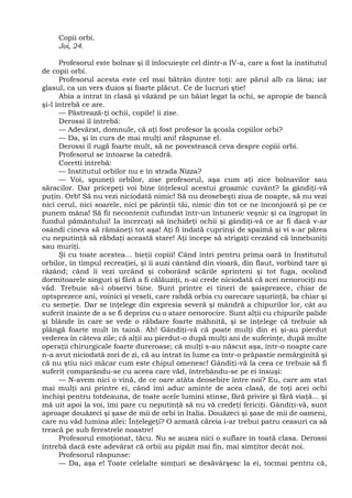 Copii orbi.
Joi, 24.
Profesorul este bolnav şi îl înlocuieşte cel dintr-a IV-a, care a fost la institutul
de copii orbi.
Profesorul acesta este cel mai bătrân dintre toţi: are părul alb ca lâna; iar
glasul, ca un vers duios şi foarte plăcut. Ce de lucruri ştie!
Abia a intrat în clasă şi văzând pe un băiat legat la ochi, se apropie de bancă
şi-l întrebă ce are.
— Păstrează-ţi ochii, copile! îi zise.
Derossi îl întrebă:
— Adevărat, domnule, că aţi fost profesor la şcoala copiilor orbi?
— Da, şi în curs de mai mulţi ani! răspunse el.
Derossi îl rugă foarte mult, să ne povestească ceva despre copiii orbi.
Profesorul se întoarse la catedră.
Coretti întrebă:
— Institutul orbilor nu e în strada Nizza?
— Voi, spuneţi orbilor, zise profesorul, aşa cum aţi zice bolnavilor sau
săracilor. Dar pricepeţi voi bine înţelesul acestui groaznic cuvânt? Ia gândiţi-vă
puţin. Orb! Să nu vezi niciodată nimic! Să nu deosebeşti ziua de noapte, să nu vezi
nici cerul, nici soarele, nici pe părinţii tăi, nimic din tot ce ne înconjoară şi pe ce
punem mâna! Să fii necontenit cufundat într-un întuneric veşnic şi ca îngropat în
fundul pământului! Ia încercaţi să închideţi ochii şi gândiţi-vă ce ar fi dacă v-ar
osândi cineva să rămâneţi tot aşa! Aţi fi îndată cuprinşi de spaimă şi vi s-ar părea
cu neputinţă să răbdaţi această stare! Aţi începe să strigaţi crezând că înnebuniţi
sau muriţi.
Şi cu toate acestea... bieţii copiii! Când intri pentru prima oară în Institutul
orbilor, în timpul recreaţiei, şi îi auzi cântând din vioară, din flaut, vorbind tare şi
râzând; când îi vezi urcând şi coborând scările sprinteni şi tot fuga, ocolind
dormitoarele singuri şi fără a fi călăuziţi, n-ai crede niciodată că acei nenorociţi nu
văd. Trebuie să-i observi bine. Sunt printre ei tineri de şaisprezece, chiar de
optsprezece ani, voinici şi veseli, care rabdă orbia cu oarecare uşurinţă, ba chiar şi
cu semeţie. Dar se înţelege din expresia severă şi mândră a chipurilor lor, cât au
suferit înainte de a se fi deprins cu o atare nenorocire. Sunt alţii cu chipurile palide
şi blânde în care se vede o răbdare foarte mâhnită, şi se înţelege că trebuie să
plângă foarte mult în taină. Ah! Gândiţi-vă că poate mulţi din ei şi-au pierdut
vederea în câteva zile; că alţii au pierdut-o după mulţi ani de suferinţe, după multe
operaţii chirurgicale foarte dureroase; că mulţi s-au născut aşa, într-o noapte care
n-a avut niciodată zori de zi, că au intrat în lume ca într-o prăpastie nemărginită şi
că nu ştiu nici măcar cum este chipul omenesc! Gândiţi-vă la ceea ce trebuie să fi
suferit comparându-se cu aceea care văd, întrebându-se pe ei însuşi:
— N-avem nici o vină, de ce oare atâta deosebire între noi? Eu, care am stat
mai mulţi ani printre ei, când îmi aduc aminte de acea clasă, de toţi acei ochi
închişi pentru totdeauna, de toate acele lumini stinse, fără privire şi fără viaţă... şi
mă uit apoi la voi, îmi pare cu neputinţă să nu vă credeţi fericiţi. Gândiţi-vă, sunt
aproape douăzeci şi şase de mii de orbi în Italia. Douăzeci şi şase de mii de oameni,
care nu văd lumina zilei: Înţelegeţi? O armată căreia i-ar trebui patru ceasuri ca să
treacă pe sub ferestrele noastre!
Profesorul emoţionat, tăcu. Nu se auzea nici o suflare în toată clasa. Derossi
întrebă dacă este adevărat că orbii au pipăit mai fin, mai simţitor decât noi.
Profesorul răspunse:
— Da, aşa e! Toate celelalte simţuri se desăvârşesc la ei, tocmai pentru că,
 