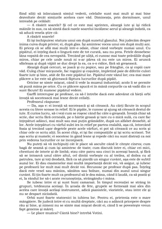 fiind siliţi să înlocuiască simţul vederii, celelalte sunt mai mult şi mai bine
dezvoltate decât simţurile acelora care văd. Dimineaţa, prin dormitoare, unul
întreabă pe celălalt:
— A răsărit soarele? Şi cel ce este mai sprinten, aleargă iute şi îşi ridică
mâinile în sus, ca să simtă dacă razele soarelui încălzesc aerul şi aleargă îndată, ca
să aducă vesela ştire că:
A răsărit soarele!
Ei îşi închipuiesc statura unui om după sunetul glasului. Noi judecăm despre
inima cuiva după privire; ei, după glas. Îşi amintesc vocea unui om după mulţi ani.
Ei pricep că se află mai mulţi într-o odaie, chiar când vorbeşte numai unul. Cu
pipăitul, ei înţeleg dacă o lingură este de tot curată, sau nu prea. Fetele deosebesc
lâna vopsită de cea nevopsită. Trecând pe uliţă, ei cunosc mai toate prăvăliile după
miros, chiar pe cele unde nouă ni s-ar părea că nu este un miros. Ei aruncă
sfârleaza şi după vâjâit se duc drept la ea, ca s-o ridice, fără să greşească.
Aleargă după cercuri, se joacă şi cu popice, sau pe frânghie, ca şi copiii care
văd. Culeg chiar micşunele, fac rogojini şi coşuleţe, împletind paie de diferite culori
foarte iute şi bine, atât de fin este pipăitul lor. Pipăitul este văzul lor; cea mai mare
plăcere a lor este să ghicească făptura lucrurilor după pipăit.
Oricine se simte mişcat, când îi vede la muzeul industrial; acolo li se permite
să pună mâna pe orice. Cu ce plăcere apucă ei în mână corpurile ca să vadă din ce
sunt făcute! Ei numesc pipăitul vedere.
Garffi întrerupse pe profesor, ca să-l întrebe dacă este adevărat că bieţii orbi
învaţă să socotească mai lesne decât ceilalţi.
Profesorul răspunse:
— Da, aşa e: ei învaţă să socotească şi să citească. Au cărţi făcute în scopul
acesta cu litere scoase în relief. Ei le pipăie, le cunosc şi ajung să citească destul de
iute. E curios lucru, să-i vezi cum se roşesc când fac câte o greşeală. Învaţă chiar să
scrie, dar scriu fără cerneală, pe o hârtie groasă şi tare cu o mică sulă, cu care fac
înţepături adânci, mai mult sau mai puţin grămădite, după un alfabet deosebit, al
lor. Acele înţepături cu vârful sulei ies în relief pe partea cealaltă, aşa că, întorcând
foaia şi trecând uşor degetele peste acele vârfuri, ei pot să citească ce au scris şi
chiar cele ce scriu alţii. În acest chip, ei îşi fac compoziţiile şi îşi scriu scrisori. Tot
aşa scriu şi numele; ei socotesc în gând lesne şi repede căci nu sunt distraţi ca noi
prin vederea lucrurilor ce ne înconjoară.
Nu puteţi să vă închipuiţi cât le place să asculte când le citeşte cineva; cum
bagă de seamă şi cum îşi amintesc de toate; cum discută între ei, chiar cei mici,
chestiuni de istorie şi de limbă; stau câte patru sau cinci în aceeaşi bancă, şi fără
să se întoarcă unul către altul, cel dintâi vorbeşte cu al treilea, al doilea cu al
patrulea, tare şi toţi deodată, fără ca să piardă un singur cuvânt, aşa este de subtil
auzul lor. Ei dau examenelor mai multă importanţă decât voi, vă asigur, şi iubesc
pe profesorii lor mult mai mult decât voi. Recunosc pe profesor după pas. Înţeleg
dacă este vesel sau mânios, sănătos sau bolnav, numai din auzul unui singur
cuvânt. Ei ţin foarte mult ca profesorul să le dea mâna, când îi laudă, ca să poată şi
ei, la rândul lor să-i arate recunoştinţa, strângându-i mâna.
Se iubesc între ei şi sunt buni camarazi. În timpul recreaţiei se strâng în
grupuri, totdeauna aceiaşi. În şcoala de fete, grupele se formează mai ales din
acelea care învaţă acelaşi instrument, adică pianistele, vioristele, stau între ele şi
nu se despart niciodată.
Orbii sunt foarte statornici în iubirea lor. Pentru ei, prietenia este o mare
mângâiere. Se judecă între ei cu multă dreptate, căci au o adâncă pricepere despre
rău şi bine, şi nimeni nu se simte mai mişcat decât ei, când li se povesteşte vreun
fapt generos şi măreţ.
— Le place muzica? Cântă bine? întrebă Votini.
 