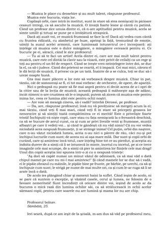 — Muzica le place cu deosebire şi au mult talent, răspunse profesorul.
Muzica este bucuria, viaţa lor.
Copilaşii orbi, care intră în institut, sunt în stare să stea nemişcaţi în picioare
ceasuri întregi, ca să asculte la muzică. O învaţă foarte lesne şi cântă cu patimă.
Când un profesor zice unuia dintre ei, că n-are aptitudini pentru muzică, acela se
simte umilit şi totuşi se pune pe o învăţătură straşnică.
Dacă aţi auzit voi, ce muzică frumoasă se face la ei! Dacă aţi vedea cum cântă
cu fruntea ridicată, cu zâmbetul pe buze, aprinşi la faţă, tremurând de emoţie,
uimiţi la auzul acelei armonii, care luminează întunericul ce-i înconjoară: aţi
înţelege că muzica este o dulce mângâiere, o mângâiere cerească pentru ei. Ce
bucurie pe ei, săracii, când le zice profesorul:
— Tu ai să te faci un artist! Acela dintre ei, care are mai mult talent pentru
muzică, care este cel dintâi la clavir sau la vioară, este privit de ceilalţi ca un rege şi
toţi au pentru el un fel de respect. Când se iveşte vreo neînţelegere între doi, se duc
la el, ca să-i judece. Când doi prieteni se ceartă, el îi împacă. Cei mai mici, cărora el
le dă lecţii de muzică, îl privesc ca pe un tată. Înainte de a se culca, toţi se duc să-i
ureze noapte bună.
Cea mai mare plăcere a lor este să vorbească despre muzică. Chiar în pat,
târziu, cât de somnoroşi ar fi, ei tot mai vorbesc: de orchestre, de opere, de apariţii.
Nici o pedeapsă nu poate să fie mai aspră pentru ei decât aceea de a-i opri de
la citire sau de la lecţia de muzică; această pedeapsă îi mâhneşte aşa de adânc,
încât nimeni n-are cruzimea să le-o impună; putem să zicem că muzica este pentru
inima lor, ceea ce lumina zilei este pentru ochii noştri.
— Are voie să meargă cineva, să-i vadă? întrebă Derossi, pe profesor.
— Da, are, răspunse profesorul; însă nu vă povăţuiesc să mergeţi acum la ei;
mai târziu, când veţi fi mai mari, când veţi fi în stare să pricepeţi grozava lor
nenorocire şi să simţiţi toată compătimirea ce ei merită! Este o privelişte foarte
tristă! Închipuiţi-vâ nişte copii, care stau cu faţa nemişcată la o fereastră deschisă,
ca să se bucure de aerul curat, ca şi cum ar privi livezile verzi şi frumoase, munţii
albaştri pe care îi vedeţi voi... şi când te gândeşti că nu văd nimic! Că nu vor vedea
niciodată acea nespusă frumuseţe, ţi se strânge inima! Cel puţin, orbii din naştere,
care n-au văzut niciodată lumea, aceia n-au nici o părere de rău, căci nu-şi pot
închipui lucrurile cum sunt; de aceea nu ai aşa mare milă. Dar sunt şi copii orbi de
curând, care-şi amintesc încă totul, care înţeleg bine tot ce au pierdut, şi aceştia au
îndoita durere de a simţi că li se întunecă în minte, încetul cu încetul, pe zi ce trece
imaginile cele mai scumpe, de a simţi că pier în amintirea lor fiinţele cele mai dragi!
Unul din copiii aceştia îmi spunea într-o zi cu o nespusă tristeţe:
"Aş dori să capăt numai un minut văzul de odinioară, ca să mai văd o dată
chipul mamei pe care nu mi-l mai amintesc!" Şi când mamele lor se duc să-i vadă,
ei le pipăie obrazul cu mâinile, le pipăie bine pe frunte, pe bărbie, pe urechi, ca să-şi
închipuie cum sunt; le strigă pe nume de mai multe ori, ca şi cum le-ar ruga să li se
arate încă o dată.
De acolo ies plângând chiar şi oamenii haini la suflet. Când ieşim de acolo, ni
se pare că suntem o excepţie, şi văzând casele, cerul şi lumea, ne folosim de o
favoare nemeritată! Sunt încredinţt că oricare dintre voi, ieşind de acolo ar da
bucuros o mică rază din lumina ochilor săi, ca să strălucească în ochii acelor
sărmani copii, pentru care soarele nu are lumină şi mama lor nu are chip.
Profesorul bolnav.
Sâmbătă, 25.
Ieri seară, după ce am ieşit de la şcoală, m-am dus să văd pe profesorul meu,
 