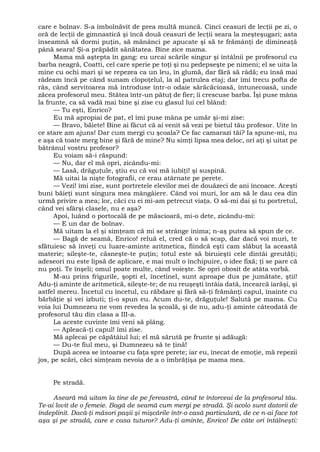 care e bolnav. S-a îmbolnăvit de prea multă muncă. Cinci ceasuri de lecţii pe zi, o
oră de lecţii de gimnastică şi încă două ceasuri de lecţii seara la meşteşugari; asta
înseamnă să dormi puţin, să mănânci pe apucate şi să te frămânţi de dimineaţă
până seara! Şi-a prăpădit sănătatea. Bine zice mama.
Mama mă aştepta în gang: eu urcai scările singur şi întâlnii pe profesorul cu
barba neagră, Coatti, cel care sperie pe toţi şi nu pedepseşte pe nimeni; el se uita la
mine cu ochi mari şi se repezea ca un leu, în glumă, dar fără să râdă; eu însă mai
râdeam încă pe când sunam clopoţelul, la al patrulea etaj; dar îmi trecu pofta de
râs, când servitoarea mă introduse într-o odaie sărăcăcioasă, întunecoasă, unde
zăcea profesorul meu. Stătea într-un pătuţ de fier; îi crescuse barba. Îşi puse mâna
la frunte, ca să vadă mai bine şi zise cu glasul lui cel blând:
— Tu eşti, Enrico?
Eu mă apropiai de pat, el îmi puse mâna pe umăr şi-mi zise:
— Bravo, băiete! Bine ai făcut că ai venit să vezi pe bietul tău profesor. Uite în
ce stare am ajuns! Dar cum mergi cu şcoala? Ce fac camarazi tăi? Ia spune-mi, nu
e aşa că toate merg bine şi fără de mine? Nu simţi lipsa mea deloc, ori aţi şi uitat pe
bătrânul vostru profesor?
Eu voiam să-i răspund:
— Nu, dar el mă opri, zicându-mi:
— Lasă, drăguţule, ştiu eu că voi mă iubiţi! şi suspină.
Mă uitai la nişte fotografii, ce erau atârnate pe perete.
— Vezi! îmi zise, sunt portretele elevilor mei de douăzeci de ani încoace. Aceşti
buni băieţi sunt singura mea mângâiere. Când voi muri, lor am să le dau cea din
urmă privire a mea; lor, căci cu ei mi-am petrecut viaţa. O să-mi dai şi tu portretul,
când vei sfârşi clasele, nu e aşa?
Apoi, luând o portocală de pe măscioară, mi-o dete, zicându-mi:
— E un dar de bolnav.
Mă uitam la el şi simţeam că mi se strânge inima; n-aş putea să spun de ce.
— Bagă de seamă, Enrico! reluă el, cred că o să scap, dar dacă voi muri, te
sfătuiesc să înveţi cu luare-aminte aritmetica, fiindcă eşti cam slăbuţ la această
materie; sileşte-te, căsneşte-te puţin; totul este să biruieşti cele dintâi greutăţi;
adeseori nu este lipsă de aplicare, e mai mult o închipuire, o idee fixă; ţi se pare că
nu poţi. Te înşeli; omul poate multe, când voieşte. Se opri obosit de atâta vorbă.
M-au prins frigurile, şopti el, încetinel, sunt aproape dus pe jumătate, ştii!
Adu-ţi aminte de aritmetică, sileşte-te; de nu reuşeşti întâia dată, încearcă iarăşi, şi
astfel mereu. Încetul cu încetul, cu răbdare şi fără să-ţi frămânţi capul, înainte cu
bărbăţie şi vei izbuti; ţi-o spun eu. Acum du-te, drăguţule! Salută pe mama. Cu
voia lui Dumnezeu ne vom revedea la şcoală, şi de nu, adu-ţi aminte câteodată de
profesorul tău din clasa a III-a.
La aceste cuvinte îmi veni să plâng.
— Apleacă-ţi capul! îmi zise.
Mă aplecai pe căpătâiul lui; el mă sărută pe frunte şi adăugă:
— Du-te fiul meu, şi Dumnezeu să te ţină!
După aceea se întoarse cu faţa spre perete; iar eu, înecat de emoţie, mă repezii
jos, pe scări, căci simţeam nevoia de a o îmbrăţişa pe mama mea.
Pe stradă.
Aseară mă uitam la tine de pe fereastră, când te întorceai de la profesorul tău.
Te-ai lovit de o femeie. Bagă de seamă cum mergi pe stradă. Şi acolo sunt datorii de
îndeplinit. Dacă-ţi măsori paşii şi mişcările într-o casă particulară, de ce n-ai face tot
aşa şi pe stradă, care e casa tuturor? Adu-ţi aminte, Enrico! De câte ori întâlneşti:
 