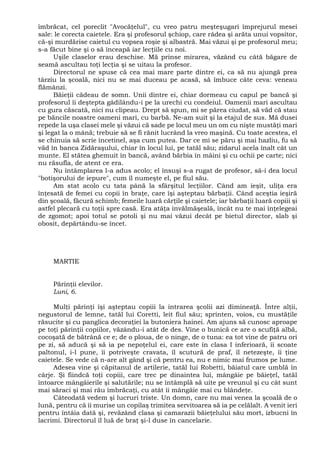 îmbrăcat, cel poreclit "Avocăţelul", cu vreo patru meşteşugari împrejurul mesei
sale: le corecta caietele. Era şi profesorul şchiop, care râdea şi arăta unui vopsitor,
că-şi murdărise caietul cu vopsea roşie şi albastră. Mai văzui şi pe profesorul meu;
s-a făcut bine şi o să înceapă iar lecţiile cu noi.
Uşile claselor erau deschise. Mă prinse mirarea, văzând cu câtă băgare de
seamă ascultau toţi lecţia şi se uitau la profesor.
Directorul ne spuse că cea mai mare parte dintre ei, ca să nu ajungă prea
târziu la şcoală, nici nu se mai duceau pe acasă, să îmbuce câte ceva: veneau
flămânzi.
Băieţii cădeau de somn. Unii dintre ei, chiar dormeau cu capul pe bancă şi
profesorul îi deştepta gâdilându-i pe la urechi cu condeiul. Oamenii mari ascultau
cu gura căscată, nici nu clipeau. Drept să spun, mi se părea ciudat, să văd că stau
pe băncile noastre oameni mari, cu barbă. Ne-am suit şi la etajul de sus. Mă dusei
repede la uşa clasei mele şi văzui că sade pe locul meu un om cu nişte mustăţi mari
şi legat la o mână; trebuie să se fi rănit lucrând la vreo maşină. Cu toate acestea, el
se chinuia să scrie încetinel, aşa cum putea. Dar ce mi se păru şi mai hazliu, fu să
văd în banca Zidăraşului, chiar în locul lui, pe tatăl său; zidarul acela înalt cât un
munte. El stătea ghemuit în bancă, având bărbia în mâini şi cu ochii pe carte; nici
nu răsufla, de atent ce era.
Nu întâmplarea l-a adus acolo; el însuşi s-a rugat de profesor, sâ-i dea locul
"botişorului de iepure", cum îl numeşte el, pe fiul său.
Am stat acolo cu tata până la sfârşitul lecţiilor. Când am ieşit, uliţa era
înţesată de femei cu copii în braţe, care îşi aşteptau bărbaţii. Când aceştia ieşiră
din şcoală, făcură schimb; femeile luară cărţile şi caietele; iar bărbaţii luară copiii şi
astfel plecară cu toţii spre casă. Era atâţa învălmăşeală, încât nu te mai înţelegeai
de zgomot; apoi totul se potoli şi nu mai văzui decât pe bietul director, slab şi
obosit, depărtându-se încet.
MARTIE
Părinţii elevilor.
Luni, 6.
Mulţi părinţi îşi aşteptau copiii la intrarea şcolii azi dimineaţă. Între alţii,
negustorul de lemne, tatăl lui Coretti, leit fiul său; sprinten, voios, cu mustăţile
răsucite şi cu panglica decoraţiei la butoniera hainei. Am ajuns să cunosc aproape
pe toţi părinţii copiilor, văzându-i atât de des. Vine o bunică ce are o scufiţă albă,
cocoşată de bătrână ce e; de o ploua, de o ninge, de o tuna: ea tot vine de patru ori
pe zi, să aducă şi să ia pe nepoţelul ei, care este în clasa I inferioară, îi scoate
paltonul, i-l pune, îi potriveşte cravata, îl scutură de praf, îl netezeşte, îi ţine
caietele. Se vede că n-are alt gând şi că pentru ea, nu e nimic mai frumos pe lume.
Adesea vine şi căpitanul de artilerie, tatăl lui Robetti, băiatul care umblă în
cârje. Şi fiindcă toţi copiii, care trec pe dinaintea lui, mângâie pe băieţel, tatăl
întoarce mângâierile şi salutările; nu se întâmplă să uite pe vreunul şi cu cât sunt
mai săraci şi mai rău îmbrăcaţi, cu atât îi mângâie mai cu blândeţe.
Câteodată vedem şi lucruri triste. Un domn, care nu mai venea la şcoală de o
lună, pentru că îi murise un copilaş trimitea servitoarea să ia pe celălalt. A venit ieri
pentru întâia dată şi, revăzând clasa şi camarazii băieţelului său mort, izbucni în
lacrimi. Directorul îl luă de braţ şi-l duse în cancelarie.
 