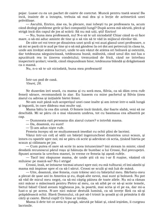 pojar. Luase cu ea un pachet de caiete de corectat. Muncă pentru toată seara! Ba
încă, înainte de a înnopta, trebuia să mai dea şi o lecţie de aritmetică unei
prăvăliaşe.
— Ascultă, Enrico, zise ea, la plecare, mai iubeşti tu pe profesoara ta, acum
când dezlegi probleme grele şi faci compoziţii lungi? După aceea mă sărută, plecă şi
strigă încă din capul de jos al scării: Să nu mă uiţi, ştii! Enrico!
— Nu, buna mea profesoară, nu! N-o să te uit niciodată! Chiar când m-oi face
mare, o să-mi aduc aminte de tine şi o să vin să te văd în mijlocul elevilor tăi.
De câte ori voi trece pe dinaintea unei şcoli şi voi auzi glasul unei profesoare, o
să mi se pară că te aud pe tine şi o să mă gândesc la cei doi ani petrecuţi în clasa ta,
unde am învăţat atâtea lucruri, unde te-am văzut de atâtea ori bolnavă şi ostenită,
dar totdeauna sârguincioasă, totdeauna bună; mâhnită, când unul din noi lua o
apucătură rea în ţinerea condeiului; tremurând de frică, când ne întrebau
inspectorii şcolari; veselă, când răspundeam bine; totdeauna blândă şi drăgăstoasă
ca o mamă.
Nu, n-o să te uit niciodată, buna mea profesoară!
Într-un pod de casă.
Vineri, 28.
Ne duserăm ieri seară, cu mama şi cu soră-mea, Silvia, ca să dăm ceva rufe
femeii sărace, recomandată în ziar. Eu luasem cu mine pachetul şi Silvia ţinea
ziarul cu adresa şi iniţialele bietei femei.
Ne-am suit până sub acoperişul unei case înalte şi am intrat într-o sală lungă
şi îngustă, în care dădeau mai multe uşi.
Mama bătu la cea din urmă. O femeie încă tânără, dar foarte slabă, veni să ne
deschidă. Mi se păru că o mai văzusem undeva, tot cu basmaua cea albastră pe
cap.
— Dumneata eşti persoana din ziarul cutare? o întrebă mama.
— Da, doamnă, eu sunt!
— Ţi-am adus nişte rufe.
Femeia începu să ne mulţumească imediat cu ochii plini de lacrimi.
Văzui într-un colţ al sălii un băieţel îngenuncheat dinaintea unui scaun, şi
întors cu spatele spre noi; mi se păru că scrie şi adevărat că scria, ţinând hârtia pe
scaun şi călimara pe jos.
— Cum putea el oare să scrie în acea întunecime? îmi ziceam în minte; când
deodată recunoscui părul roşu şi hăinuţa de bumbac a lui Crossi, fiul precupeţei.
Spusei aceasta la urechea mamei, în vreme ce femeia îşi aşeză rufele.
— Taci! îmi răspunse mama, de unde ştii că nu i-ar fi ruşine, văzând că
miluiesc pe maică-sa? Nu-l striga!
Crossi, însă, se întoarse tocmai atunci spre noi; eu mă tulburai; el îmi zâmbi şi
mama mă împinse spre el ca să-l sărut. Crossi se sculă şi mă luă de mână.
— Uite, doamnă, zise femeia, cum trăiesc aici cu băieţelul meu. Bărbatu-meu
a plecat de şase ani în America şi eu, după alte nevoi, mai sunt şi bolnavă. Nu pot
să văd de micul meu negoţ, ca să-mi câştig pâinea de toate zilele. Nu mi-a rămas
nici măcar o măscioară pentru Pietro al meu, ca să aibă pe ce să-şi scrie temele,
bietul băiat! Când aveam tejgheaua jos, la poartă, mai scria şi el pe ea, dar mi-a
luat-o şi pe aceea. N-are nici măcar destulă lumină, ca să înveţe fără ca să-şi
prăpădească ochii. Slavă Domnului, că pot să-l trimit la şcoală şi că primăria îi dă
cărţi şi caiete. Bietul copil! Ce bine ar învăţa.
Mama îi dete tot ce avea în pungă, sărută pe băiat şi, când ieşirăm, îi curgeau
lacrimile.
 