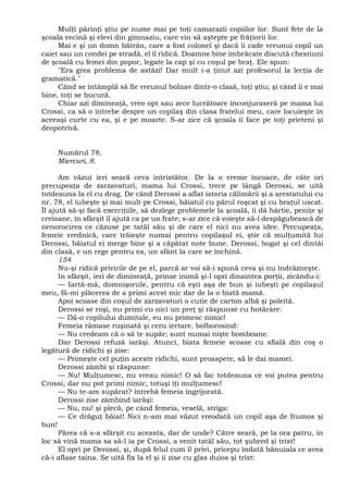 Mulţi părinţi ştiu pe nume mai pe toţi camarazii copiilor lor. Sunt fete de la
şcoala vecină şi elevi din gimnaziu, care vin să aştepte pe frăţiorii lor.
Mai e şi un domn bătrân, care a fost colonel şi dacă îi cade vreunui copil un
caiet sau un condei pe stradă, el îl ridică. Doamne bine îmbrăcate discută chestiuni
de şcoală cu femei din popor, legate la cap şi cu coşul pe braţ. Ele spun:
"Era grea problema de astăzi! Dar mult i-a ţinut azi profesorul la lecţia de
gramatică."
Când se întâmplă să fie vreunul bolnav dintr-o clasă, toţi ştiu; şi când îi e mai
bine, toţi se bucură.
Chiar azi dimineaţă, vreo opt sau zece lucrătoare înconjuraseră pe mama lui
Crossi, ca să o întrebe despre un copilaş din clasa fratelui meu, care locuieşte în
aceeaşi curte cu ea, şi e pe moarte. S-ar zice că şcoala îi face pe toţi prieteni şi
deopotrivă.
Numărul 78.
Miercuri, 8.
Am văzut ieri seară ceva întristător. De la o vreme încoace, de câte ori
precupeaţa de zarzavaturi, mama lui Crossi, trece pe lângă Derossi, se uită
totdeauna la el cu drag. De când Derossi a aflat istoria călimării şi a arestatului cu
nr. 78, el iubeşte şi mai mult pe Crossi, băiatul cu părul roşcat şi cu braţul uscat.
Îl ajută să-şi facă exerciţiile, să dezlege problemele la şcoală, îi dă hârtie, peniţe şi
creioane, în sfârşit îl ajută ca pe un frate; s-ar zice că voieşte să-l despăgubească de
nenorocirea ce căzuse pe tatăl său şi de care el nici nu avea idee. Precupeaţa,
femeie vrednică, care trăieşte numai pentru copilaşul ei, ştie că mulţumită lui
Derossi, băiatul ei merge bine şi a căpătat note bune. Derossi, bogat şi cel dintâi
din clasă, e un rege pentru ea, un sfânt la care se închină.
154
Nu-şi ridică privirile de pe el, parcă ar voi să-i spună ceva şi nu îndrăzneşte.
In sfârşit, ieri de dimineaţă, prinse inimă şi-l opri dinaintea porţii, zicându-i:
— Iartă-mă, domnişorule, pentru că eşti aşa de bun şi iubeşti pe copilaşul
meu, fă-mi plăcerea de a primi acest mic dar de la o biată mamă.
Apoi scoase din coşul de zarzavaturi o cutie de carton albă şi poleită.
Derossi se roşi, nu primi cu nici un preţ şi răspunse cu hotărâre:
— Dă-o copilului dumitale, eu nu primesc nimic!
Femeia rămase ruşinată şi ceru iertare, bolborosind:
— Nu credeam că o să te supăr; sunt numai nişte bomboane.
Dar Derossi refuză iarăşi. Atunci, biata femeie scoase cu sfială din coş o
legătură de ridichi şi zise:
— Primeşte cel puţin aceste ridichi, sunt proaspete, să le dai mamei.
Derossi zâmbi şi răspunse:
— Nu! Mulţumesc, nu vreau nimic! O să fac totdeauna ce voi putea pentru
Crossi, dar nu pot primi nimic, totuşi îţi mulţumesc!
— Nu te-am supărat? întrebă femeia îngrijorată.
Derossi zise zâmbind iarăşi:
— Nu, nu! şi plecă, pe când femeia, veselă, striga:
— Ce drăguţ băiat! Nici n-am mai văzut vreodată un copil aşa de frumos şi
bun!
Părea că s-a sfârşit cu aceasta, dar de unde? Către seară, pe la ora patru, în
loc să vină mama sa să-l ia pe Crossi, a venit tatăl său, tot şubred şi trist!
El opri pe Derossi, şi, după felul cum îl privi, pricepu îndată bănuiala ce avea
că-i aflase taina. Se uită fix la el şi îi zise cu glas duios şi trist:
 