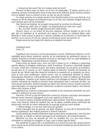 — Iubeşti pe fiul meu? De ce îl iubeşti atât de mult?
Derossi se făcu roşu ca focul, ar fi vrut să răspundă: "Îl iubesc pentru că e
nefericit; pentru că dumneata chiar ai fost mai mult nefericit decât vinovat, pentru
că ţi-ai ispăşit vina cu eroism şi ştiu că eşti un om de treabă."
Cu toate acestea, nu cuteză, pentru că în fundul inimii îi era cam frică de el şi
simţea un fel de dezgust să vorbească aşa cu un om care vărsase sângele altuia şi
care stătuse şase ani la închisoare.
Dar bietul om înţelese tot şi şopti tremurând la urechea lui Derossi!
— Iubeşti pe copil, dar nu urăşti, nu dispreţuieşti pe tată; nu e aşa?
— Nu, nu! Din contră! strigă Derossi din toată inima.
Atunci, omul, cu un avânt de bucurie nespusă, întinse braţele ca să-l ia de
gât, dar nu îndrăzni şi se mulţumi să-i apuce cu mâna un cârlionţ bălai, apoi
lăsându-l, duse mâna la gură şi o sărută, uitându-se la Derossi cu ochii plini de
lacrimi, ca şi cum ar fi voit să-i spună că sărutarea aceea era pentru el.
După aceea îşi luă copilul de mână şi se depărtă încetinel.
Copilaşul mort.
Luni, 13.
Copilaşul care locuia în curtea precupeţei a murit. Profesoara Delcati a venit
sâmbătă seara foarte mâhnită, pentru ca să înştiinţeze pe profesorul nostru, şi
îndată, Garrone şi Coretti propuseră să ducă ei coşciugul. Era un copil drăgălaş şi
sârguitor. Săptămâna trecută obţinuse medalia.
Iubea mult pe fratele meu, care era într-o clasă cu el; îi dăduse o puşculiţă
spartă. Mama îl mângâia totdeauna, când îl întâlnea. El purta o căciuliţă vărgată
cu roşu. Tatăl său e hamal la gară. Ieri seară, duminică, la ora patru şi jumătate,
ne-am dus la el, acasă, ca să-i însoţim până la biserică. Familia lui locuieşte în
etajul de jos. Mulţi copii din clasa lui veniseră cu mamele lor şi aşteptau în curte;
erau şi vreo cinci profesoare, câţiva vecini, toţi cu lumânările aprinse în mână.
Domnişoara Delcati şi o altă profesoară, intraseră în casă; le vedeam pe fereastră
cum plângeau. Auzeam şi pe mama copilului cum plângea în hohote. Mamele mai
multor camarazi de şcoală ai micului mort aduseseră câte o coroană de flori. La
cinci punct pornirăm. Înainte mergea un băiat care ducea crucea; după el preotul;
apoi coşciugul, un coşciug mititel, sărăcuţul, acoperit cu postav negru, care abia se
zărea sub coroane şi flori.
Agăţaseră pe o parte a coşciugului medalia şi trei menţiuni onorabile, pe care
copilul le obţinuse în anul trecut.
Garrone, Coretti şi alţi doi băieţi din curtea lui, duceau coşciugul, domnişoara
Delcati urma convoiul, plângând ca şi cum copilul ar fi fost al ei.
În urma ei veneau celelalte profesoare, apoi şcolarii. Unii dintre aceştia, foarte
mici, erau duşi de mână de mamele lor; iar în mâna cealaltă aveau buchetele de
micşunele: micuţii se uitau nedumeriţi la coşciug! Auzii pe unul zicând:
— Mamă dragă, n-o să mai vină acum la şcoală?
Când coşciugul ieşi pe poartă, un ţipăt sfâşietor se auzi de la fereastră! Era
mama copilaşului, dar îndată prietenii o traseră înăuntru.
Cum ieşirăm pe stradă întâlnirăm nişte şcolari de la un gimnaziu, care treceau
doi câte doi, şi îndată ce zăriră coşciugul şi pe profesoare, îşi scoaseră şepcile.
Mititelul s-a dus să doarmă pe veci cu medalia lui; n-o să-l mai vedem
niciodată cu căciulţa lui vărgată cu roşu, care îi şedea aşa de bine!
Era sănătos! În patru zile s-a îmbolnăvit şi a murit! În ziua din urmă încerca
să se scoale ca să-şi facă lecţia de intuiţie şi voi să ţină medalia pe pat de frică să nu
i-o ia cineva.
 