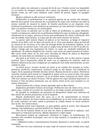 celui din mijloc era atârnată o cunună de foi de aur. Fundul scenei era împodobit
cu un trofeu de steaguri naţionale. De o parte era aşezată o masă, acoperită cu
postav verde, pe care erau rânduite toate cărţile de premii, legate cu panglici
tricolore.
Muzica militară se afla în locul orchestrei.
Profesorilor şi profesoarelor li se opriseră galeria de pe scenă, din dreapta.
Băncile de la parter erau înţesate de o sumedenie de copii, care trebuiau să cânte şi
ţineau caietele de muzică în mână. În fundul parterului şi jur împrejur erau
profesori şi profesoare care rânduiau pe premianţi, pe care părinţii îi reţineau încă,
spre a le potrivi cravata şi a le netezi părul.
Abia intrai cu părinţii mei în lojă şi văzui pe profesoara cu pană albastră,
veselă ca totdeauna; alături de ea profesoara frăţiorului meu şi măicuţa călugăriţă,
îmbrăcată tot în negru, precum şi buna mea profesoară din clasa I inferioară. Era
aşa de palidă, biata femeie, şi tuşea aşa de tare încât răsuna tot teatrul.
La parter zării îndată chipul cel plăcut al lui Garrone, şi lângă el căpşorul
bolnav al lui Nelli, care se lipea cât putea de el. Ceva mai departe văzui pe Garrofi
cu nasul lui de cucuvea; el se silea să strângă listele de premianţi, tipărite, şi îşi
făcuse chiar un pachet mare. Cine ştie ce negoţ vroia să facă el cu ele! O să aflu eu,
mâine. Lângă uşă era negustorul de lemne cu soţia sa: amândoi îmbrăcaţi de
sărbătoare. Ei stăteau lângă fiul lor, Coretti, care urma să capete premiul al treilea.
Mă crucii când văzui că nu mai avea căciuliţa de blană de pisică şi flaneluţa
cafenie; de astă dată era îmbrăcat ca un domnişor.
Am zărit şi pe Votini cu un guler mare de dantelă, dar se făcu foarte curând
nevăzut. Într-o avanscenă, plină de lume, era şi căpitanul de artilerie, tatăl lui
Robetti, băiatul acela care a scăpat pe un copilaş de sub roţile omnibuzului, şi care
umblă în cârje.
La două punct, muzica începu să cânte şi pe scăriţa din dreapta se suiră:
primarul, prefectul, inspectorul, revizorul şcolar şi alţi domni, toţi îmbrăcaţi în
negru. Ei se aşezară pe fotoliile din faţa scenei. Muzica încetă de a cânta. Directorul
corurilor înaintă către scenă cu o baghetă în mână, şi la un semn al său, toţi copiii
de la parter se ridicară în picioare; la un al doilea semn, începură să cânte. Erau
700 care cântau un cântec frumos; 700 de glasuri de copii cântând împreună; ce
frumos e! Toţi ascultau nemişcaţi: era un cântec dulce şi lin care semăna cu un
cântec bisericesc.
Când încetară de a cânta, lumea aplaudă; apoi se făcu tăcere.
Împărţirea premiilor trebuia să înceapă. Profesorul meu de clasa a II-a, cel cu
părul roşu, ciufulit şi cu ochii vii, înaintară ca să strige numele premianţilor.
Se aşteptă cu nerăbdare să sosească cei doisprezece băieţi care trebuiau să
dea cărţile de premii primarului ca să le împartă.
Ziarele publicaseră încă din ajun că o să fie reprezentanţi ai tuturor
provinciilor italiene; de aceea lumea era nerăbdătoare şi se uita mereu spre partea
de unde trebuiau să intre; până şi primarul şi ceilalţi domni se uitau neclintit
într-acolo. Tot teatrul tăcea...
Deodată sosiră micii deputaţi, cu paşi grăbiţi, până la scenă. Aici rămaseră
înşiraţi, toţi doisprezece, privind publicul cu chipuri vesele.
Trei mii de oameni săriră în sus înţr-un avânt şi izbucniră în aplauze, care
răsunară ca bubuitul tunetului. Băieţii rămaseră o clipă uimiţi.
Recunoscui îndată pe calabrezul, îmbrăcat în negru, ca întotdeauna. Un
membru din consiliul municipal, care era în loja noastră, îi cunoştea pe toţi şi îi
arăta mamei.
— Bălăiorul acela e reprezentantul Veneţiei; Romanul e acela înalt, cu părul
cârlionţat.
Vreo doi-trei erau îmbrăcaţi ca nişte copii de oameni avuţi; ceilalţi erau copii
 