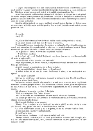 — Copii, să nu ieşiţi de aici fără să mulţumiţi tuturora care se ostenesc aşa de
mult pentru voi, care v-au închinat toată inteligenţa, toată inima şi toată activitatea
lor. Ei trăiesc şi mor pentru voi: iată-i, şi le arătă galeria profesorilor.
Atunci se sculară toţi băieţii de prin galerii, din bănci şi din parter şi, strigând,
întinseră braţele către profesori şi profesoare. Aceştia le răspunseră ridicându-şi
pălăriile, fâlfâind batistele, toţi în picioare şi foarte mişcaţi de această spontană do-
vadă de iubire a elevilor.
Muzica militară cântă un marş, publicul aclamă încă o dată pe cei doisprezece
reprezentanţi ai Italiei, care se înfăţişară în faţa scenei, ţinându-se de mână, sub o
ploaie de flori.
O ceartă.
Luni, 20.
Nu, nu m-am certat azi cu Coretti de necaz că el a luat premiu şi eu nu.
N-am avut necaz pe el, dar nici dreptate n-am avut.
Profesorul îl pusese lângă mine. Eu scriam la caligrafie. Coretti mă împinse cu
cotul, mai să scriu o literă pocită şi să şi pătez cu cerneală istorisirea lunară: Sânge
Romaniol, pe care trebuia să o copiez în locul Zidăraşului bolnav.
Mă supărai şi-l certai. Coretti îmi răspunse râzând:
— N-am făcut înadins!
Ar fi trebuit să-l cred, fiindcă îl ştiu cât e de bun, dar nu-mi veni la socoteală,
că a râs şi mă gândii:
"Acum fiindcă a luat premiu, s-a mândrit!"
Puţin după aceea, ca să mă răzbun, îl împinsei şi eu aşa de tare încât îşi strică
foaia pe care scria.
Atunci, mâniat şi aprinzându-se la faţă, îmi zise:
— Tu nu poţi tăgădui că n-ai făcut cu dinadinsul!
Şi ridică mâna ca să dea în mine. Profesorul îl văzu, el se astâmpără, dar
spuse:
— Te aştept la ieşire!
Mie nu-mi veni bine; îmi trecuse necazul şi-mi păru rău. Coretti nu făcuse
dinadins, o ştiam foarte bine.
Îmi adusei aminte, când îl văzusem la el acasă, cum muncea, cum îngrijea de
mama sa bolnavă; şi apoi ce mult îl sărbătorisem la mine, acasă, şi ce mult plăcuse
el, tati. Ce n-aş fi dat să nu fi rostit cuvinte supărătoare, să nu-i fi făcut mojicia
aceea.
Mă gândeam la povaţa ce mi-ar fi dat tata:
"N-ai avut dreptate! Nu! Cere-i iertare."
Să-i cer iertare? Nu îndrăzneam: mi-era teamă să nu mă înjosesc.
Mă uitam pe sub ochi la Coretti şi îi vedeam flaneluţa descusută pe umeri;
cărase pesemne multe lemne.
Simţeam că-l iubesc şi-mi ziceam:
"Haide, fii cu curaj dar vorba: iată-mă! îmi sta în gât El se uita pieziş la mine
din timp în timp, părea mai mult a fi mâhnit decât mâniat."
Cu toate acestea mă uitam şi eu la el pieziş, ca să nu creadă că mi-e frică.
El îmi mai zise o dată: Te aştept afară.
Şi eu: Foarte bine!
Îmi aminteam însă ceea ce-mi spusese odinioară tata:
"De eşti vinovat, apără-te, dar nu bate! şi-mi ziceam în mine: o să mă apăr, dar
n-o să-l bat. Eram nemulţumit, trist, nici nu auzeam ce spunea profesorul. În fine
sună de ieşire".
 