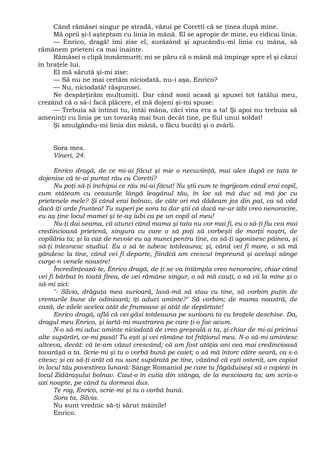Când rămăsei singur pe stradă, văzui pe Coretti că se ţinea după mine.
Mă oprii şi-l aşteptam cu linia în mână. El se apropie de mine, eu ridicai linia.
— Enrico, dragă! îmi zise el, surâzând şi apucându-mi linia cu mâna, să
rămânem prieteni ca mai înainte.
Rămăsei o clipă înmărmurit; mi se păru că o mână mă împinge spre el şi căzui
în braţele lui.
El mă sărută şi-mi zise:
— Să nu ne mai certăm niciodată, nu-i aşa, Enrico?
— Nu, niciodată! răspunsei.
Ne despărţirăm mulţumiţi. Dar când sosii acasă şi spusei tot tatălui meu,
crezând că o să-i facă plăcere, el mă dojeni şi-mi spuse:
— Trebuia să întinzi tu, întâi mâna, căci vina era a ta! Şi apoi nu trebuia să
ameninţi cu linia pe un tovarăş mai bun decât tine, pe fiul unui soldat!
Şi smulgându-mi linia din mână, o făcu bucăţi şi o zvârli.
Sora mea.
Vineri, 24.
Enrico dragă, de ce mi-ai făcut şi mie o necuviinţă, mai ales după ce tata te
dojenise că te-ai purtat râu cu Coretti?
Nu poţi să-ţi închipui ce rău mi-ai făcut! Nu ştii cum te îngrijeam când erai copil,
cum stăteam cu ceasurile lângă leagănul tău, în loc să mă duc să mă joc cu
prietenele mele? Şi când erai bolnav, de câte ori mă dădeam jos din pat, ca să văd
dacă îţi arde fruntea! Tu superi pe sora ta dar ştii că dacă ne-ar izbi vreo nenorocire,
eu aş ţine locul mamei şi te-aş iubi ca pe un copil al meu!
Nu-ţi dai seama, că atunci când mama şi tata nu vor mai fi, eu o să-ţi fiu cea mai
credincioasă prietenă, singura cu care o să poţi să vorbeşti de morţii noştri, de
copilăria ta; şi la caz de nevoie eu aş munci pentru tine, ca să-ţi agonisesc pâinea, şi
să-ţi înlesnesc studiul. Eu o să te iubesc totdeauna; şi, când vei fi mare, o să mă
gândesc la tine, când vei fi departe, fiindcă am crescut împreună şi acelaşi sânge
curge-n venele noastre!
Încredinţează-te, Enrico dragă, de ţi se va întâmpla vreo nenorocire, chiar când
vei fi bărbat în toată firea, de vei rămâne singur, o să mă cauţi, o să vii la mine şi o
să-mi zici:
"- Silvio, drăguţa mea surioară, lasă-mă să stau cu tine, să vorbim puţin de
vremurile bune de odinioară; îţi aduci aminte?" Să vorbim; de mama noastră, de
casă, de zilele acelea atât de frumoase şi atât de depărtate!
Enrico dragă, află că vei găsi totdeauna pe surioara ta cu braţele deschise. Da,
dragul meu Enrico, şi iartă-mi mustrarea pe care ţi-o fac acum.
N-o să-mi aduc aminte niciodată de vreo greşeală a ta, şi chiar de mi-ai pricinui
alte supărări, ce-mi pasă! Tu eşti şi vei rămâne tot frăţiorul meu. N-o să-mi amintesc
altceva, decât: că te-am văzut crescând; că am fost atâţia ani cea mai credincioasă
tovarăşă a ta. Scrie-mi şi tu o vorbă bună pe caiet; o să mă întorc către seară, ca s-o
citesc; şi ca să-ţi arăt că nu sunt supărată pe tine, văzând că eşti ostenit, am copiat
în locul tău povestirea lunară: Sânge Romaniol pe care tu făgăduiseşi să o copiezi în
locul Zidăraşului bolnav. Caut-o în cutia din stânga, de la mescioara ta; am scris-o
azi noapte, pe când tu dormeai dus.
Te rog, Enrico, scrie-mi şi tu o vorbă bună.
Sora ta, Silvia.
Nu sunt vrednic să-ţi sărut mâinile!
Enrico.
 