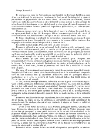Sânge Romaniol.
În seara aceea, casa lui Ferruccio era mai liniştită ca de obicei. Tatăl său, care
ţinea o prăvălioară de mărunţişuri se dusese la Forli, ca să facă târguieli şi luase şi
pe nevasta sa, şi pe copila cea mai mică, Lizica, ca s-o arate unui doctor, fiindcă
suferea de ochi. Lăsase vorbă că o să se întoarcă tocmai a doua zi. Era aproape de
miezul nopţii şi femeia care venea să slujească la ei cu ziua, plecase de cu seară; nu
rămăsese acasă decât bunica, paralizată la picioare, şi Ferruccio, un băiat de vreo
treisprezece ani.
Casa era numai cu un etaj şi da în drumul cel mare; la o bătaie de puşcă de un
sat aproape de Forli, orăşel din Romagna. Alături era o casă părăsită, din cauză că
arsese cu două luni mai înainte şi pe uşa ei se mai zărea încă firma unui han.
În dosul căsuţei era o grădiniţă de zarzavaturi, împrejmuită cu un gard, care
avea o portiţă de lemn. Uşa prăvăliei, care servea şi de intrare, dădea în drum. Jur
împrejur se întindea câmpia singuratică şi livezi de duzi.
Era către miezul nopţii. Ploua şi sufla un vânt straşnic.
Ferruccio şi bunica sa nu se culcaseră încă; rămăseseră în sufragerie, care
dădea într-o odăiţă nelocuită, plină cu mobile vechi, pe unde se ieşea în grădiniţă.
Ferruccio venise acasă la unsprezece, după câteva ceasuri de ştrengării, şi bunica
sa îl aştepta îngrijorată, şezând nemişcată pe un jeţ în care îşi petrecea zilele şi
adeseori nopţi întregi, din cauză că suferea de înecăciune.
Ploua mereu şi apa izbea geamurile cu picături grele. Noaptea era
întunecoasă. Ferruccio venise obosit, plin de noroi, cu hăinuţa ruptă şi cu un cucui
în frunte. Se jucase cu prietenii, bătându-se cu pietre şi încăierându-se ca de
obicei; dar, şi mai mult, jucase şi pierduse toţi banii, ba şi căciuliţa îi căzuse
într-un şanţ.
Cu toate că în sufragerie ardea numai o candelă, aşezată pe un colţ de masă,
lângă fotoliul bătrânei, totuşi biata bunică băgase îndată de seamă halul nespus în
care se afla nepotul său şi înţelesese întrucâtva cam ce ştrengării făcuse.
Mărturisise şi el ceva, şi pentru că biata bătrână iubea din toată inima pe
Ferruccio, începu să plângă.
— Zău, tu nu iubeşti pe sărmana ta bunică, zise ea după o tăcere îndelungată.
Cum te rabdă inima să te foloseşti astfel de lipsa părinţilor tăi, ca să mă mâhneşti.
Nu ţi-a fost milă să mă laşi singură toată ziulica? Bagă de seamă, Ferruccio, mergi
pe o cale rea, care o să te ducă la un trist sfârşit rău. Începi prin a fugi de acasă,
prin a te bate cu alţi băieţi, prin a pierde banii la joc, prin a da cu pietre; pe urmă,
puţin câte puţin, ajungi de la pietre, la cuţit, de la joc la alte patimi şi de la patimi la
hoţie!
Ferruccio asculta stând drept în picioare, la câţiva paşi de bunica sa, rezemat
de un dulap, cu capul în jos, cu sprâncenele încruntate; era încă înfierbântat de
mânia luptei. Un cârlionţ din părul său castaniu îi cădea pe frunte şi ochii lui
albaştri nu clipeau.
— De la joc la hoţie! zise încă o dată bunica, plângând mereu. Gândeşte-te
bine, Ferruccio, gândeşte-te la ticălosul de aici din sat, la Victor Mozzoni, care
acum face pe pungaşul şi care, până la vârsta de 24 de ani, a fost de două ori în
puşcărie. Nu ştii că a pricinuit moartea bietei sale mame, pe care am cunoscut-o, şi
că tatăl său disperat a fugit în Elveţia? Gândeşte-te la acel mizerabil, căruia, tatălui
său îi e ruşine să-i dea bună ziua, fiindcă e mereu întovărăşit de tâlhari de soiul lui,
până ce va sosi ziua în care va porni la ocnă. L-am cunoscut de mic copil pe acest
Mozzoni, şi crede-mă că a început ca tine! Vezi să nu faci şi tu pe tatăl tău şi pe
mama ta să ajungă la acelaşi sfârşit
Ferruccio tăcea. N-avea inimă rea defel; dimpotrivă, ştrengăriile lui veneau
 